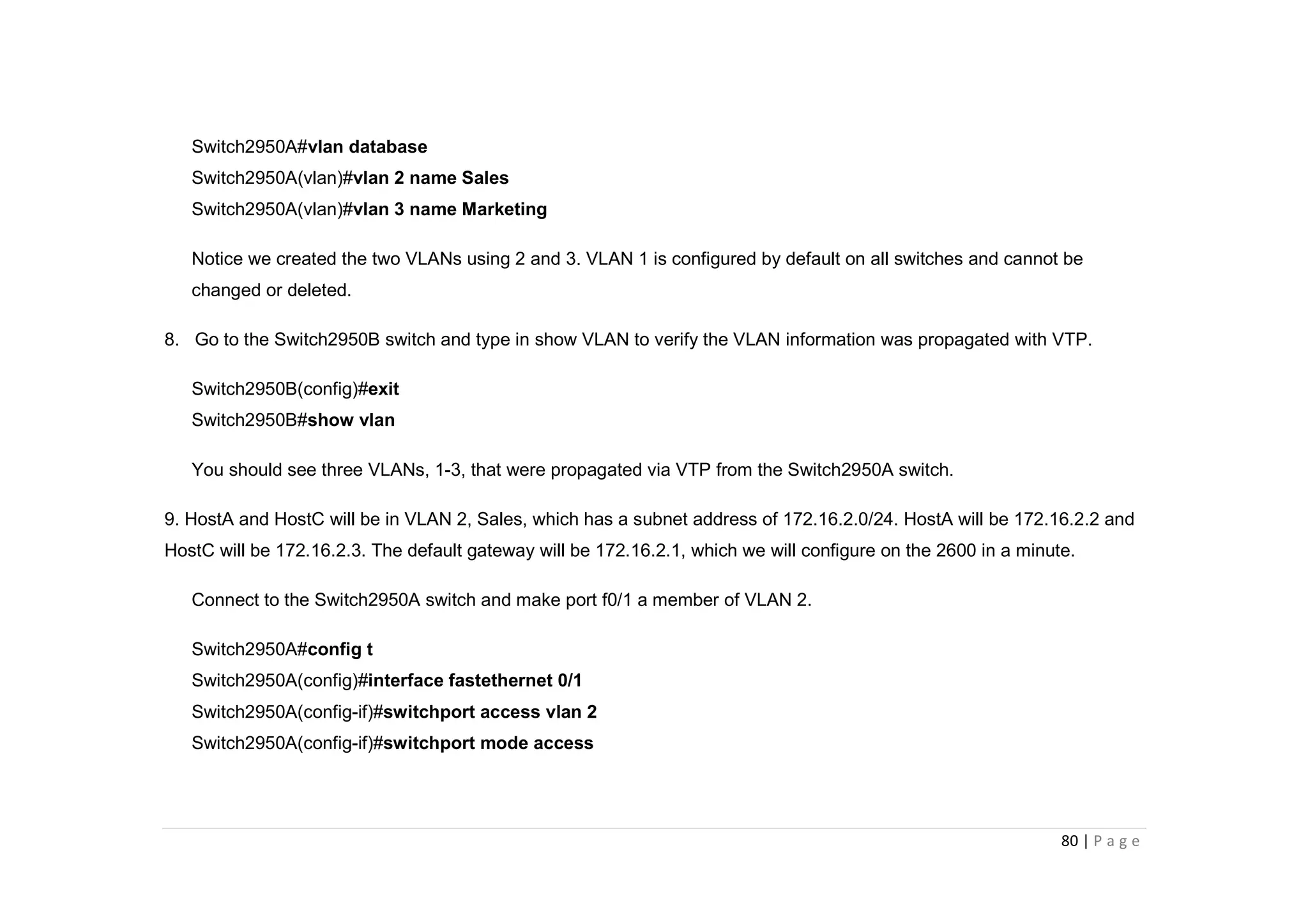 80 | P a g e
Switch2950A#vlan database
Switch2950A(vlan)#vlan 2 name Sales
Switch2950A(vlan)#vlan 3 name Marketing
Notice we created the two VLANs using 2 and 3. VLAN 1 is configured by default on all switches and cannot be
changed or deleted.
8. Go to the Switch2950B switch and type in show VLAN to verify the VLAN information was propagated with VTP.
Switch2950B(config)#exit
Switch2950B#show vlan
You should see three VLANs, 1-3, that were propagated via VTP from the Switch2950A switch.
9. HostA and HostC will be in VLAN 2, Sales, which has a subnet address of 172.16.2.0/24. HostA will be 172.16.2.2 and
HostC will be 172.16.2.3. The default gateway will be 172.16.2.1, which we will configure on the 2600 in a minute.
Connect to the Switch2950A switch and make port f0/1 a member of VLAN 2.
Switch2950A#config t
Switch2950A(config)#interface fastethernet 0/1
Switch2950A(config-if)#switchport access vlan 2
Switch2950A(config-if)#switchport mode access
 