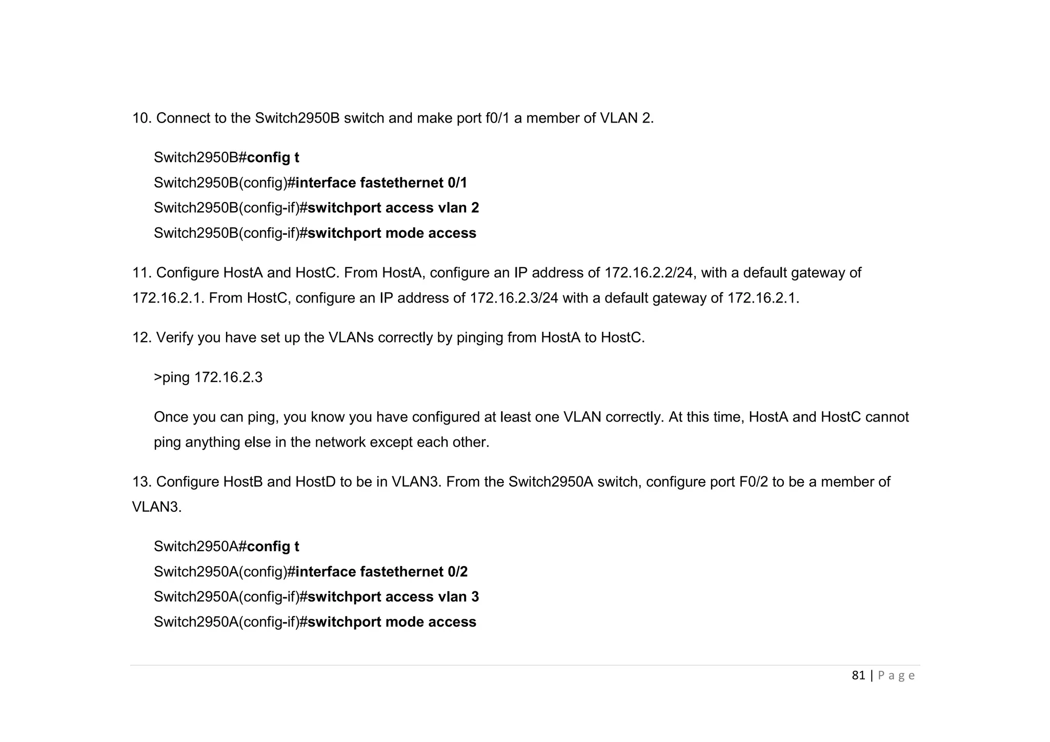 81 | P a g e
10. Connect to the Switch2950B switch and make port f0/1 a member of VLAN 2.
Switch2950B#config t
Switch2950B(config)#interface fastethernet 0/1
Switch2950B(config-if)#switchport access vlan 2
Switch2950B(config-if)#switchport mode access
11. Configure HostA and HostC. From HostA, configure an IP address of 172.16.2.2/24, with a default gateway of
172.16.2.1. From HostC, configure an IP address of 172.16.2.3/24 with a default gateway of 172.16.2.1.
12. Verify you have set up the VLANs correctly by pinging from HostA to HostC.
>ping 172.16.2.3
Once you can ping, you know you have configured at least one VLAN correctly. At this time, HostA and HostC cannot
ping anything else in the network except each other.
13. Configure HostB and HostD to be in VLAN3. From the Switch2950A switch, configure port F0/2 to be a member of
VLAN3.
Switch2950A#config t
Switch2950A(config)#interface fastethernet 0/2
Switch2950A(config-if)#switchport access vlan 3
Switch2950A(config-if)#switchport mode access
 