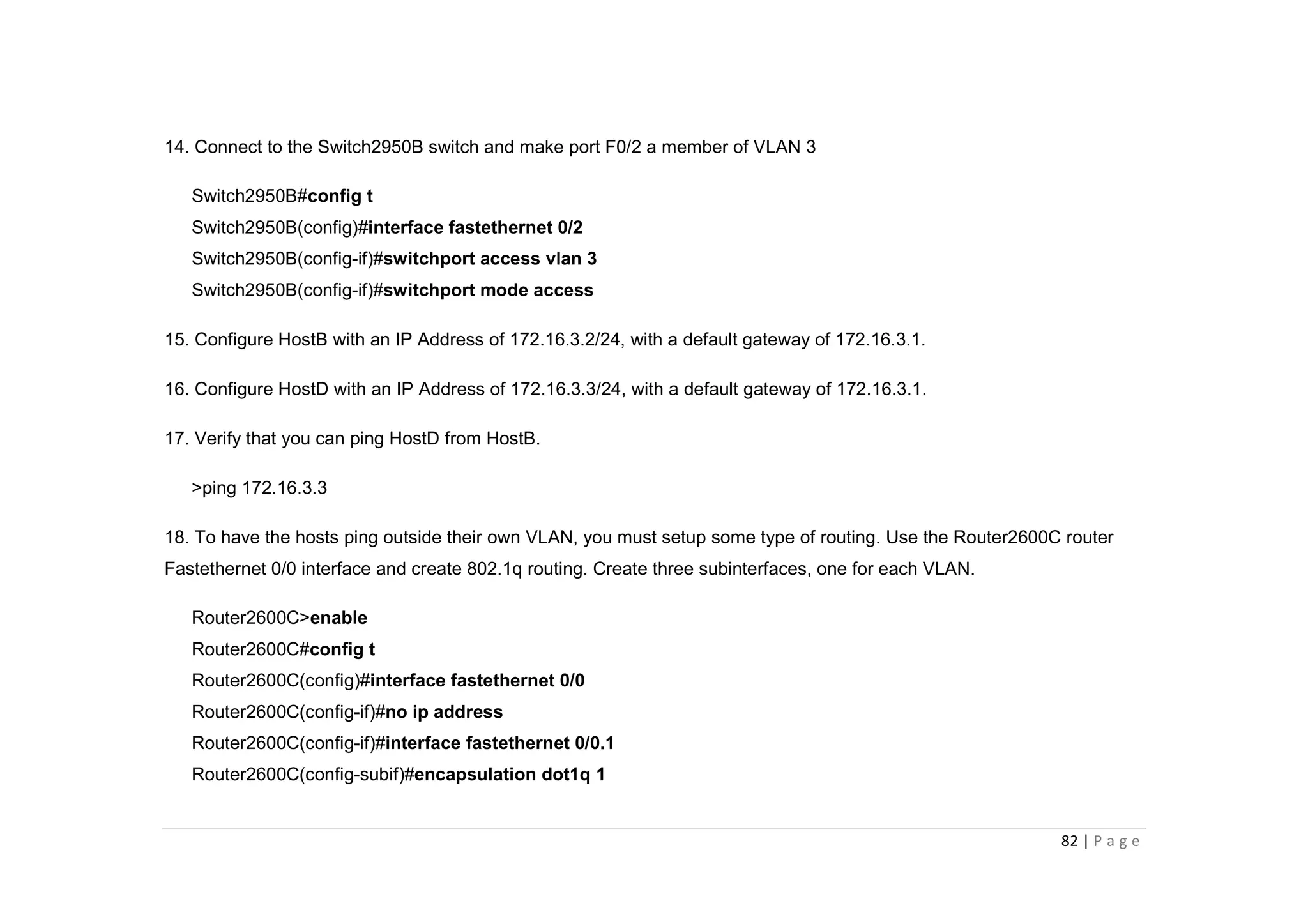 82 | P a g e
14. Connect to the Switch2950B switch and make port F0/2 a member of VLAN 3
Switch2950B#config t
Switch2950B(config)#interface fastethernet 0/2
Switch2950B(config-if)#switchport access vlan 3
Switch2950B(config-if)#switchport mode access
15. Configure HostB with an IP Address of 172.16.3.2/24, with a default gateway of 172.16.3.1.
16. Configure HostD with an IP Address of 172.16.3.3/24, with a default gateway of 172.16.3.1.
17. Verify that you can ping HostD from HostB.
>ping 172.16.3.3
18. To have the hosts ping outside their own VLAN, you must setup some type of routing. Use the Router2600C router
Fastethernet 0/0 interface and create 802.1q routing. Create three subinterfaces, one for each VLAN.
Router2600C>enable
Router2600C#config t
Router2600C(config)#interface fastethernet 0/0
Router2600C(config-if)#no ip address
Router2600C(config-if)#interface fastethernet 0/0.1
Router2600C(config-subif)#encapsulation dot1q 1
 