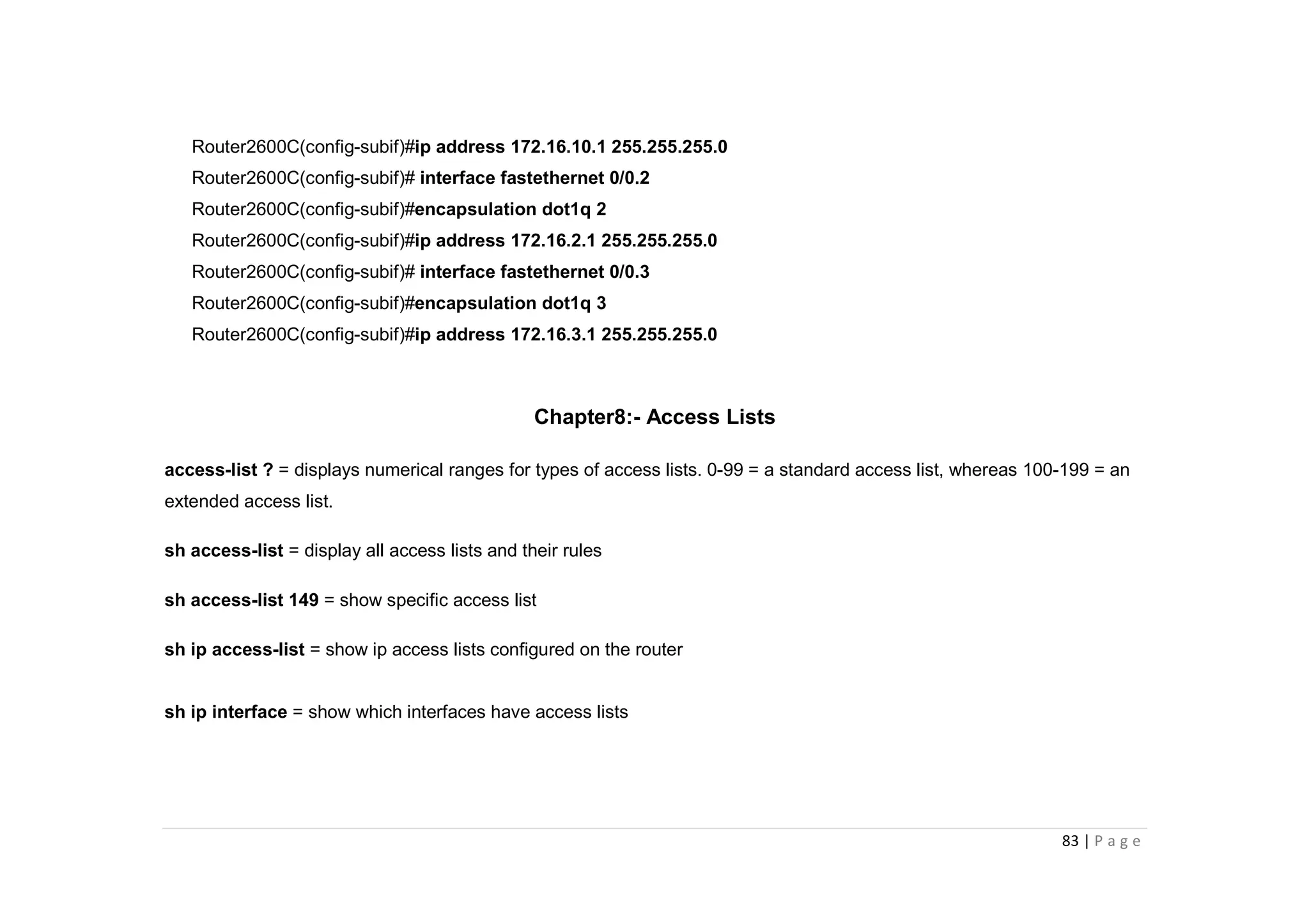 83 | P a g e
Router2600C(config-subif)#ip address 172.16.10.1 255.255.255.0
Router2600C(config-subif)# interface fastethernet 0/0.2
Router2600C(config-subif)#encapsulation dot1q 2
Router2600C(config-subif)#ip address 172.16.2.1 255.255.255.0
Router2600C(config-subif)# interface fastethernet 0/0.3
Router2600C(config-subif)#encapsulation dot1q 3
Router2600C(config-subif)#ip address 172.16.3.1 255.255.255.0
Chapter8:- Access Lists
access-list ? = displays numerical ranges for types of access lists. 0-99 = a standard access list, whereas 100-199 = an
extended access list.
sh access-list = display all access lists and their rules
sh access-list 149 = show specific access list
sh ip access-list = show ip access lists configured on the router
sh ip interface = show which interfaces have access lists
 