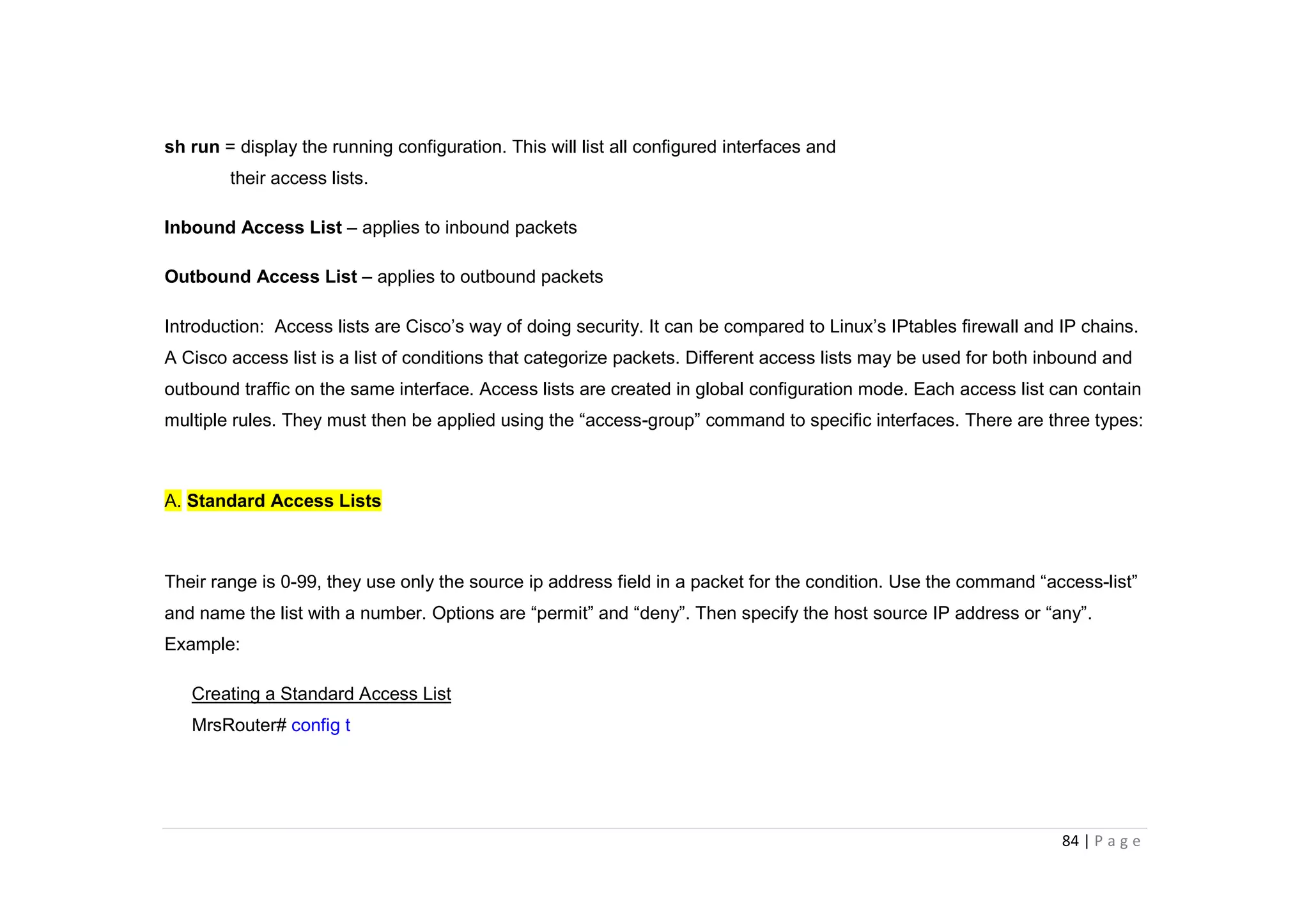 84 | P a g e
sh run = display the running configuration. This will list all configured interfaces and
their access lists.
Inbound Access List – applies to inbound packets
Outbound Access List – applies to outbound packets
Introduction: Access lists are Cisco’s way of doing security. It can be compared to Linux’s IPtables firewall and IP chains.
A Cisco access list is a list of conditions that categorize packets. Different access lists may be used for both inbound and
outbound traffic on the same interface. Access lists are created in global configuration mode. Each access list can contain
multiple rules. They must then be applied using the “access-group” command to specific interfaces. There are three types:
A. Standard Access Lists
Their range is 0-99, they use only the source ip address field in a packet for the condition. Use the command “access-list”
and name the list with a number. Options are “permit” and “deny”. Then specify the host source IP address or “any”.
Example:
Creating a Standard Access List
MrsRouter# config t
 