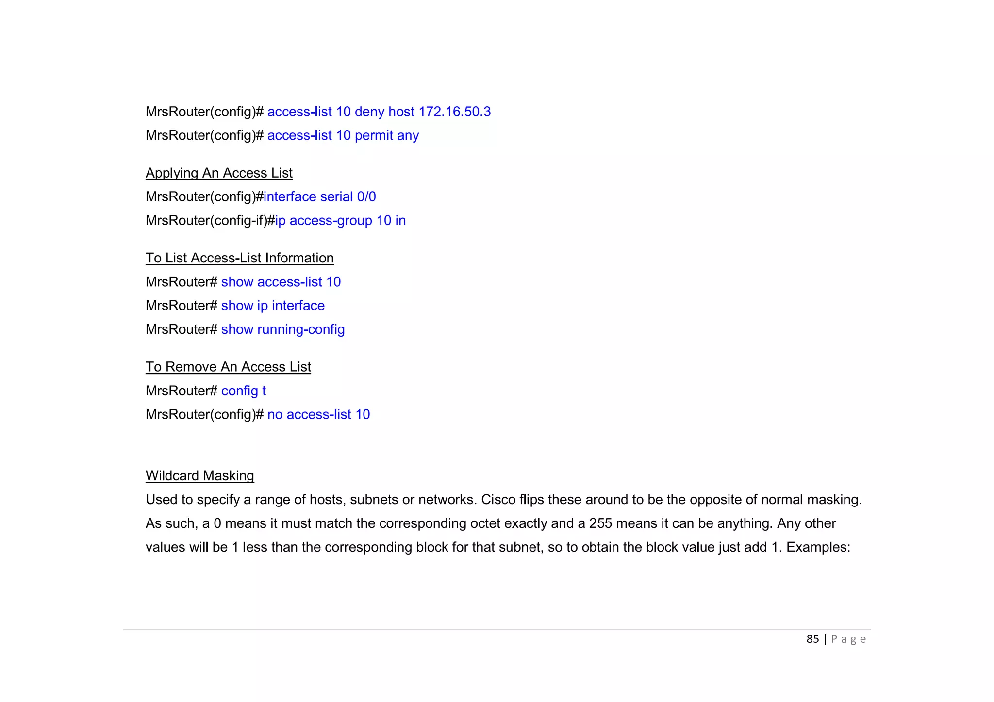 85 | P a g e
MrsRouter(config)# access-list 10 deny host 172.16.50.3
MrsRouter(config)# access-list 10 permit any
Applying An Access List
MrsRouter(config)#interface serial 0/0
MrsRouter(config-if)#ip access-group 10 in
To List Access-List Information
MrsRouter# show access-list 10
MrsRouter# show ip interface
MrsRouter# show running-config
To Remove An Access List
MrsRouter# config t
MrsRouter(config)# no access-list 10
Wildcard Masking
Used to specify a range of hosts, subnets or networks. Cisco flips these around to be the opposite of normal masking.
As such, a 0 means it must match the corresponding octet exactly and a 255 means it can be anything. Any other
values will be 1 less than the corresponding block for that subnet, so to obtain the block value just add 1. Examples:
 