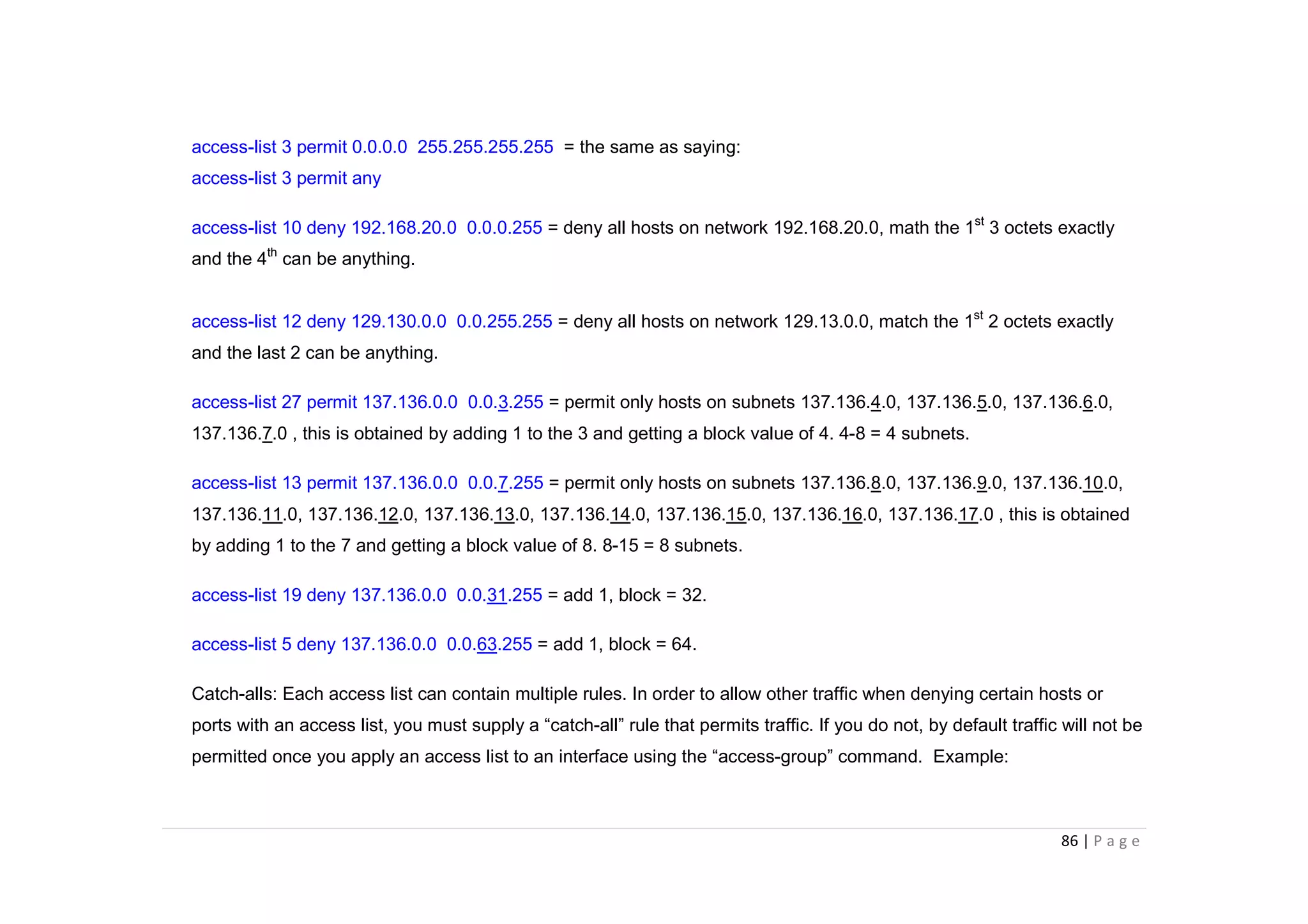 86 | P a g e
access-list 3 permit 0.0.0.0 255.255.255.255 = the same as saying:
access-list 3 permit any
access-list 10 deny 192.168.20.0 0.0.0.255 = deny all hosts on network 192.168.20.0, math the 1st
3 octets exactly
and the 4th
can be anything.
access-list 12 deny 129.130.0.0 0.0.255.255 = deny all hosts on network 129.13.0.0, match the 1st
2 octets exactly
and the last 2 can be anything.
access-list 27 permit 137.136.0.0 0.0.3.255 = permit only hosts on subnets 137.136.4.0, 137.136.5.0, 137.136.6.0,
137.136.7.0 , this is obtained by adding 1 to the 3 and getting a block value of 4. 4-8 = 4 subnets.
access-list 13 permit 137.136.0.0 0.0.7.255 = permit only hosts on subnets 137.136.8.0, 137.136.9.0, 137.136.10.0,
137.136.11.0, 137.136.12.0, 137.136.13.0, 137.136.14.0, 137.136.15.0, 137.136.16.0, 137.136.17.0 , this is obtained
by adding 1 to the 7 and getting a block value of 8. 8-15 = 8 subnets.
access-list 19 deny 137.136.0.0 0.0.31.255 = add 1, block = 32.
access-list 5 deny 137.136.0.0 0.0.63.255 = add 1, block = 64.
Catch-alls: Each access list can contain multiple rules. In order to allow other traffic when denying certain hosts or
ports with an access list, you must supply a “catch-all” rule that permits traffic. If you do not, by default traffic will not be
permitted once you apply an access list to an interface using the “access-group” command. Example:
 