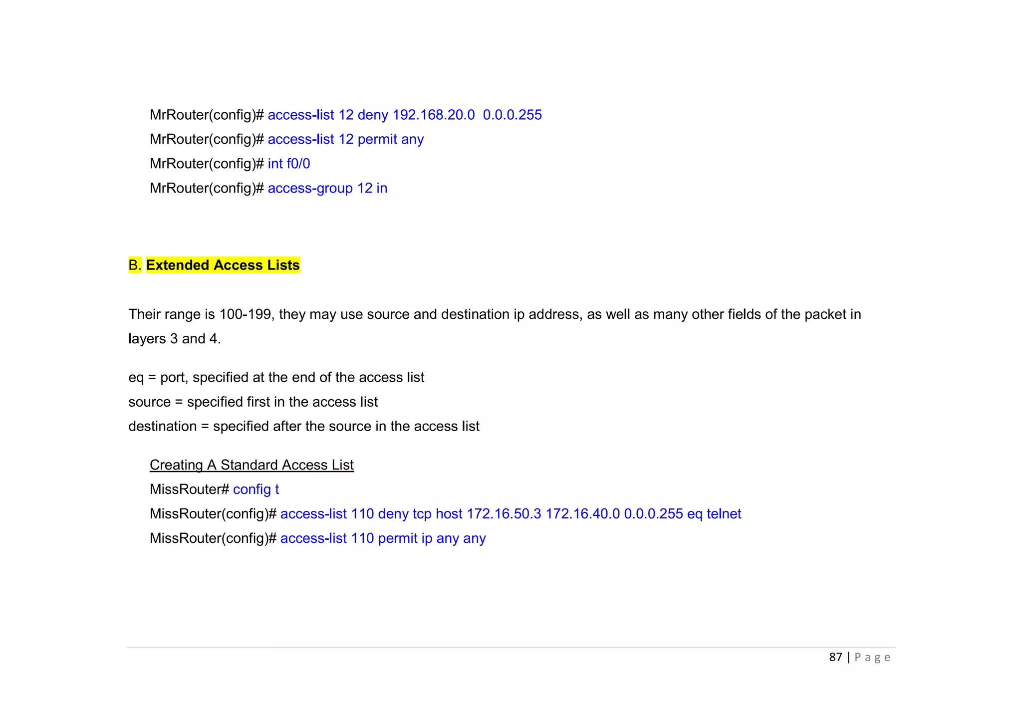 87 | P a g e
MrRouter(config)# access-list 12 deny 192.168.20.0 0.0.0.255
MrRouter(config)# access-list 12 permit any
MrRouter(config)# int f0/0
MrRouter(config)# access-group 12 in
B. Extended Access Lists
Their range is 100-199, they may use source and destination ip address, as well as many other fields of the packet in
layers 3 and 4.
eq = port, specified at the end of the access list
source = specified first in the access list
destination = specified after the source in the access list
Creating A Standard Access List
MissRouter# config t
MissRouter(config)# access-list 110 deny tcp host 172.16.50.3 172.16.40.0 0.0.0.255 eq telnet
MissRouter(config)# access-list 110 permit ip any any
 