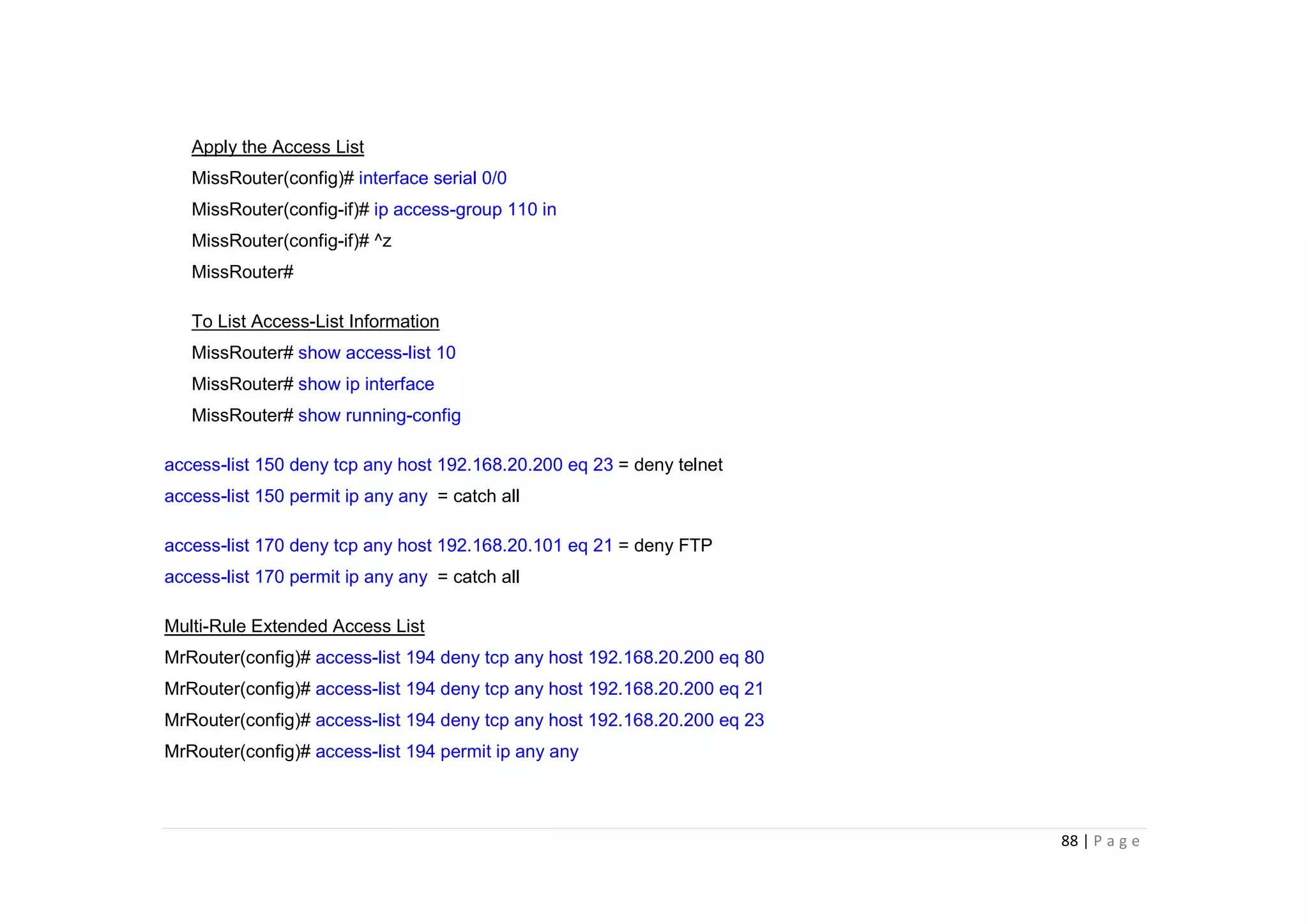 88 | P a g e
Apply the Access List
MissRouter(config)# interface serial 0/0
MissRouter(config-if)# ip access-group 110 in
MissRouter(config-if)# ^z
MissRouter#
To List Access-List Information
MissRouter# show access-list 10
MissRouter# show ip interface
MissRouter# show running-config
access-list 150 deny tcp any host 192.168.20.200 eq 23 = deny telnet
access-list 150 permit ip any any = catch all
access-list 170 deny tcp any host 192.168.20.101 eq 21 = deny FTP
access-list 170 permit ip any any = catch all
Multi-Rule Extended Access List
MrRouter(config)# access-list 194 deny tcp any host 192.168.20.200 eq 80
MrRouter(config)# access-list 194 deny tcp any host 192.168.20.200 eq 21
MrRouter(config)# access-list 194 deny tcp any host 192.168.20.200 eq 23
MrRouter(config)# access-list 194 permit ip any any
 