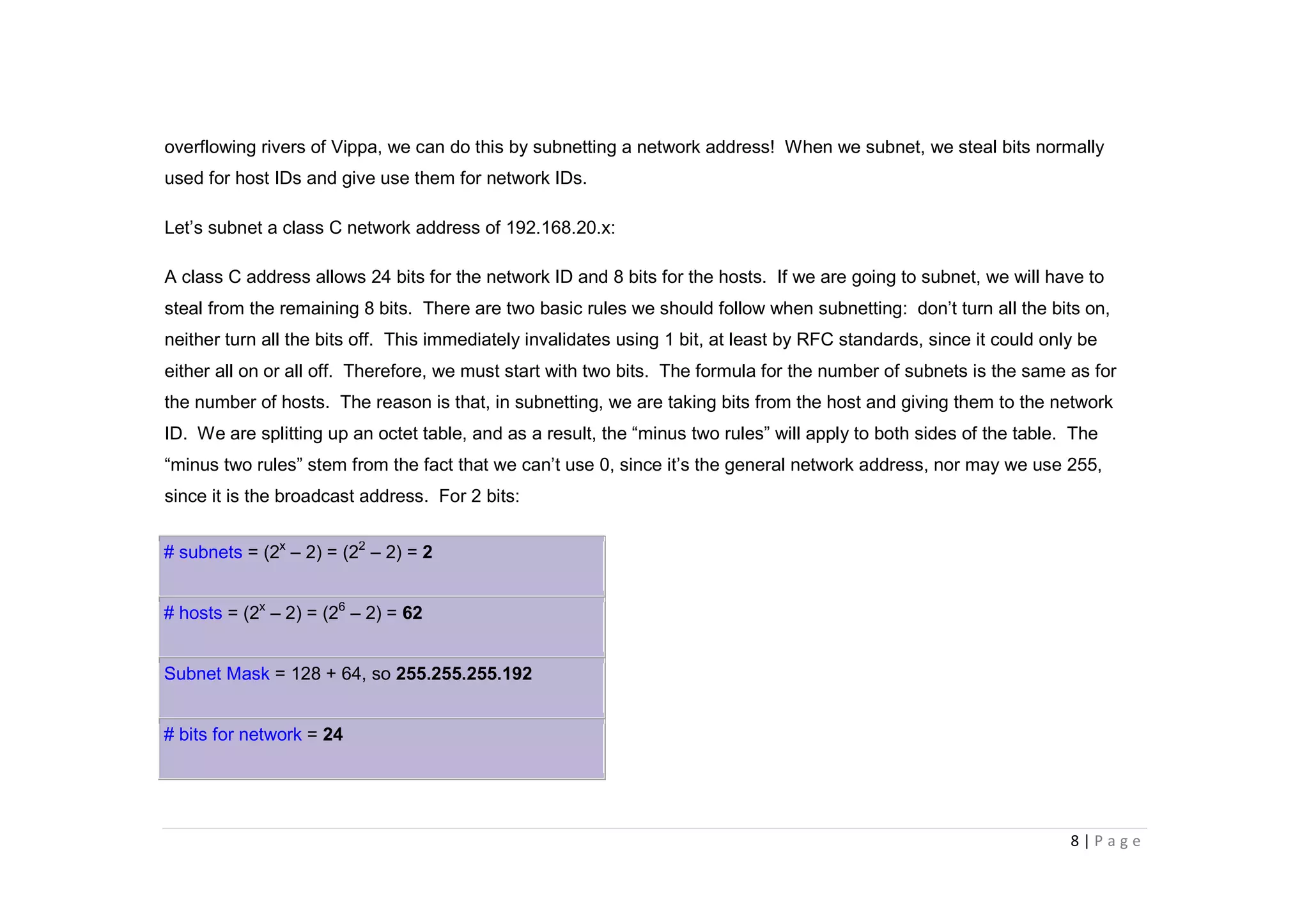 8 | P a g e
overflowing rivers of Vippa, we can do this by subnetting a network address! When we subnet, we steal bits normally
used for host IDs and give use them for network IDs.
Let’s subnet a class C network address of 192.168.20.x:
A class C address allows 24 bits for the network ID and 8 bits for the hosts. If we are going to subnet, we will have to
steal from the remaining 8 bits. There are two basic rules we should follow when subnetting: don’t turn all the bits on,
neither turn all the bits off. This immediately invalidates using 1 bit, at least by RFC standards, since it could only be
either all on or all off. Therefore, we must start with two bits. The formula for the number of subnets is the same as for
the number of hosts. The reason is that, in subnetting, we are taking bits from the host and giving them to the network
ID. We are splitting up an octet table, and as a result, the “minus two rules” will apply to both sides of the table. The
“minus two rules” stem from the fact that we can’t use 0, since it’s the general network address, nor may we use 255,
since it is the broadcast address. For 2 bits:
# subnets = (2x
– 2) = (22
– 2) = 2
# hosts = (2x
– 2) = (26
– 2) = 62
Subnet Mask = 128 + 64, so 255.255.255.192
# bits for network = 24
 