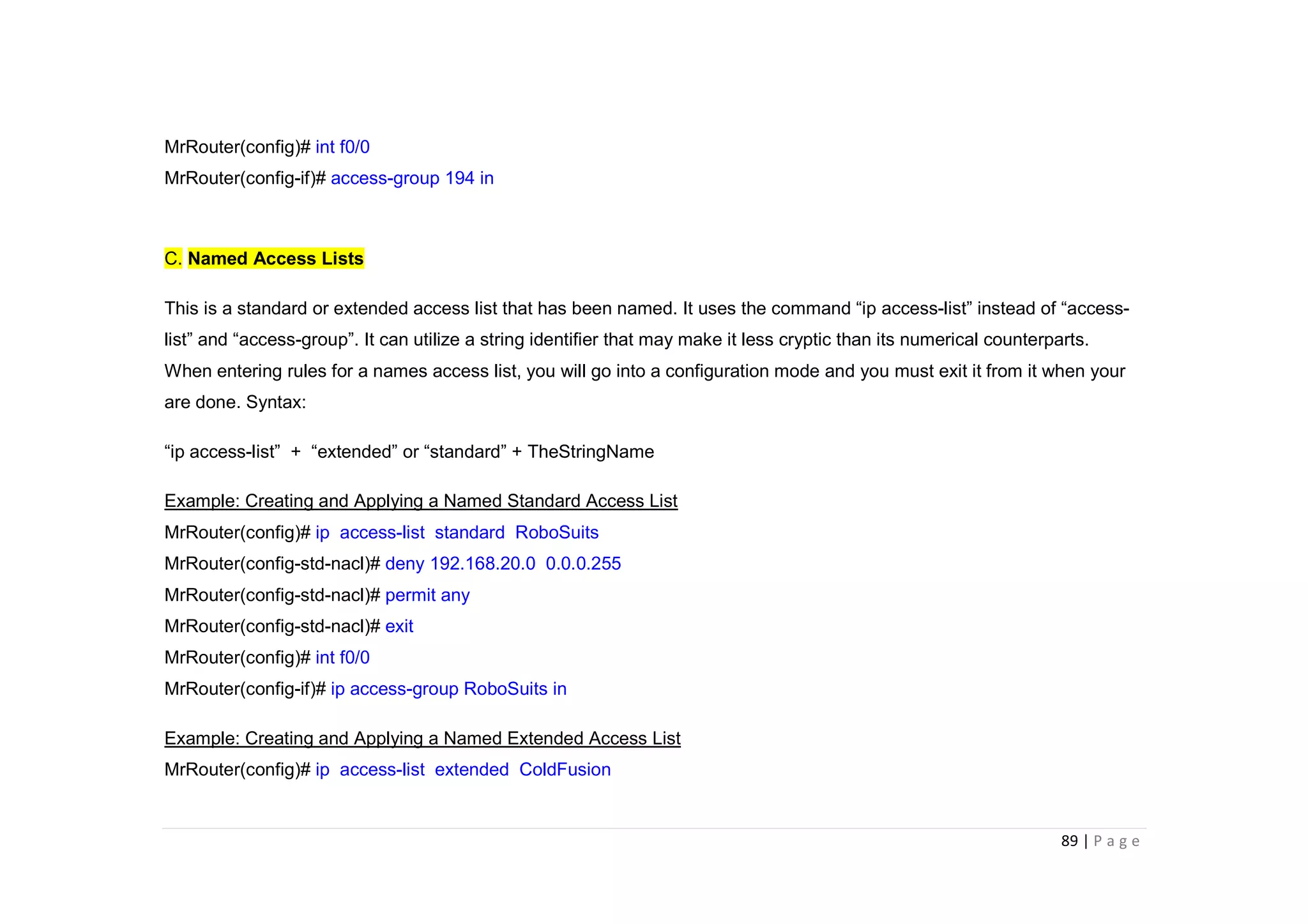89 | P a g e
MrRouter(config)# int f0/0
MrRouter(config-if)# access-group 194 in
C. Named Access Lists
This is a standard or extended access list that has been named. It uses the command “ip access-list” instead of “access-
list” and “access-group”. It can utilize a string identifier that may make it less cryptic than its numerical counterparts.
When entering rules for a names access list, you will go into a configuration mode and you must exit it from it when your
are done. Syntax:
“ip access-list” + “extended” or “standard” + TheStringName
Example: Creating and Applying a Named Standard Access List
MrRouter(config)# ip access-list standard RoboSuits
MrRouter(config-std-nacl)# deny 192.168.20.0 0.0.0.255
MrRouter(config-std-nacl)# permit any
MrRouter(config-std-nacl)# exit
MrRouter(config)# int f0/0
MrRouter(config-if)# ip access-group RoboSuits in
Example: Creating and Applying a Named Extended Access List
MrRouter(config)# ip access-list extended ColdFusion
 