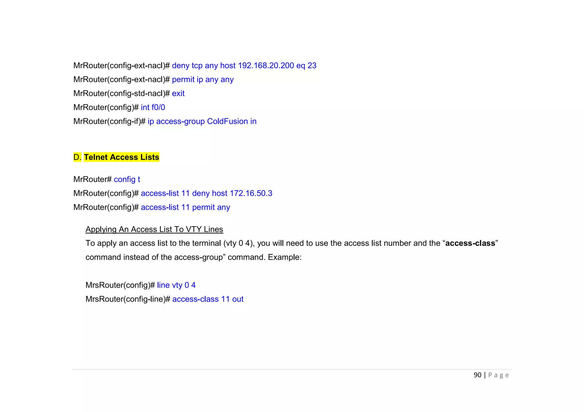 90 | P a g e
MrRouter(config-ext-nacl)# deny tcp any host 192.168.20.200 eq 23
MrRouter(config-ext-nacl)# permit ip any any
MrRouter(config-std-nacl)# exit
MrRouter(config)# int f0/0
MrRouter(config-if)# ip access-group ColdFusion in
D. Telnet Access Lists
MrRouter# config t
MrRouter(config)# access-list 11 deny host 172.16.50.3
MrRouter(config)# access-list 11 permit any
Applying An Access List To VTY Lines
To apply an access list to the terminal (vty 0 4), you will need to use the access list number and the “access-class”
command instead of the access-group” command. Example:
MrsRouter(config)# line vty 0 4
MrsRouter(config-line)# access-class 11 out
 