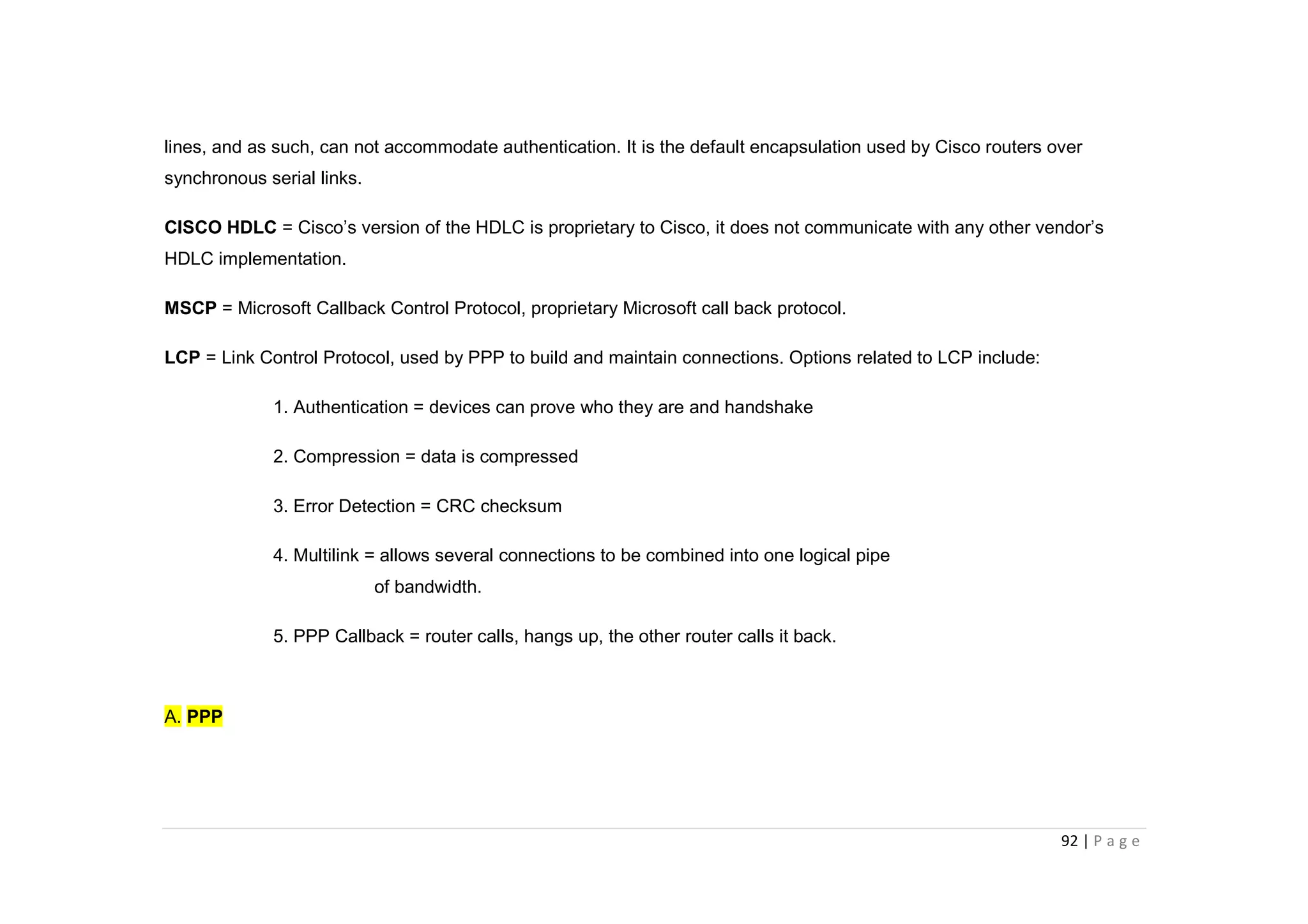 92 | P a g e
lines, and as such, can not accommodate authentication. It is the default encapsulation used by Cisco routers over
synchronous serial links.
CISCO HDLC = Cisco’s version of the HDLC is proprietary to Cisco, it does not communicate with any other vendor’s
HDLC implementation.
MSCP = Microsoft Callback Control Protocol, proprietary Microsoft call back protocol.
LCP = Link Control Protocol, used by PPP to build and maintain connections. Options related to LCP include:
1. Authentication = devices can prove who they are and handshake
2. Compression = data is compressed
3. Error Detection = CRC checksum
4. Multilink = allows several connections to be combined into one logical pipe
of bandwidth.
5. PPP Callback = router calls, hangs up, the other router calls it back.
A. PPP
 