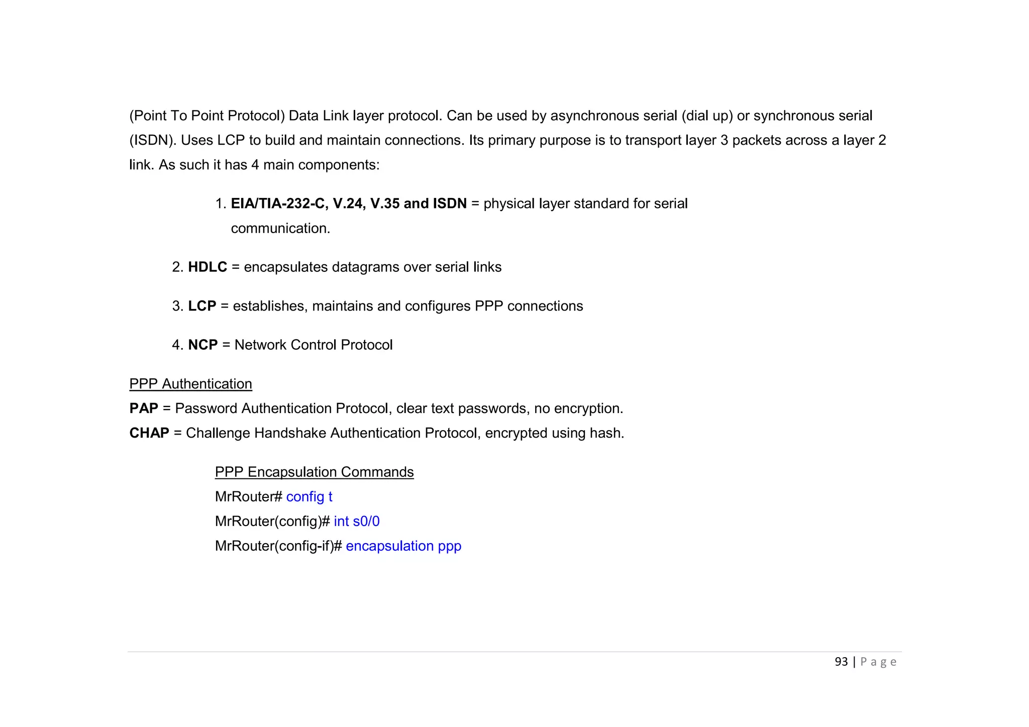 93 | P a g e
(Point To Point Protocol) Data Link layer protocol. Can be used by asynchronous serial (dial up) or synchronous serial
(ISDN). Uses LCP to build and maintain connections. Its primary purpose is to transport layer 3 packets across a layer 2
link. As such it has 4 main components:
1. EIA/TIA-232-C, V.24, V.35 and ISDN = physical layer standard for serial
communication.
2. HDLC = encapsulates datagrams over serial links
3. LCP = establishes, maintains and configures PPP connections
4. NCP = Network Control Protocol
PPP Authentication
PAP = Password Authentication Protocol, clear text passwords, no encryption.
CHAP = Challenge Handshake Authentication Protocol, encrypted using hash.
PPP Encapsulation Commands
MrRouter# config t
MrRouter(config)# int s0/0
MrRouter(config-if)# encapsulation ppp
 