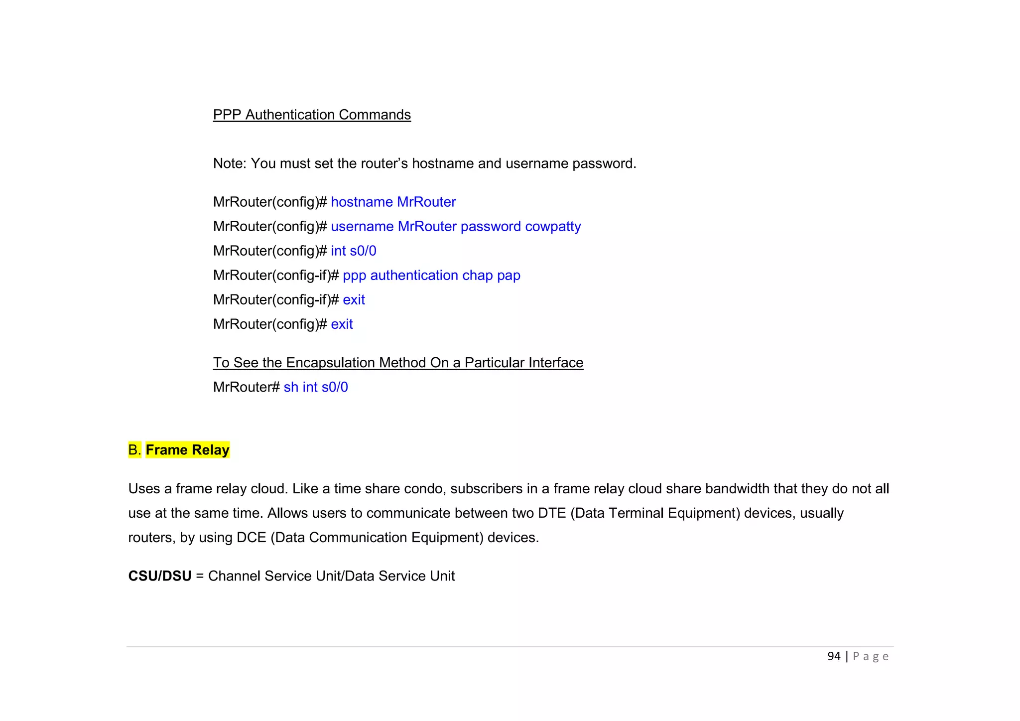 94 | P a g e
PPP Authentication Commands
Note: You must set the router’s hostname and username password.
MrRouter(config)# hostname MrRouter
MrRouter(config)# username MrRouter password cowpatty
MrRouter(config)# int s0/0
MrRouter(config-if)# ppp authentication chap pap
MrRouter(config-if)# exit
MrRouter(config)# exit
To See the Encapsulation Method On a Particular Interface
MrRouter# sh int s0/0
B. Frame Relay
Uses a frame relay cloud. Like a time share condo, subscribers in a frame relay cloud share bandwidth that they do not all
use at the same time. Allows users to communicate between two DTE (Data Terminal Equipment) devices, usually
routers, by using DCE (Data Communication Equipment) devices.
CSU/DSU = Channel Service Unit/Data Service Unit
 