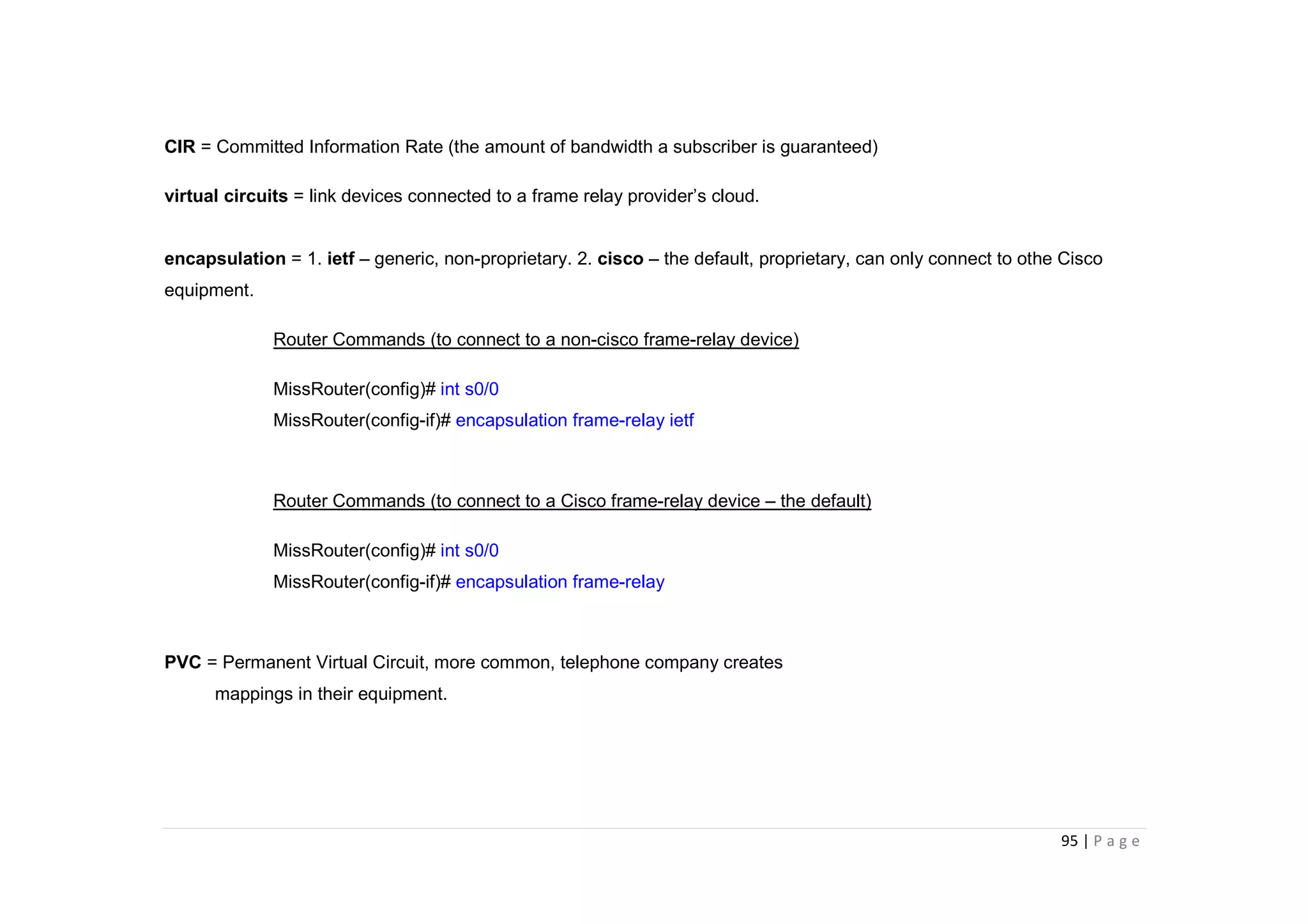 95 | P a g e
CIR = Committed Information Rate (the amount of bandwidth a subscriber is guaranteed)
virtual circuits = link devices connected to a frame relay provider’s cloud.
encapsulation = 1. ietf – generic, non-proprietary. 2. cisco – the default, proprietary, can only connect to othe Cisco
equipment.
Router Commands (to connect to a non-cisco frame-relay device)
MissRouter(config)# int s0/0
MissRouter(config-if)# encapsulation frame-relay ietf
Router Commands (to connect to a Cisco frame-relay device – the default)
MissRouter(config)# int s0/0
MissRouter(config-if)# encapsulation frame-relay
PVC = Permanent Virtual Circuit, more common, telephone company creates
mappings in their equipment.
 