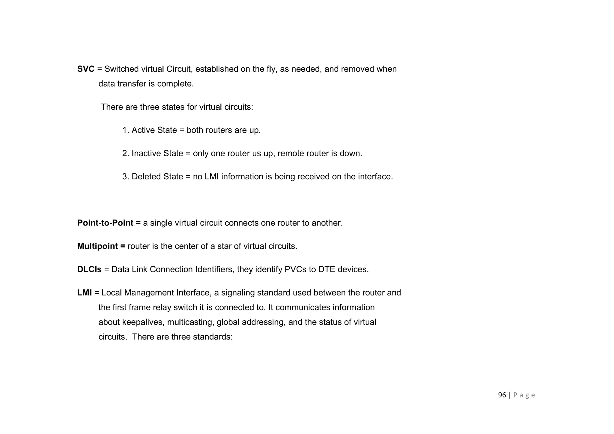 96 | P a g e
SVC = Switched virtual Circuit, established on the fly, as needed, and removed when
data transfer is complete.
There are three states for virtual circuits:
1. Active State = both routers are up.
2. Inactive State = only one router us up, remote router is down.
3. Deleted State = no LMI information is being received on the interface.
Point-to-Point = a single virtual circuit connects one router to another.
Multipoint = router is the center of a star of virtual circuits.
DLCIs = Data Link Connection Identifiers, they identify PVCs to DTE devices.
LMI = Local Management Interface, a signaling standard used between the router and
the first frame relay switch it is connected to. It communicates information
about keepalives, multicasting, global addressing, and the status of virtual
circuits. There are three standards:
 