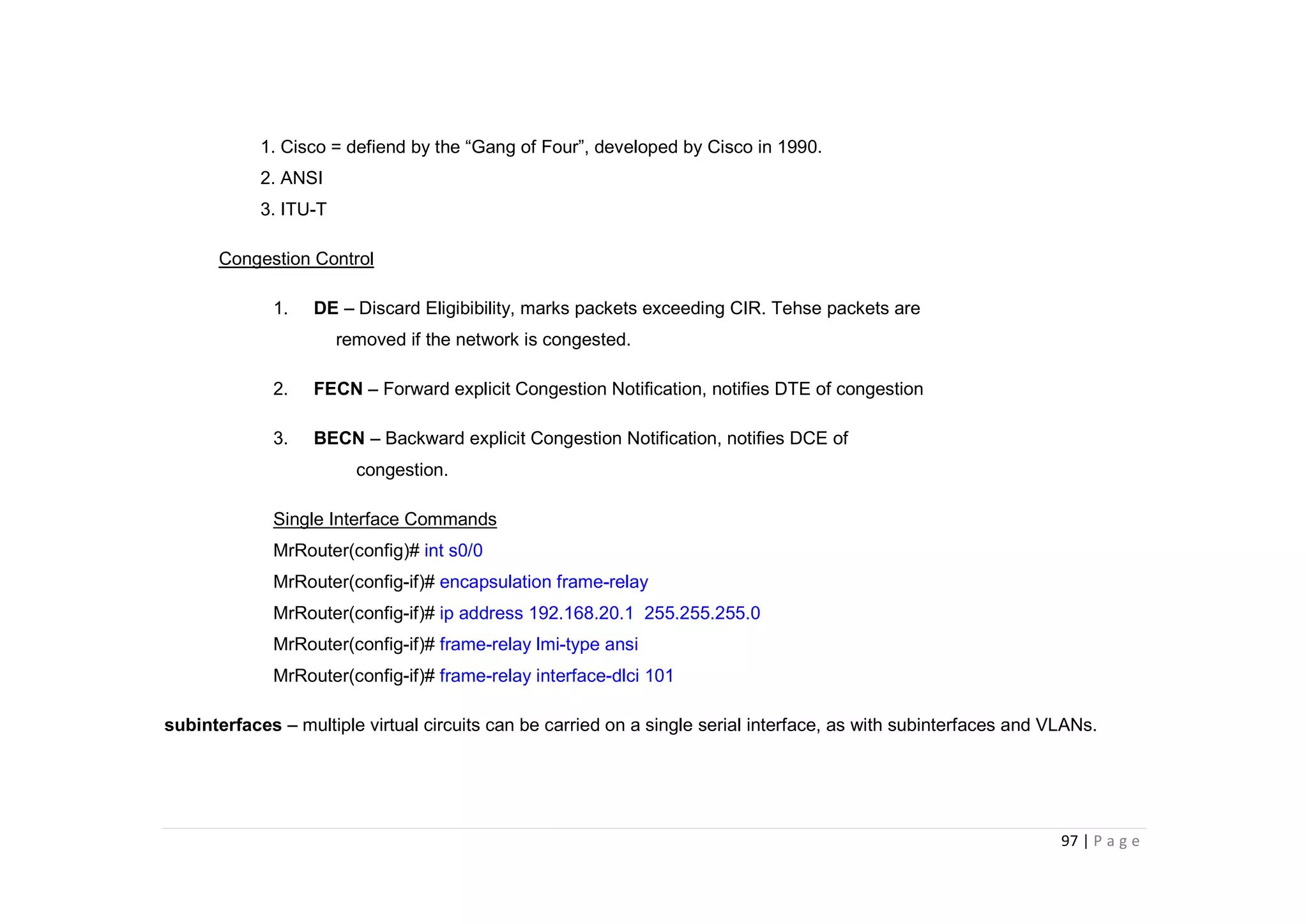97 | P a g e
1. Cisco = defiend by the “Gang of Four”, developed by Cisco in 1990.
2. ANSI
3. ITU-T
Congestion Control
1. DE – Discard Eligibibility, marks packets exceeding CIR. Tehse packets are
removed if the network is congested.
2. FECN – Forward explicit Congestion Notification, notifies DTE of congestion
3. BECN – Backward explicit Congestion Notification, notifies DCE of
congestion.
Single Interface Commands
MrRouter(config)# int s0/0
MrRouter(config-if)# encapsulation frame-relay
MrRouter(config-if)# ip address 192.168.20.1 255.255.255.0
MrRouter(config-if)# frame-relay lmi-type ansi
MrRouter(config-if)# frame-relay interface-dlci 101
subinterfaces – multiple virtual circuits can be carried on a single serial interface, as with subinterfaces and VLANs.
 