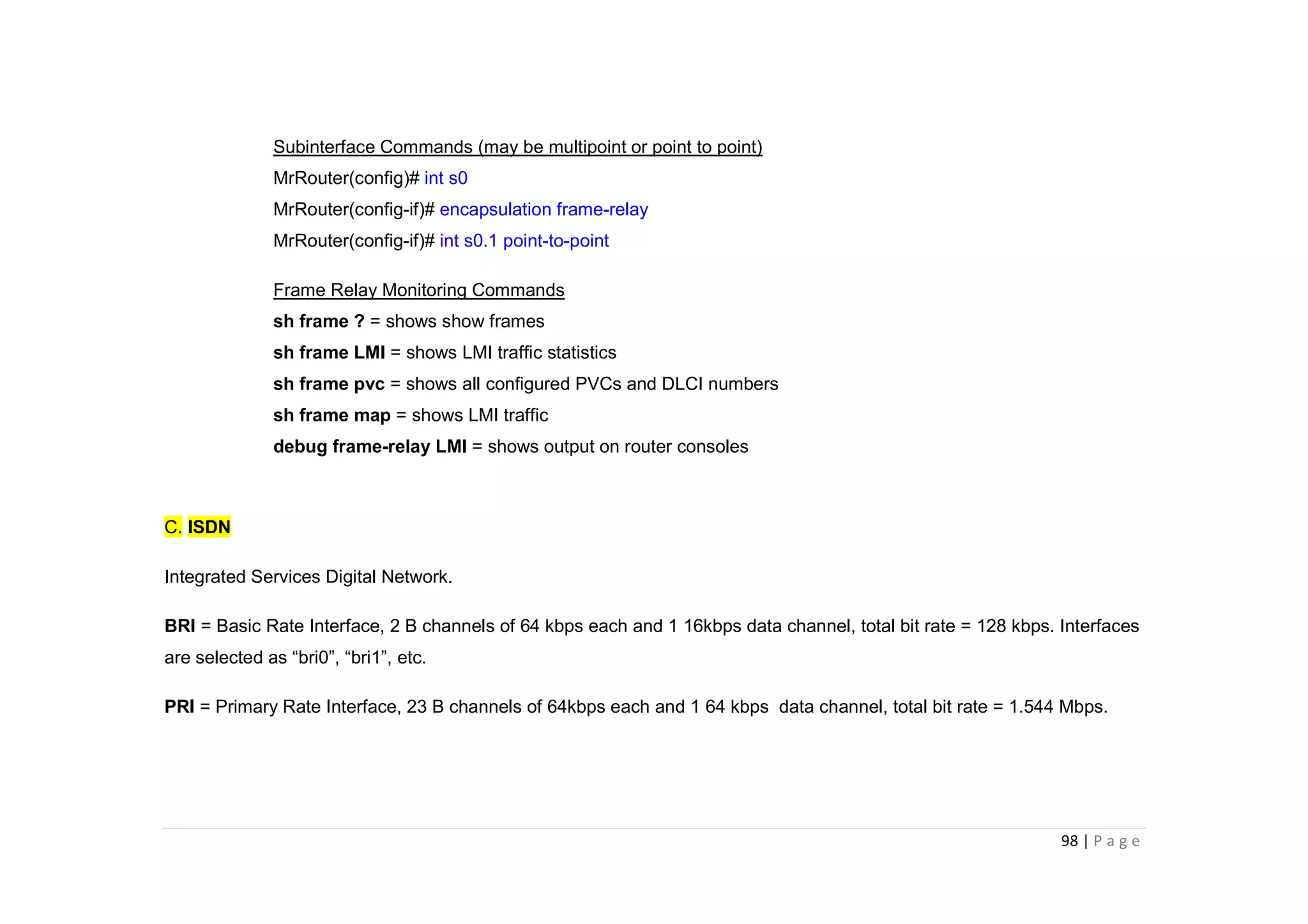 98 | P a g e
Subinterface Commands (may be multipoint or point to point)
MrRouter(config)# int s0
MrRouter(config-if)# encapsulation frame-relay
MrRouter(config-if)# int s0.1 point-to-point
Frame Relay Monitoring Commands
sh frame ? = shows show frames
sh frame LMI = shows LMI traffic statistics
sh frame pvc = shows all configured PVCs and DLCI numbers
sh frame map = shows LMI traffic
debug frame-relay LMI = shows output on router consoles
C. ISDN
Integrated Services Digital Network.
BRI = Basic Rate Interface, 2 B channels of 64 kbps each and 1 16kbps data channel, total bit rate = 128 kbps. Interfaces
are selected as “bri0”, “bri1”, etc.
PRI = Primary Rate Interface, 23 B channels of 64kbps each and 1 64 kbps data channel, total bit rate = 1.544 Mbps.
 