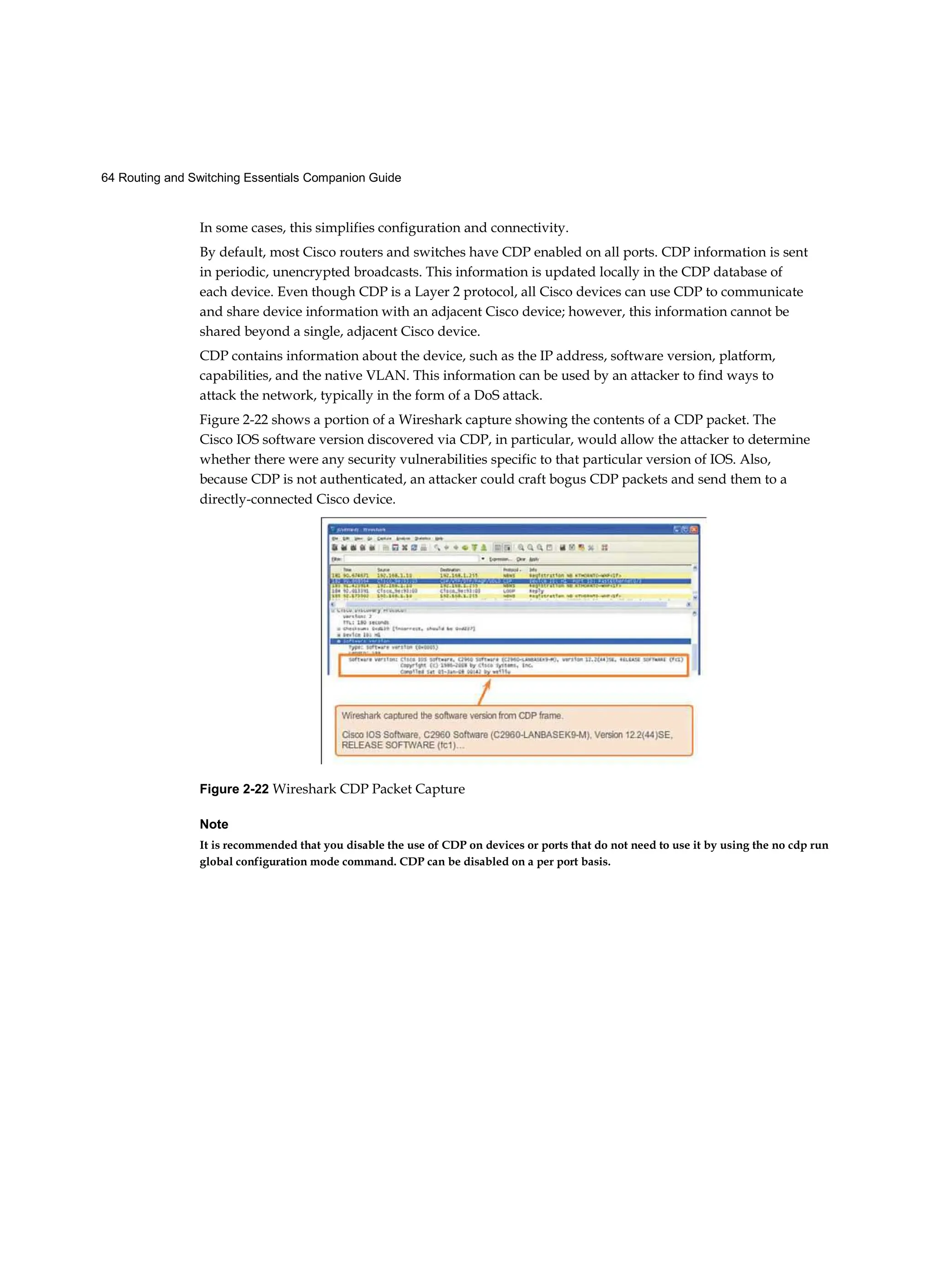 64 Routing and Switching Essentials Companion Guide
In some cases, this simplifies configuration and connectivity.
By default, most Cisco routers and switches have CDP enabled on all ports. CDP information is sent
in periodic, unencrypted broadcasts. This information is updated locally in the CDP database of
each device. Even though CDP is a Layer 2 protocol, all Cisco devices can use CDP to communicate
and share device information with an adjacent Cisco device; however, this information cannot be
shared beyond a single, adjacent Cisco device.
CDP contains information about the device, such as the IP address, software version, platform,
capabilities, and the native VLAN. This information can be used by an attacker to find ways to
attack the network, typically in the form of a DoS attack.
Figure 2-22 shows a portion of a Wireshark capture showing the contents of a CDP packet. The
Cisco IOS software version discovered via CDP, in particular, would allow the attacker to determine
whether there were any security vulnerabilities specific to that particular version of IOS. Also,
because CDP is not authenticated, an attacker could craft bogus CDP packets and send them to a
directly-connected Cisco device.
Figure 2-22 Wireshark CDP Packet Capture
Note
It is recommended that you disable the use of CDP on devices or ports that do not need to use it by using the no cdp run
global configuration mode command. CDP can be disabled on a per port basis.
 