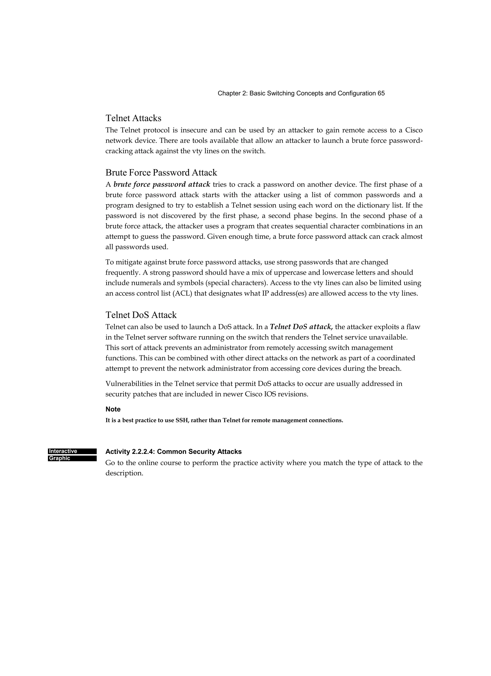 Chapter 2: Basic Switching Concepts and Configuration 65
Interactive
Graphic
Telnet Attacks
The Telnet protocol is insecure and can be used by an attacker to gain remote access to a Cisco
network device. There are tools available that allow an attacker to launch a brute force password-
cracking attack against the vty lines on the switch.
Brute Force Password Attack
A brute force password attack tries to crack a password on another device. The first phase of a
brute force password attack starts with the attacker using a list of common passwords and a
program designed to try to establish a Telnet session using each word on the dictionary list. If the
password is not discovered by the first phase, a second phase begins. In the second phase of a
brute force attack, the attacker uses a program that creates sequential character combinations in an
attempt to guess the password. Given enough time, a brute force password attack can crack almost
all passwords used.
To mitigate against brute force password attacks, use strong passwords that are changed
frequently. A strong password should have a mix of uppercase and lowercase letters and should
include numerals and symbols (special characters). Access to the vty lines can also be limited using
an access control list (ACL) that designates what IP address(es) are allowed access to the vty lines.
Telnet DoS Attack
Telnet can also be used to launch a DoS attack. In a Telnet DoS attack, the attacker exploits a flaw
in the Telnet server software running on the switch that renders the Telnet service unavailable.
This sort of attack prevents an administrator from remotely accessing switch management
functions. This can be combined with other direct attacks on the network as part of a coordinated
attempt to prevent the network administrator from accessing core devices during the breach.
Vulnerabilities in the Telnet service that permit DoS attacks to occur are usually addressed in
security patches that are included in newer Cisco IOS revisions.
Note
It is a best practice to use SSH, rather than Telnet for remote management connections.
Activity 2.2.2.4: Common Security Attacks
Go to the online course to perform the practice activity where you match the type of attack to the
description.
 
