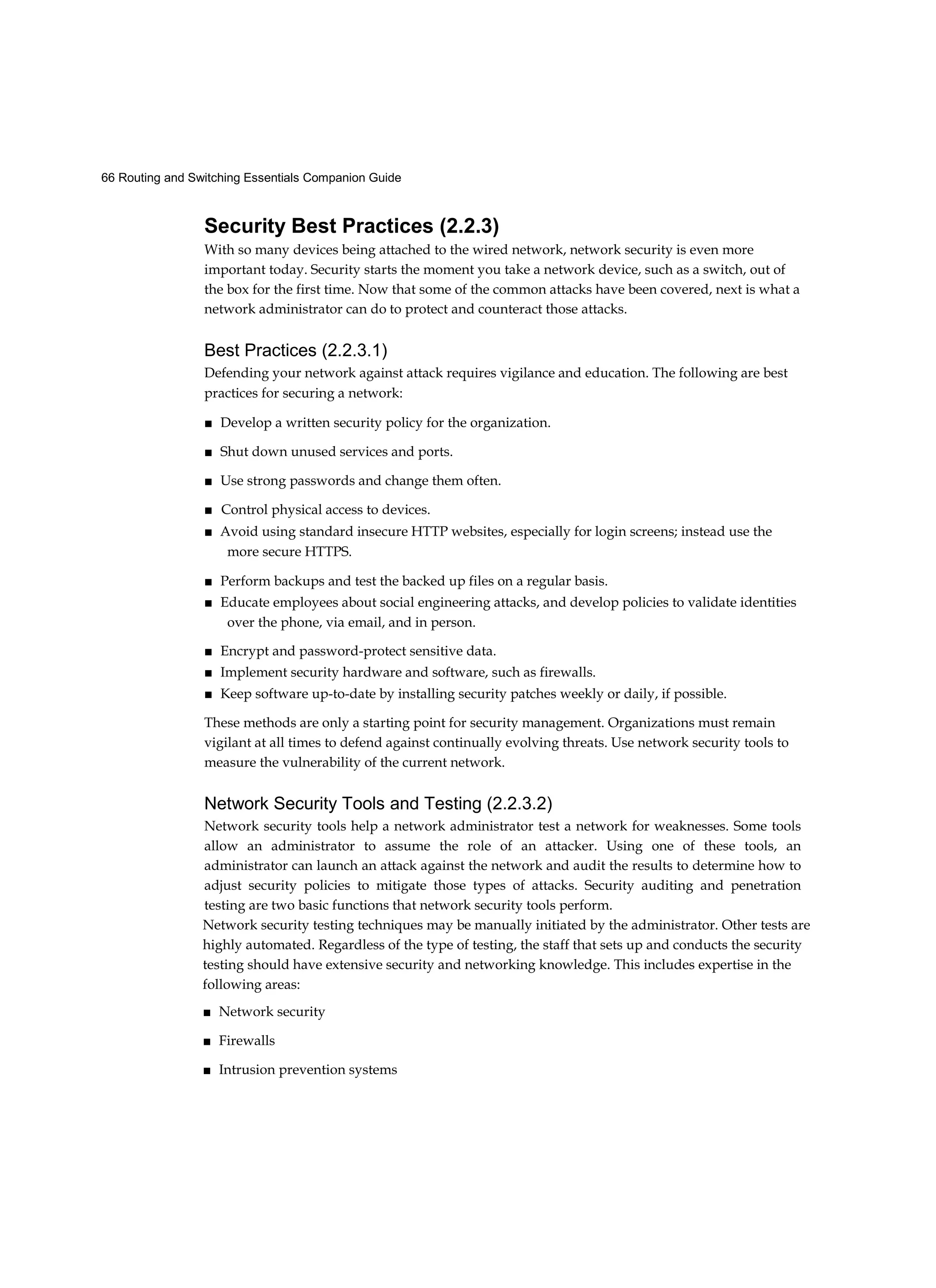 66 Routing and Switching Essentials Companion Guide
Security Best Practices (2.2.3)
With so many devices being attached to the wired network, network security is even more
important today. Security starts the moment you take a network device, such as a switch, out of
the box for the first time. Now that some of the common attacks have been covered, next is what a
network administrator can do to protect and counteract those attacks.
Best Practices (2.2.3.1)
Defending your network against attack requires vigilance and education. The following are best
practices for securing a network:
■ Develop a written security policy for the organization.
■ Shut down unused services and ports.
■ Use strong passwords and change them often.
■ Control physical access to devices.
■ Avoid using standard insecure HTTP websites, especially for login screens; instead use the
more secure HTTPS.
■ Perform backups and test the backed up files on a regular basis.
■ Educate employees about social engineering attacks, and develop policies to validate identities
over the phone, via email, and in person.
■ Encrypt and password-protect sensitive data.
■ Implement security hardware and software, such as firewalls.
■ Keep software up-to-date by installing security patches weekly or daily, if possible.
These methods are only a starting point for security management. Organizations must remain
vigilant at all times to defend against continually evolving threats. Use network security tools to
measure the vulnerability of the current network.
Network Security Tools and Testing (2.2.3.2)
Network security tools help a network administrator test a network for weaknesses. Some tools
allow an administrator to assume the role of an attacker. Using one of these tools, an
administrator can launch an attack against the network and audit the results to determine how to
adjust security policies to mitigate those types of attacks. Security auditing and penetration
testing are two basic functions that network security tools perform.
Network security testing techniques may be manually initiated by the administrator. Other tests are
highly automated. Regardless of the type of testing, the staff that sets up and conducts the security
testing should have extensive security and networking knowledge. This includes expertise in the
following areas:
■ Network security
■ Firewalls
■ Intrusion prevention systems
 