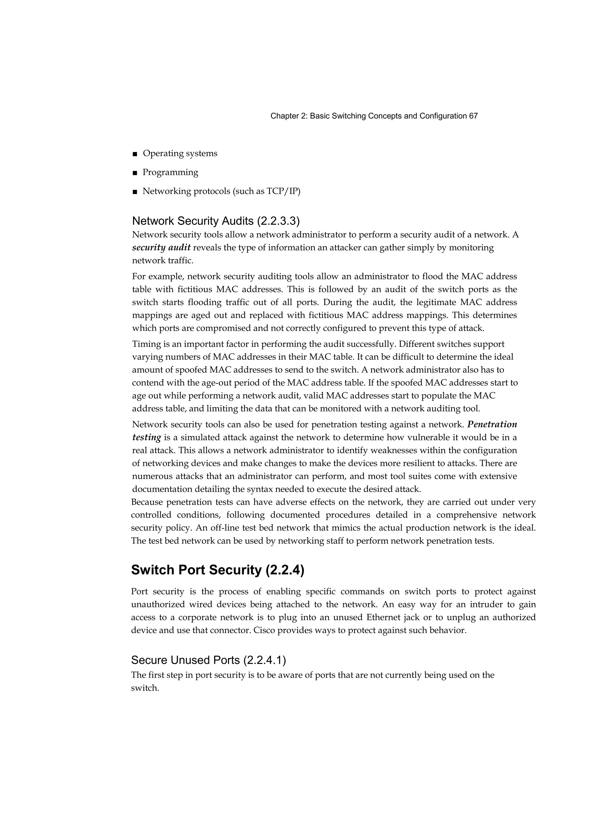 Chapter 2: Basic Switching Concepts and Configuration 67
■ Operating systems
■ Programming
■ Networking protocols (such as TCP/IP)
Network Security Audits (2.2.3.3)
Network security tools allow a network administrator to perform a security audit of a network. A
security audit reveals the type of information an attacker can gather simply by monitoring
network traffic.
For example, network security auditing tools allow an administrator to flood the MAC address
table with fictitious MAC addresses. This is followed by an audit of the switch ports as the
switch starts flooding traffic out of all ports. During the audit, the legitimate MAC address
mappings are aged out and replaced with fictitious MAC address mappings. This determines
which ports are compromised and not correctly configured to prevent this type of attack.
Timing is an important factor in performing the audit successfully. Different switches support
varying numbers of MAC addresses in their MAC table. It can be difficult to determine the ideal
amount of spoofed MAC addresses to send to the switch. A network administrator also has to
contend with the age-out period of the MAC address table. If the spoofed MAC addresses start to
age out while performing a network audit, valid MAC addresses start to populate the MAC
address table, and limiting the data that can be monitored with a network auditing tool.
Network security tools can also be used for penetration testing against a network. Penetration
testing is a simulated attack against the network to determine how vulnerable it would be in a
real attack. This allows a network administrator to identify weaknesses within the configuration
of networking devices and make changes to make the devices more resilient to attacks. There are
numerous attacks that an administrator can perform, and most tool suites come with extensive
documentation detailing the syntax needed to execute the desired attack.
Because penetration tests can have adverse effects on the network, they are carried out under very
controlled conditions, following documented procedures detailed in a comprehensive network
security policy. An off-line test bed network that mimics the actual production network is the ideal.
The test bed network can be used by networking staff to perform network penetration tests.
Switch Port Security (2.2.4)
Port security is the process of enabling specific commands on switch ports to protect against
unauthorized wired devices being attached to the network. An easy way for an intruder to gain
access to a corporate network is to plug into an unused Ethernet jack or to unplug an authorized
device and use that connector. Cisco provides ways to protect against such behavior.
Secure Unused Ports (2.2.4.1)
The first step in port security is to be aware of ports that are not currently being used on the
switch.
 