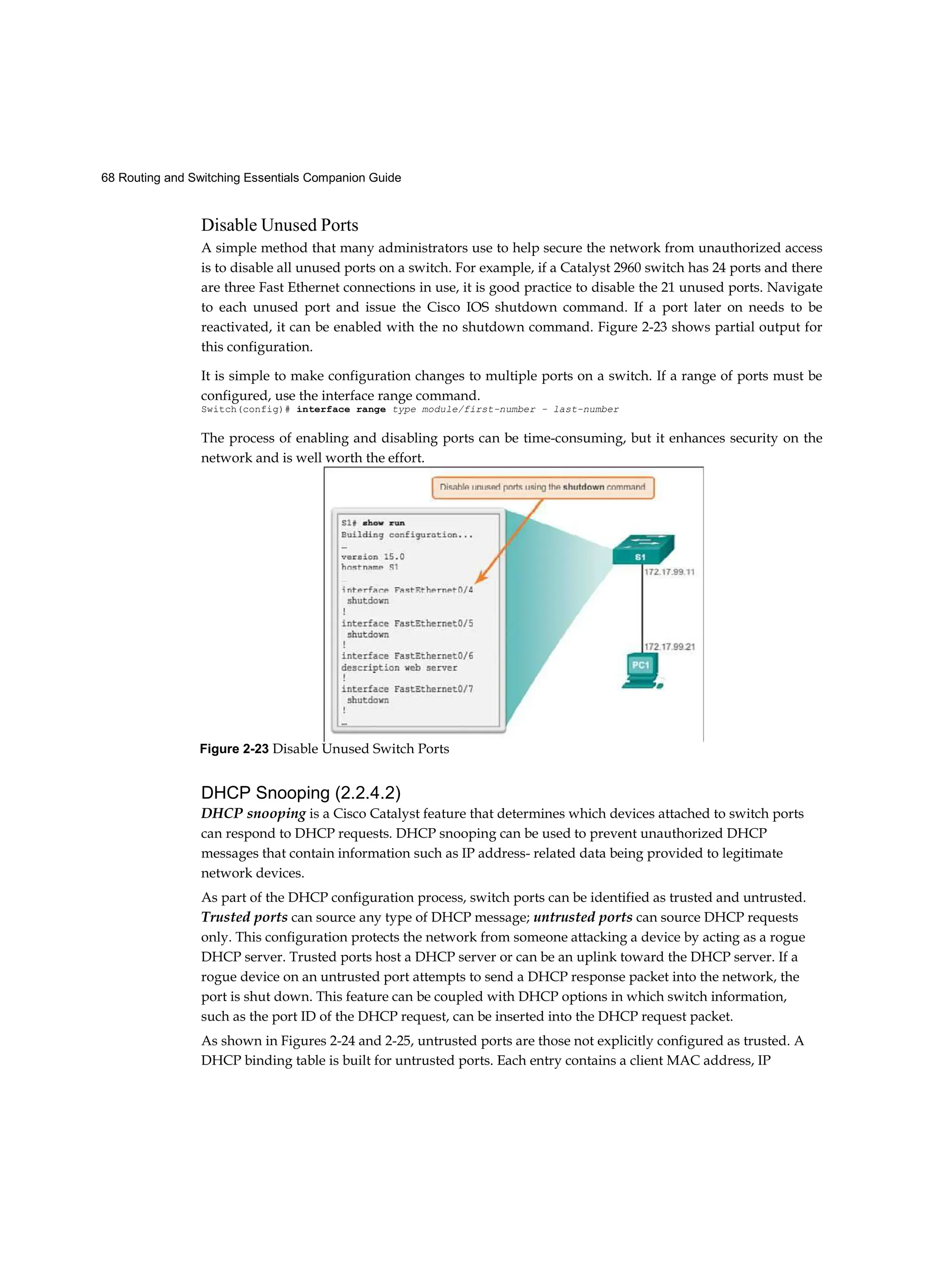 68 Routing and Switching Essentials Companion Guide
Disable Unused Ports
A simple method that many administrators use to help secure the network from unauthorized access
is to disable all unused ports on a switch. For example, if a Catalyst 2960 switch has 24 ports and there
are three Fast Ethernet connections in use, it is good practice to disable the 21 unused ports. Navigate
to each unused port and issue the Cisco IOS shutdown command. If a port later on needs to be
reactivated, it can be enabled with the no shutdown command. Figure 2-23 shows partial output for
this configuration.
It is simple to make configuration changes to multiple ports on a switch. If a range of ports must be
configured, use the interface range command.
Switch(config)# interface range type module/first-number - last-number
The process of enabling and disabling ports can be time-consuming, but it enhances security on the
network and is well worth the effort.
DHCP Snooping (2.2.4.2)
DHCP snooping is a Cisco Catalyst feature that determines which devices attached to switch ports
can respond to DHCP requests. DHCP snooping can be used to prevent unauthorized DHCP
messages that contain information such as IP address- related data being provided to legitimate
network devices.
As part of the DHCP configuration process, switch ports can be identified as trusted and untrusted.
Trusted ports can source any type of DHCP message; untrusted ports can source DHCP requests
only. This configuration protects the network from someone attacking a device by acting as a rogue
DHCP server. Trusted ports host a DHCP server or can be an uplink toward the DHCP server. If a
rogue device on an untrusted port attempts to send a DHCP response packet into the network, the
port is shut down. This feature can be coupled with DHCP options in which switch information,
such as the port ID of the DHCP request, can be inserted into the DHCP request packet.
As shown in Figures 2-24 and 2-25, untrusted ports are those not explicitly configured as trusted. A
DHCP binding table is built for untrusted ports. Each entry contains a client MAC address, IP
Figure 2-23 Disable Unused Switch Ports
 
