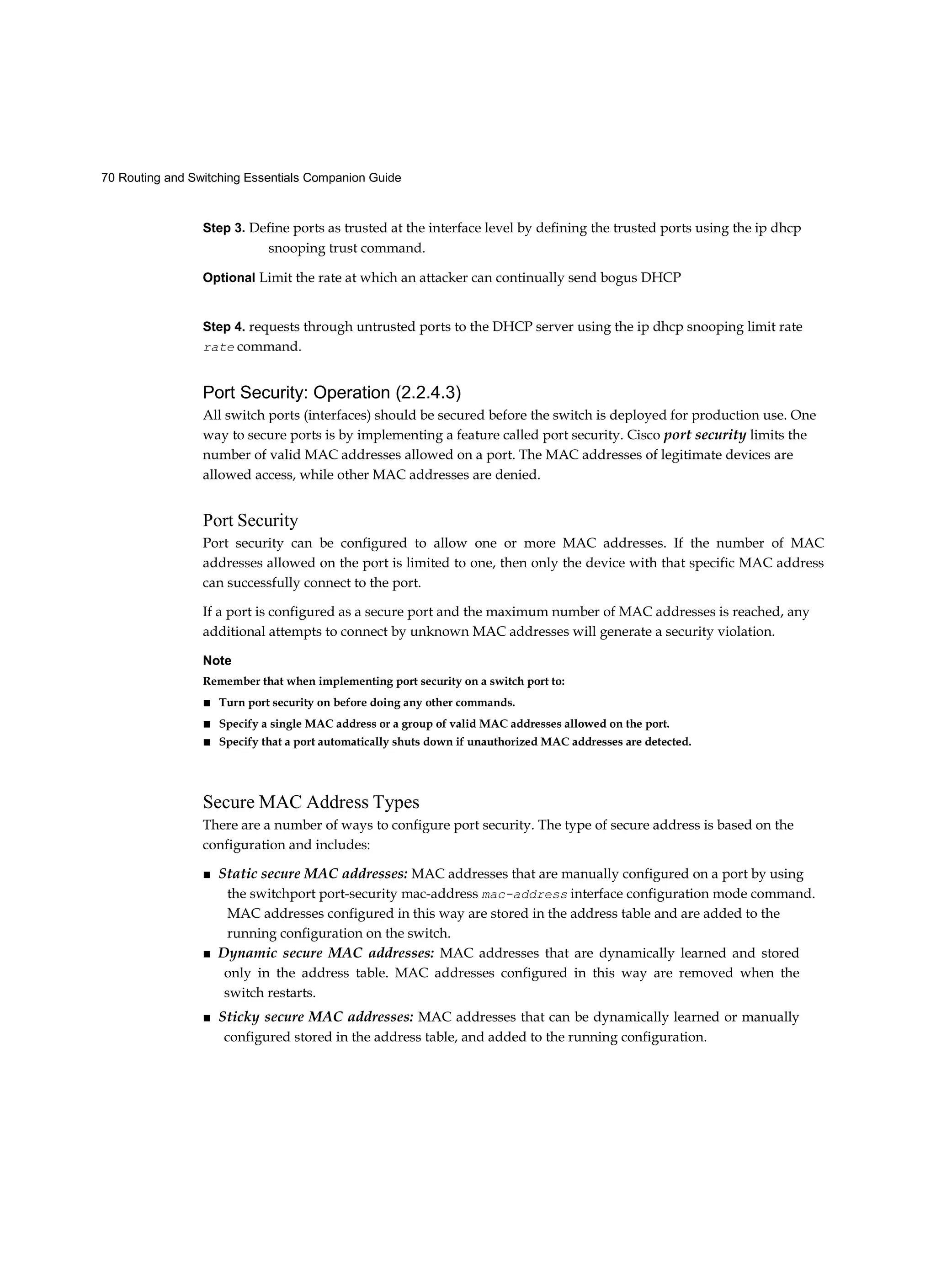 70 Routing and Switching Essentials Companion Guide
Step 3. Define ports as trusted at the interface level by defining the trusted ports using the ip dhcp
snooping trust command.
Optional Limit the rate at which an attacker can continually send bogus DHCP
Step 4. requests through untrusted ports to the DHCP server using the ip dhcp snooping limit rate
rate command.
Port Security: Operation (2.2.4.3)
All switch ports (interfaces) should be secured before the switch is deployed for production use. One
way to secure ports is by implementing a feature called port security. Cisco port security limits the
number of valid MAC addresses allowed on a port. The MAC addresses of legitimate devices are
allowed access, while other MAC addresses are denied.
Port Security
Port security can be configured to allow one or more MAC addresses. If the number of MAC
addresses allowed on the port is limited to one, then only the device with that specific MAC address
can successfully connect to the port.
If a port is configured as a secure port and the maximum number of MAC addresses is reached, any
additional attempts to connect by unknown MAC addresses will generate a security violation.
Note
Remember that when implementing port security on a switch port to:
■ Turn port security on before doing any other commands.
■ Specify a single MAC address or a group of valid MAC addresses allowed on the port.
■ Specify that a port automatically shuts down if unauthorized MAC addresses are detected.
Secure MAC Address Types
There are a number of ways to configure port security. The type of secure address is based on the
configuration and includes:
■ Static secure MAC addresses: MAC addresses that are manually configured on a port by using
the switchport port-security mac-address mac-address interface configuration mode command.
MAC addresses configured in this way are stored in the address table and are added to the
running configuration on the switch.
■ Dynamic secure MAC addresses: MAC addresses that are dynamically learned and stored
only in the address table. MAC addresses configured in this way are removed when the
switch restarts.
■ Sticky secure MAC addresses: MAC addresses that can be dynamically learned or manually
configured stored in the address table, and added to the running configuration.
 