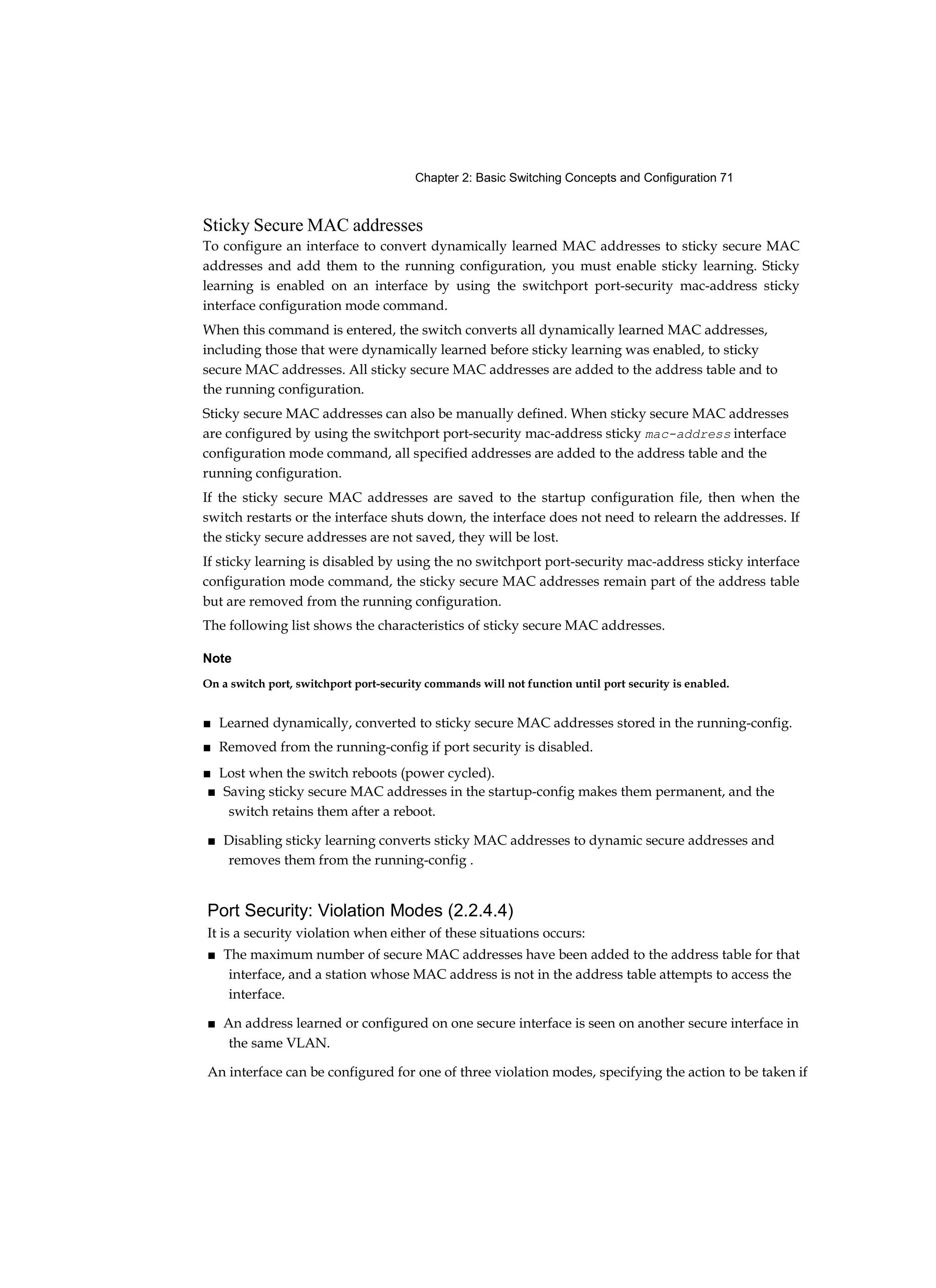 Chapter 2: Basic Switching Concepts and Configuration 71
Sticky Secure MAC addresses
To configure an interface to convert dynamically learned MAC addresses to sticky secure MAC
addresses and add them to the running configuration, you must enable sticky learning. Sticky
learning is enabled on an interface by using the switchport port-security mac-address sticky
interface configuration mode command.
When this command is entered, the switch converts all dynamically learned MAC addresses,
including those that were dynamically learned before sticky learning was enabled, to sticky
secure MAC addresses. All sticky secure MAC addresses are added to the address table and to
the running configuration.
Sticky secure MAC addresses can also be manually defined. When sticky secure MAC addresses
are configured by using the switchport port-security mac-address sticky mac-address interface
configuration mode command, all specified addresses are added to the address table and the
running configuration.
If the sticky secure MAC addresses are saved to the startup configuration file, then when the
switch restarts or the interface shuts down, the interface does not need to relearn the addresses. If
the sticky secure addresses are not saved, they will be lost.
If sticky learning is disabled by using the no switchport port-security mac-address sticky interface
configuration mode command, the sticky secure MAC addresses remain part of the address table
but are removed from the running configuration.
The following list shows the characteristics of sticky secure MAC addresses.
Note
On a switch port, switchport port-security commands will not function until port security is enabled.
■ Learned dynamically, converted to sticky secure MAC addresses stored in the running-config.
■ Removed from the running-config if port security is disabled.
■ Lost when the switch reboots (power cycled).
■ Saving sticky secure MAC addresses in the startup-config makes them permanent, and the
switch retains them after a reboot.
■ Disabling sticky learning converts sticky MAC addresses to dynamic secure addresses and
removes them from the running-config .
Port Security: Violation Modes (2.2.4.4)
It is a security violation when either of these situations occurs:
■ The maximum number of secure MAC addresses have been added to the address table for that
interface, and a station whose MAC address is not in the address table attempts to access the
interface.
■ An address learned or configured on one secure interface is seen on another secure interface in
the same VLAN.
An interface can be configured for one of three violation modes, specifying the action to be taken if
 