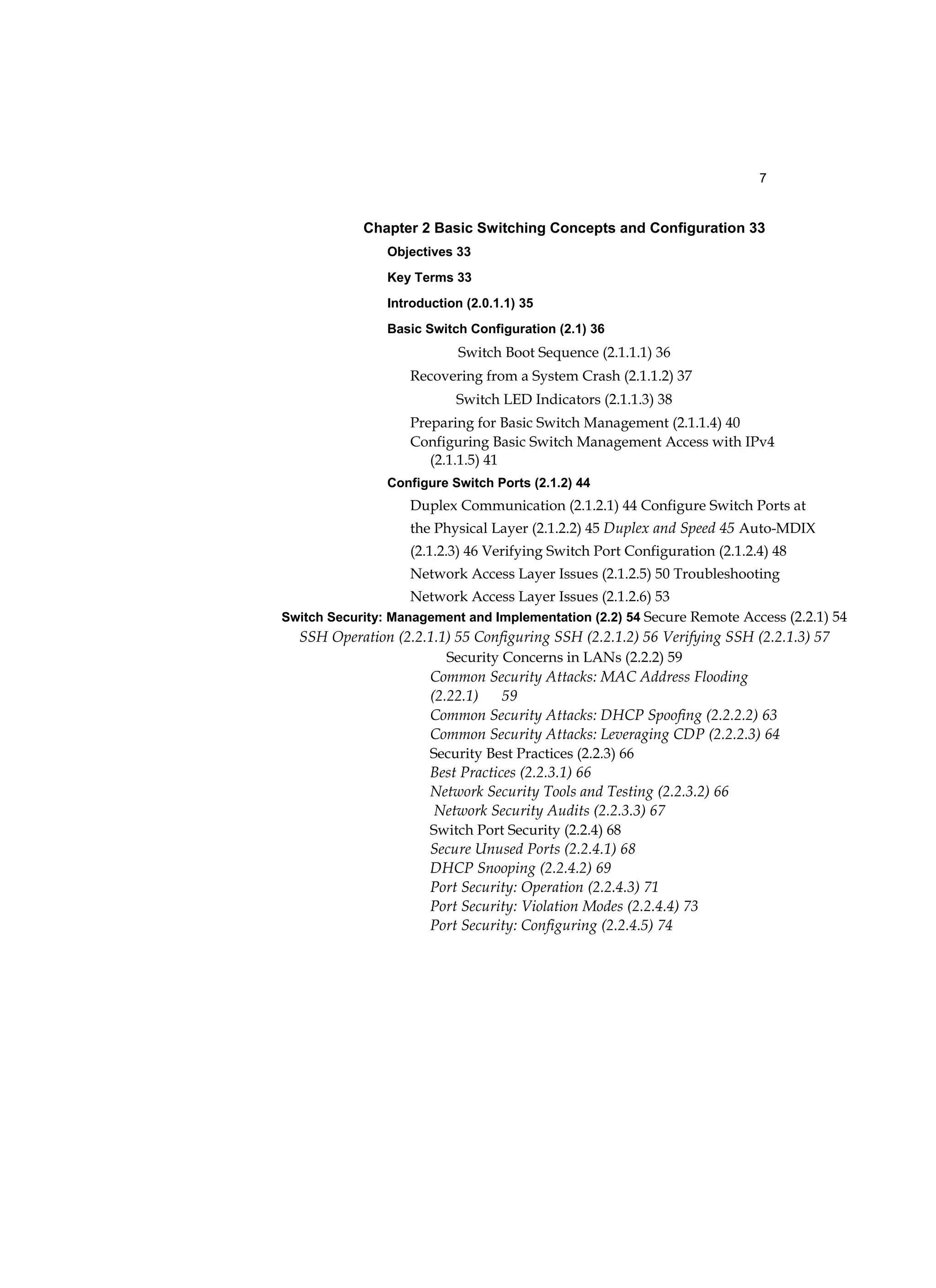 7
Chapter 2 Basic Switching Concepts and Configuration 33
Objectives 33
Key Terms 33
Introduction (2.0.1.1) 35
Basic Switch Configuration (2.1) 36
Switch Boot Sequence (2.1.1.1) 36
Recovering from a System Crash (2.1.1.2) 37
Switch LED Indicators (2.1.1.3) 38
Preparing for Basic Switch Management (2.1.1.4) 40
Configuring Basic Switch Management Access with IPv4
(2.1.1.5) 41
Configure Switch Ports (2.1.2) 44
Duplex Communication (2.1.2.1) 44 Configure Switch Ports at
the Physical Layer (2.1.2.2) 45 Duplex and Speed 45 Auto-MDIX
(2.1.2.3) 46 Verifying Switch Port Configuration (2.1.2.4) 48
Network Access Layer Issues (2.1.2.5) 50 Troubleshooting
Network Access Layer Issues (2.1.2.6) 53
Switch Security: Management and Implementation (2.2) 54 Secure Remote Access (2.2.1) 54
SSH Operation (2.2.1.1) 55 Configuring SSH (2.2.1.2) 56 Verifying SSH (2.2.1.3) 57
Security Concerns in LANs (2.2.2) 59
Common Security Attacks: MAC Address Flooding
(2.22.1) 59
Common Security Attacks: DHCP Spoofing (2.2.2.2) 63
Common Security Attacks: Leveraging CDP (2.2.2.3) 64
Security Best Practices (2.2.3) 66
Best Practices (2.2.3.1) 66
Network Security Tools and Testing (2.2.3.2) 66
Network Security Audits (2.2.3.3) 67
Switch Port Security (2.2.4) 68
Secure Unused Ports (2.2.4.1) 68
DHCP Snooping (2.2.4.2) 69
Port Security: Operation (2.2.4.3) 71
Port Security: Violation Modes (2.2.4.4) 73
Port Security: Configuring (2.2.4.5) 74
 