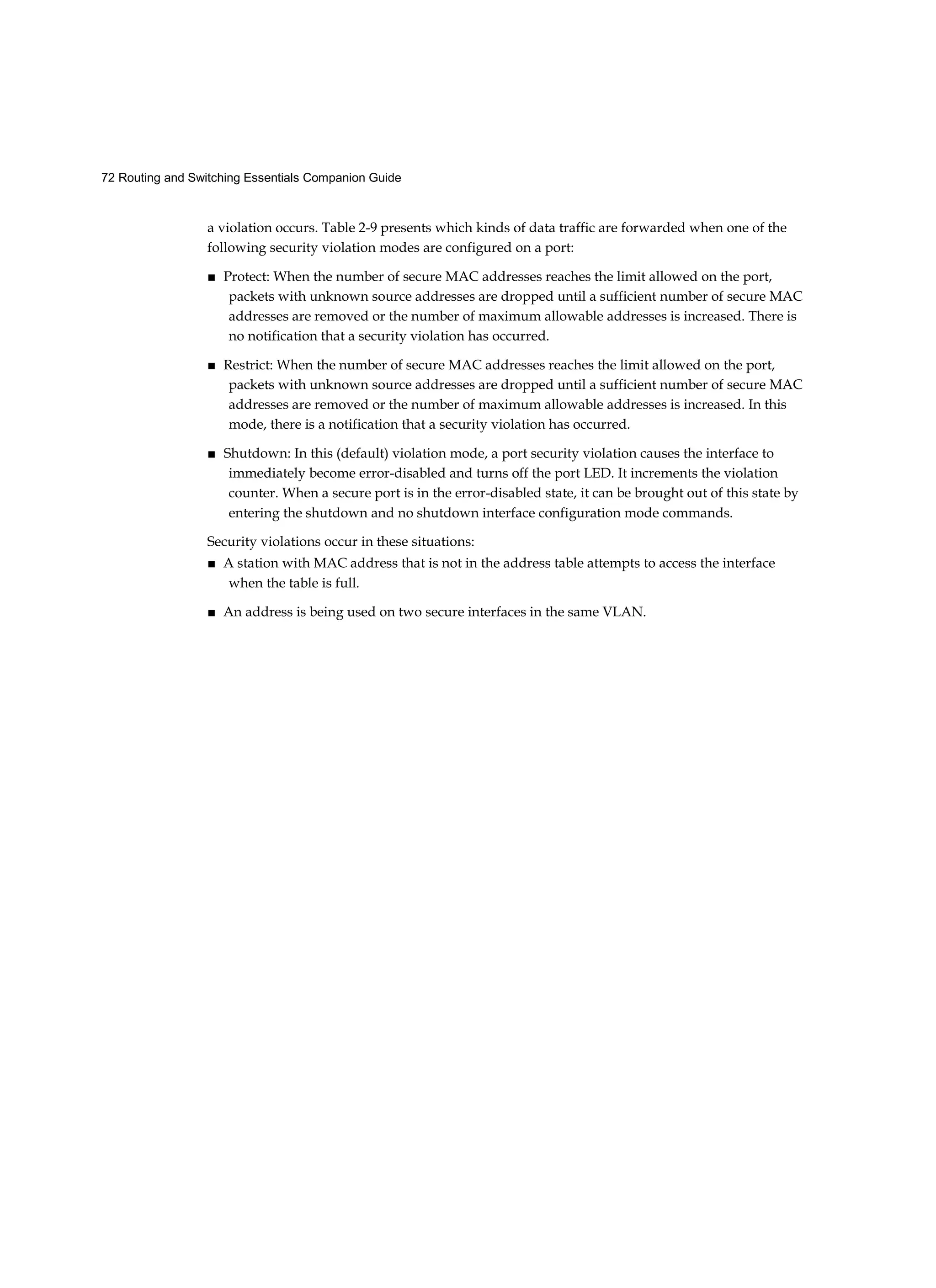 72 Routing and Switching Essentials Companion Guide
a violation occurs. Table 2-9 presents which kinds of data traffic are forwarded when one of the
following security violation modes are configured on a port:
■ Protect: When the number of secure MAC addresses reaches the limit allowed on the port,
packets with unknown source addresses are dropped until a sufficient number of secure MAC
addresses are removed or the number of maximum allowable addresses is increased. There is
no notification that a security violation has occurred.
■ Restrict: When the number of secure MAC addresses reaches the limit allowed on the port,
packets with unknown source addresses are dropped until a sufficient number of secure MAC
addresses are removed or the number of maximum allowable addresses is increased. In this
mode, there is a notification that a security violation has occurred.
■ Shutdown: In this (default) violation mode, a port security violation causes the interface to
immediately become error-disabled and turns off the port LED. It increments the violation
counter. When a secure port is in the error-disabled state, it can be brought out of this state by
entering the shutdown and no shutdown interface configuration mode commands.
Security violations occur in these situations:
■ A station with MAC address that is not in the address table attempts to access the interface
when the table is full.
■ An address is being used on two secure interfaces in the same VLAN.
 