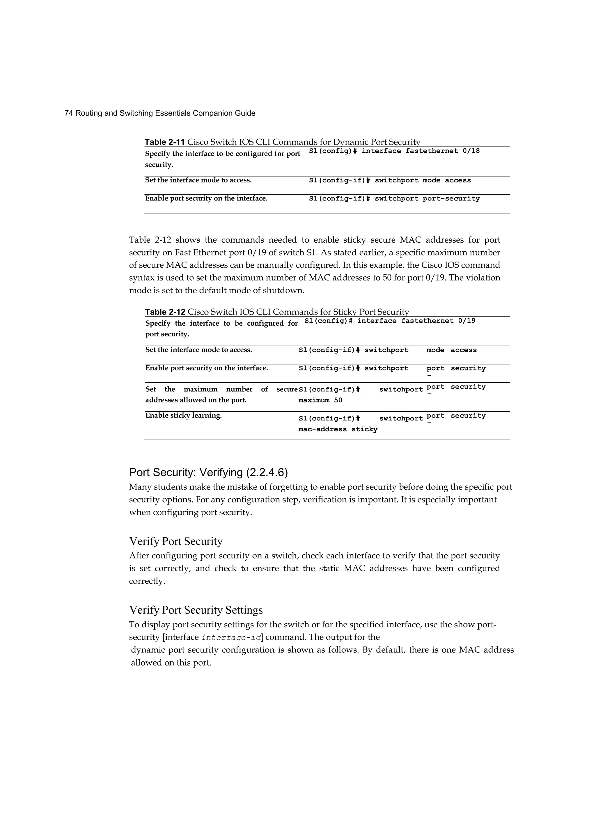 74 Routing and Switching Essentials Companion Guide
Table 2-12 shows the commands needed to enable sticky secure MAC addresses for port
security on Fast Ethernet port 0/19 of switch S1. As stated earlier, a specific maximum number
of secure MAC addresses can be manually configured. In this example, the Cisco IOS command
syntax is used to set the maximum number of MAC addresses to 50 for port 0/19. The violation
mode is set to the default mode of shutdown.
Port Security: Verifying (2.2.4.6)
Many students make the mistake of forgetting to enable port security before doing the specific port
security options. For any configuration step, verification is important. It is especially important
when configuring port security.
Verify Port Security
After configuring port security on a switch, check each interface to verify that the port security
is set correctly, and check to ensure that the static MAC addresses have been configured
correctly.
Verify Port Security Settings
To display port security settings for the switch or for the specified interface, use the show port-
security [interface interface-id] command. The output for the
dynamic port security configuration is shown as follows. By default, there is one MAC address
allowed on this port.
Table 2-11 Cisco Switch IOS CLI Commands for Dynamic Port Security
Specify the interface to be configured for port
security.
Sl(config)# interface fastethernet 0/18
Set the interface mode to access. Sl(config-if)# switchport mode access
Enable port security on the interface. Sl(config-if)# switchport port-security
Table 2-12 Cisco Switch IOS CLI Commands for Sticky Port Security
Specify the interface to be configured for
port security.
Sl(config)# interface fastethernet 0/19
Set the interface mode to access. Sl(config-if)# switchport mode access
Enable port security on the interface. Sl(config-if)# switchport port
-
security
Set the maximum number of secure
addresses allowed on the port.
Sl(config-if)# switchport
maximum 50
port
-
security
Enable sticky learning. Sl(config-if)# switchport
mac-address sticky
port
-
security
 