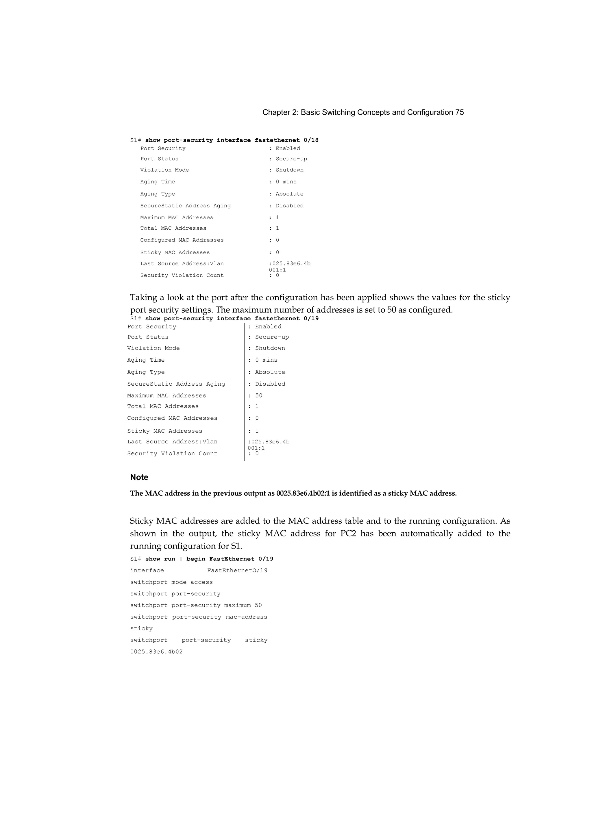 Chapter 2: Basic Switching Concepts and Configuration 75
S1# show port-security interface fastethernet 0/18
Taking a look at the port after the configuration has been applied shows the values for the sticky
port security settings. The maximum number of addresses is set to 50 as configured.
S1# show port-security interface fastethernet 0/19
Note
The MAC address in the previous output as 0025.83e6.4b02:1 is identified as a sticky MAC address.
Sticky MAC addresses are added to the MAC address table and to the running configuration. As
shown in the output, the sticky MAC address for PC2 has been automatically added to the
running configuration for S1.
S1# show run | begin FastEthernet 0/19
interface FastEthernetO/19
switchport mode access
switchport port-security
switchport port-security maximum 50
switchport port-security mac-address
sticky
switchport port-security sticky
0025.83e6.4b02
Port Security : Enabled
Port Status : Secure-up
Violation Mode : Shutdown
Aging Time : 0 mins
Aging Type : Absolute
SecureStatic Address Aging : Disabled
Maximum MAC Addresses : 1
Total MAC Addresses : 1
Configured MAC Addresses : 0
Sticky MAC Addresses : 0
Last Source Address:Vlan :025.83e6.4b
001:1
Security Violation Count : 0
Port Security : Enabled
Port Status : Secure-up
Violation Mode : Shutdown
Aging Time : 0 mins
Aging Type : Absolute
SecureStatic Address Aging : Disabled
Maximum MAC Addresses : 50
Total MAC Addresses : 1
Configured MAC Addresses : 0
Sticky MAC Addresses : 1
Last Source Address:Vlan :025.83e6.4b
001:1
Security Violation Count : 0
 