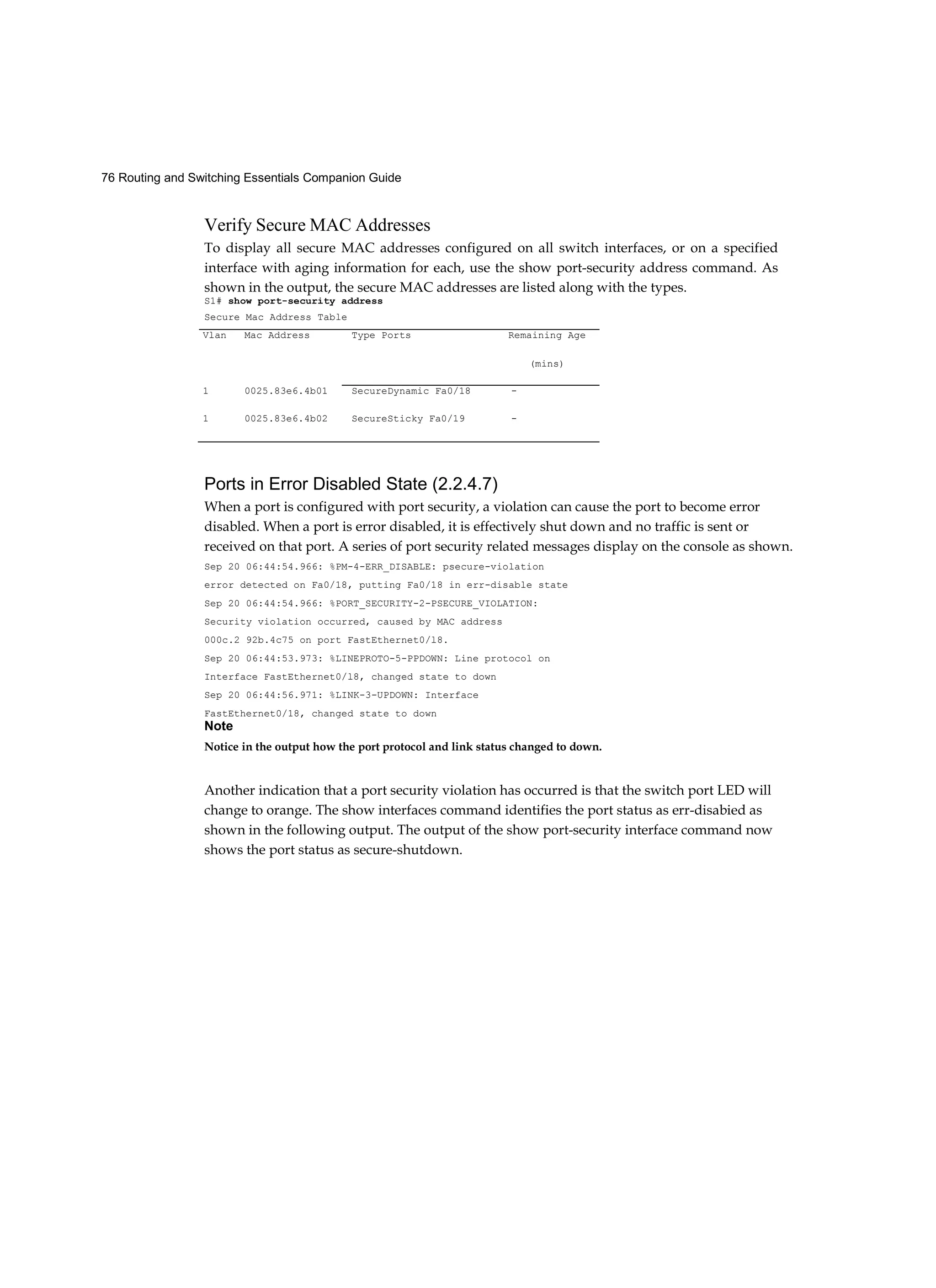 76 Routing and Switching Essentials Companion Guide
Verify Secure MAC Addresses
To display all secure MAC addresses configured on all switch interfaces, or on a specified
interface with aging information for each, use the show port-security address command. As
shown in the output, the secure MAC addresses are listed along with the types.
S1# show port-security address
Secure Mac Address Table
Ports in Error Disabled State (2.2.4.7)
When a port is configured with port security, a violation can cause the port to become error
disabled. When a port is error disabled, it is effectively shut down and no traffic is sent or
received on that port. A series of port security related messages display on the console as shown.
Sep 20 06:44:54.966: %PM-4-ERR_DISABLE: psecure-violation
error detected on Fa0/18, putting Fa0/18 in err-disable state
Sep 20 06:44:54.966: %PORT_SECURITY-2-PSECURE_VIOLATION:
Security violation occurred, caused by MAC address
000c.2 92b.4c75 on port FastEthernet0/l8.
Sep 20 06:44:53.973: %LINEPROTO-5-PPDOWN: Line protocol on
Interface FastEthernet0/l8, changed state to down
Sep 20 06:44:56.971: %LINK-3-UPDOWN: Interface
FastEthernet0/18, changed state to down
Note
Notice in the output how the port protocol and link status changed to down.
Another indication that a port security violation has occurred is that the switch port LED will
change to orange. The show interfaces command identifies the port status as err-disabied as
shown in the following output. The output of the show port-security interface command now
shows the port status as secure-shutdown.
Vlan Mac Address Type Ports Remaining Age
(mins)
1 0025.83e6.4b01 SecureDynamic Fa0/18 -
1 0025.83e6.4b02 SecureSticky Fa0/19 -
 