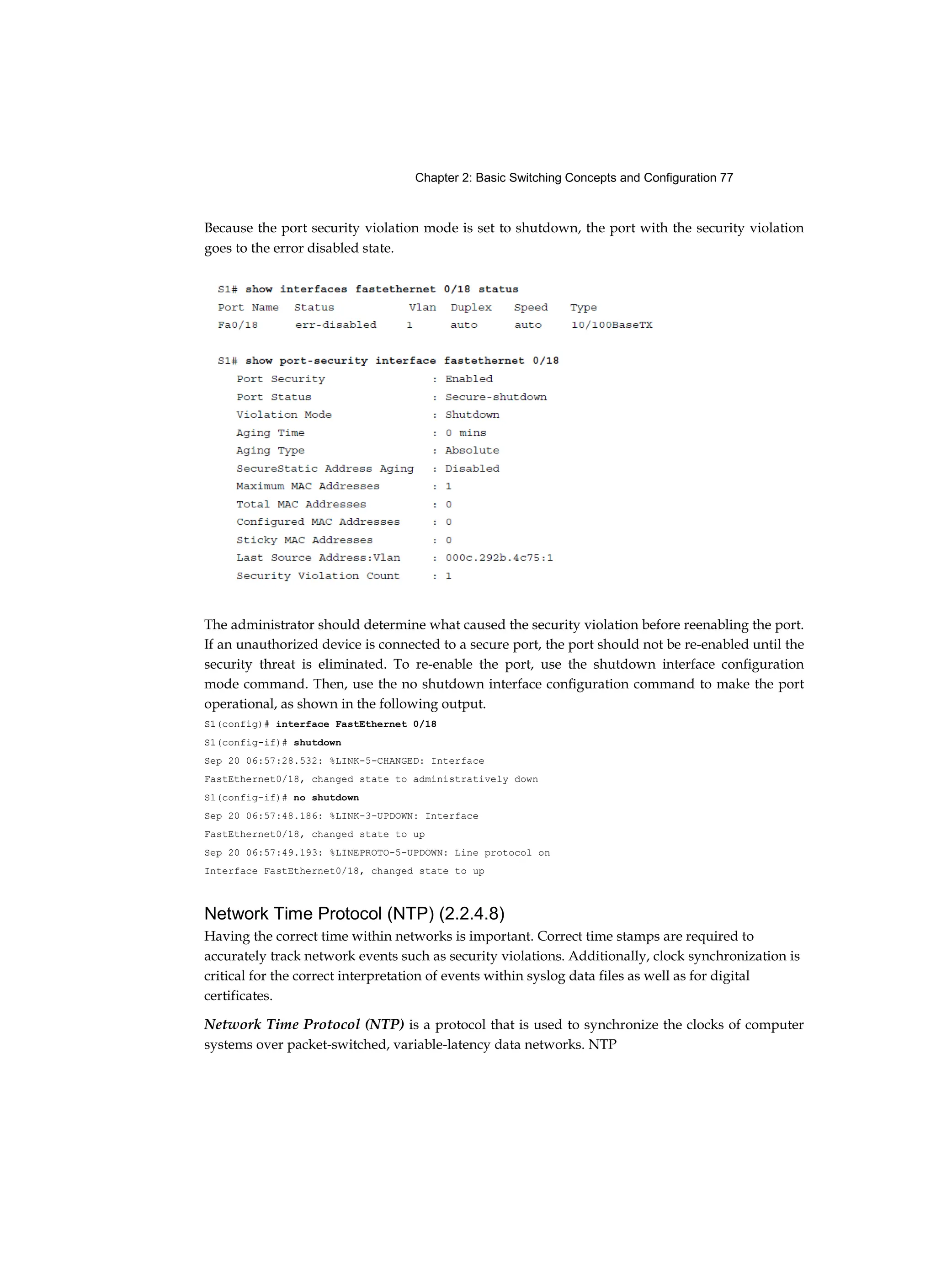 Chapter 2: Basic Switching Concepts and Configuration 77
Because the port security violation mode is set to shutdown, the port with the security violation
goes to the error disabled state.
The administrator should determine what caused the security violation before reenabling the port.
If an unauthorized device is connected to a secure port, the port should not be re-enabled until the
security threat is eliminated. To re-enable the port, use the shutdown interface configuration
mode command. Then, use the no shutdown interface configuration command to make the port
operational, as shown in the following output.
S1(config)# interface FastEthernet 0/18
S1(config-if)# shutdown
Sep 20 06:57:28.532: %LINK-5-CHANGED: Interface
FastEthernet0/18, changed state to administratively down
S1(config-if)# no shutdown
Sep 20 06:57:48.186: %LINK-3-UPDOWN: Interface
FastEthernet0/18, changed state to up
Sep 20 06:57:49.193: %LINEPROTO-5-UPDOWN: Line protocol on
Interface FastEthernet0/18, changed state to up
Network Time Protocol (NTP) (2.2.4.8)
Having the correct time within networks is important. Correct time stamps are required to
accurately track network events such as security violations. Additionally, clock synchronization is
critical for the correct interpretation of events within syslog data files as well as for digital
certificates.
Network Time Protocol (NTP) is a protocol that is used to synchronize the clocks of computer
systems over packet-switched, variable-latency data networks. NTP
 