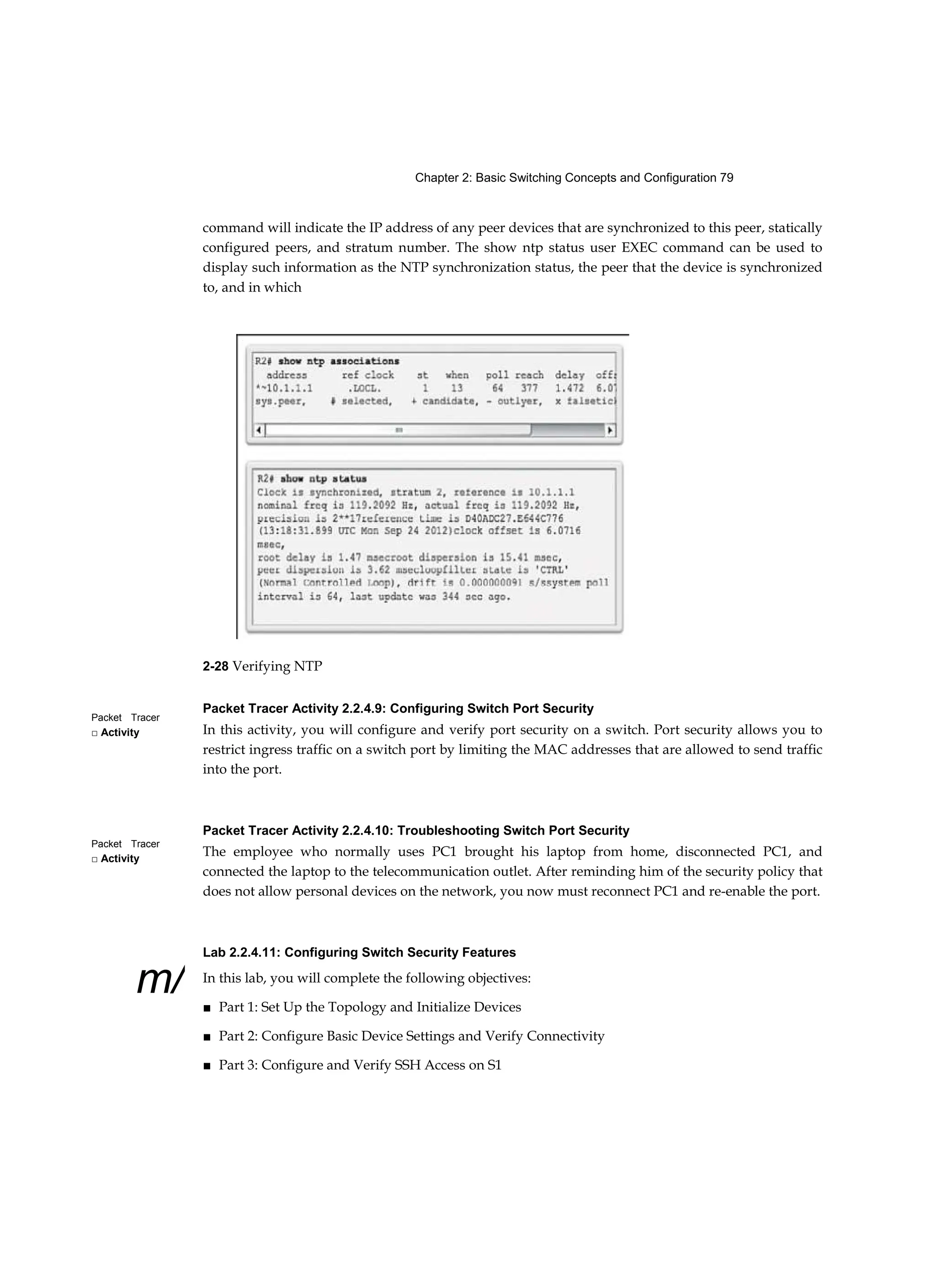 Chapter 2: Basic Switching Concepts and Configuration 79
Packet Tracer
□ Activity
Packet Tracer
□ Activity
m/
command will indicate the IP address of any peer devices that are synchronized to this peer, statically
configured peers, and stratum number. The show ntp status user EXEC command can be used to
display such information as the NTP synchronization status, the peer that the device is synchronized
to, and in which
2-28 Verifying NTP
Packet Tracer Activity 2.2.4.9: Configuring Switch Port Security
In this activity, you will configure and verify port security on a switch. Port security allows you to
restrict ingress traffic on a switch port by limiting the MAC addresses that are allowed to send traffic
into the port.
Packet Tracer Activity 2.2.4.10: Troubleshooting Switch Port Security
The employee who normally uses PC1 brought his laptop from home, disconnected PC1, and
connected the laptop to the telecommunication outlet. After reminding him of the security policy that
does not allow personal devices on the network, you now must reconnect PC1 and re-enable the port.
Lab 2.2.4.11: Configuring Switch Security Features
In this lab, you will complete the following objectives:
■ Part 1: Set Up the Topology and Initialize Devices
■ Part 2: Configure Basic Device Settings and Verify Connectivity
■ Part 3: Configure and Verify SSH Access on S1
 
