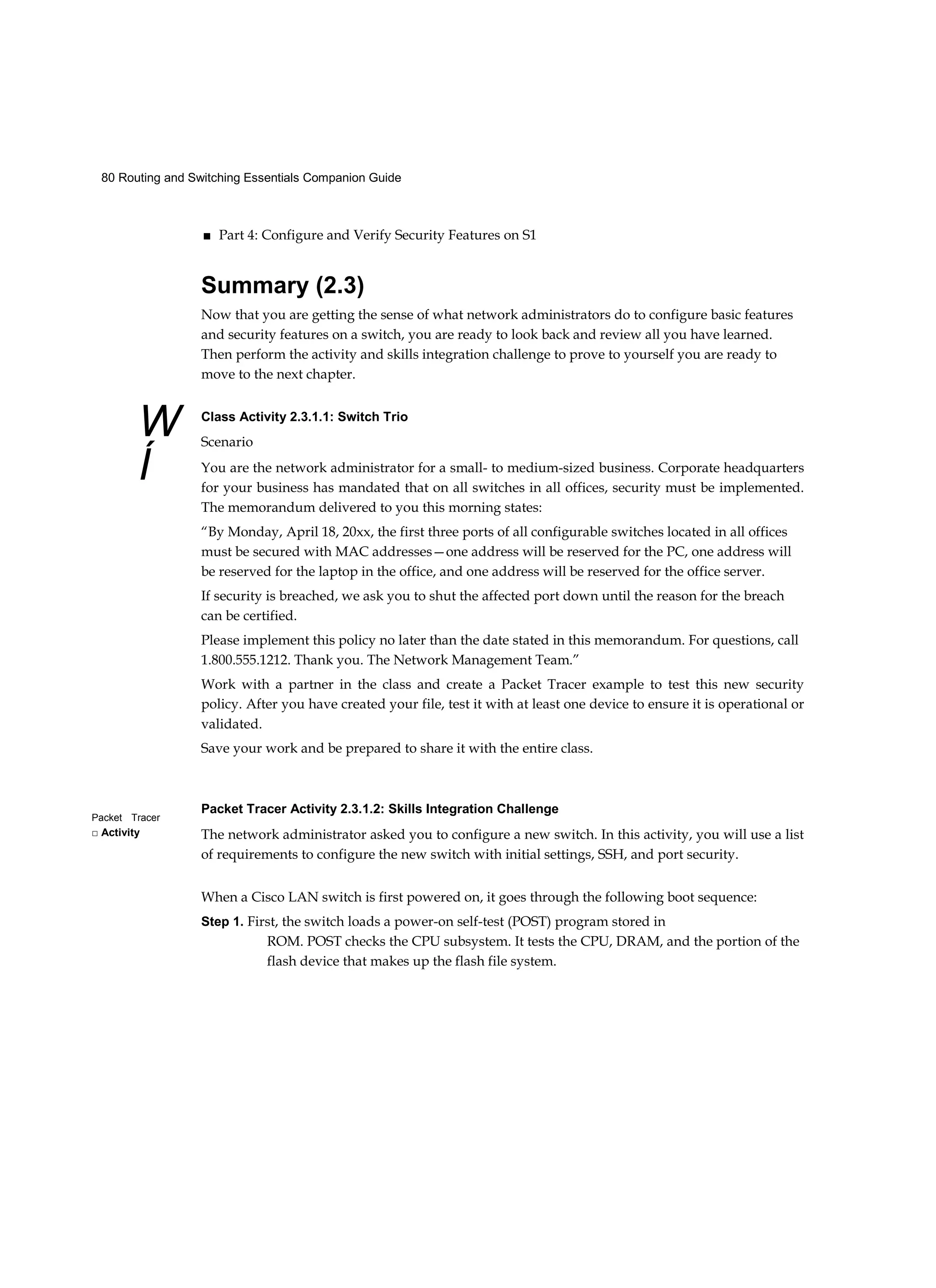 80 Routing and Switching Essentials Companion Guide
W
Í
Packet Tracer
□ Activity
■ Part 4: Configure and Verify Security Features on S1
Summary (2.3)
Now that you are getting the sense of what network administrators do to configure basic features
and security features on a switch, you are ready to look back and review all you have learned.
Then perform the activity and skills integration challenge to prove to yourself you are ready to
move to the next chapter.
Class Activity 2.3.1.1: Switch Trio
Scenario
You are the network administrator for a small- to medium-sized business. Corporate headquarters
for your business has mandated that on all switches in all offices, security must be implemented.
The memorandum delivered to you this morning states:
“By Monday, April 18, 20xx, the first three ports of all configurable switches located in all offices
must be secured with MAC addresses—one address will be reserved for the PC, one address will
be reserved for the laptop in the office, and one address will be reserved for the office server.
If security is breached, we ask you to shut the affected port down until the reason for the breach
can be certified.
Please implement this policy no later than the date stated in this memorandum. For questions, call
1.800.555.1212. Thank you. The Network Management Team.”
Work with a partner in the class and create a Packet Tracer example to test this new security
policy. After you have created your file, test it with at least one device to ensure it is operational or
validated.
Save your work and be prepared to share it with the entire class.
Packet Tracer Activity 2.3.1.2: Skills Integration Challenge
The network administrator asked you to configure a new switch. In this activity, you will use a list
of requirements to configure the new switch with initial settings, SSH, and port security.
When a Cisco LAN switch is first powered on, it goes through the following boot sequence:
Step 1. First, the switch loads a power-on self-test (POST) program stored in
ROM. POST checks the CPU subsystem. It tests the CPU, DRAM, and the portion of the
flash device that makes up the flash file system.
 