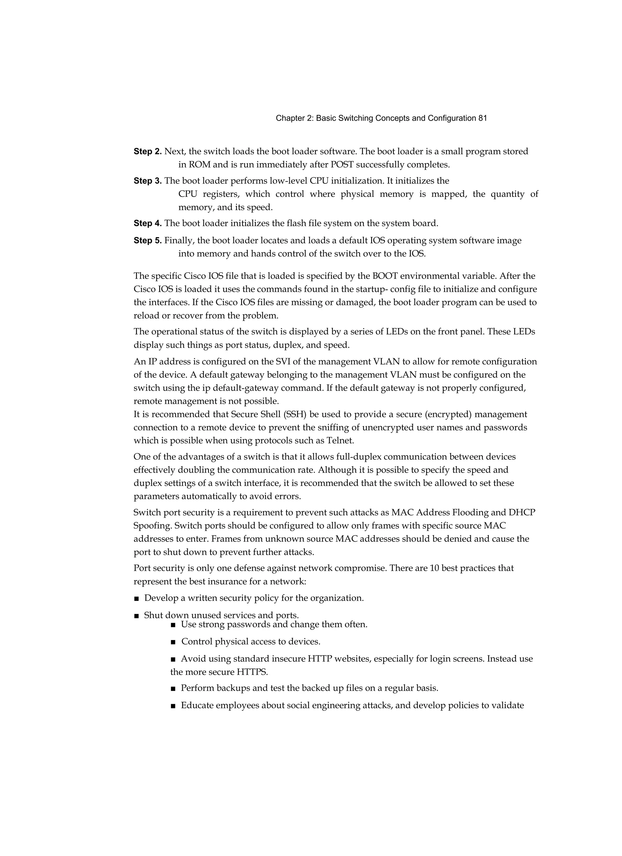 Chapter 2: Basic Switching Concepts and Configuration 81
Step 2. Next, the switch loads the boot loader software. The boot loader is a small program stored
in ROM and is run immediately after POST successfully completes.
Step 3. The boot loader performs low-level CPU initialization. It initializes the
CPU registers, which control where physical memory is mapped, the quantity of
memory, and its speed.
Step 4. The boot loader initializes the flash file system on the system board.
Step 5. Finally, the boot loader locates and loads a default IOS operating system software image
into memory and hands control of the switch over to the IOS.
The specific Cisco IOS file that is loaded is specified by the BOOT environmental variable. After the
Cisco IOS is loaded it uses the commands found in the startup- config file to initialize and configure
the interfaces. If the Cisco IOS files are missing or damaged, the boot loader program can be used to
reload or recover from the problem.
The operational status of the switch is displayed by a series of LEDs on the front panel. These LEDs
display such things as port status, duplex, and speed.
An IP address is configured on the SVI of the management VLAN to allow for remote configuration
of the device. A default gateway belonging to the management VLAN must be configured on the
switch using the ip default-gateway command. If the default gateway is not properly configured,
remote management is not possible.
It is recommended that Secure Shell (SSH) be used to provide a secure (encrypted) management
connection to a remote device to prevent the sniffing of unencrypted user names and passwords
which is possible when using protocols such as Telnet.
One of the advantages of a switch is that it allows full-duplex communication between devices
effectively doubling the communication rate. Although it is possible to specify the speed and
duplex settings of a switch interface, it is recommended that the switch be allowed to set these
parameters automatically to avoid errors.
Switch port security is a requirement to prevent such attacks as MAC Address Flooding and DHCP
Spoofing. Switch ports should be configured to allow only frames with specific source MAC
addresses to enter. Frames from unknown source MAC addresses should be denied and cause the
port to shut down to prevent further attacks.
Port security is only one defense against network compromise. There are 10 best practices that
represent the best insurance for a network:
■ Develop a written security policy for the organization.
■ Shut down unused services and ports.
■ Use strong passwords and change them often.
■ Control physical access to devices.
■ Avoid using standard insecure HTTP websites, especially for login screens. Instead use
the more secure HTTPS.
■ Perform backups and test the backed up files on a regular basis.
■ Educate employees about social engineering attacks, and develop policies to validate
 