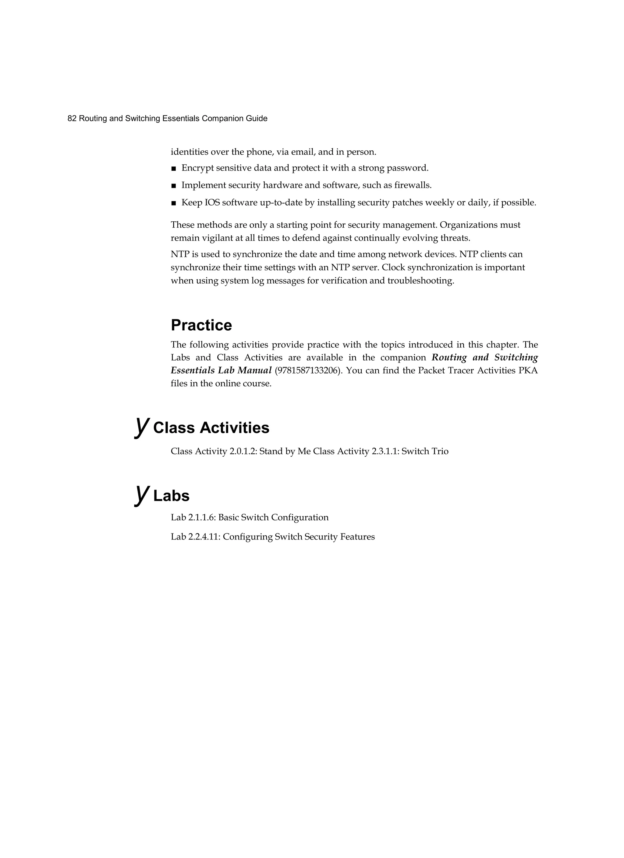 82 Routing and Switching Essentials Companion Guide
identities over the phone, via email, and in person.
■ Encrypt sensitive data and protect it with a strong password.
■ Implement security hardware and software, such as firewalls.
■ Keep IOS software up-to-date by installing security patches weekly or daily, if possible.
These methods are only a starting point for security management. Organizations must
remain vigilant at all times to defend against continually evolving threats.
NTP is used to synchronize the date and time among network devices. NTP clients can
synchronize their time settings with an NTP server. Clock synchronization is important
when using system log messages for verification and troubleshooting.
Practice
The following activities provide practice with the topics introduced in this chapter. The
Labs and Class Activities are available in the companion Routing and Switching
Essentials Lab Manual (9781587133206). You can find the Packet Tracer Activities PKA
files in the online course.
y Class Activities
Class Activity 2.0.1.2: Stand by Me Class Activity 2.3.1.1: Switch Trio
y Labs
Lab 2.1.1.6: Basic Switch Configuration
Lab 2.2.4.11: Configuring Switch Security Features
 