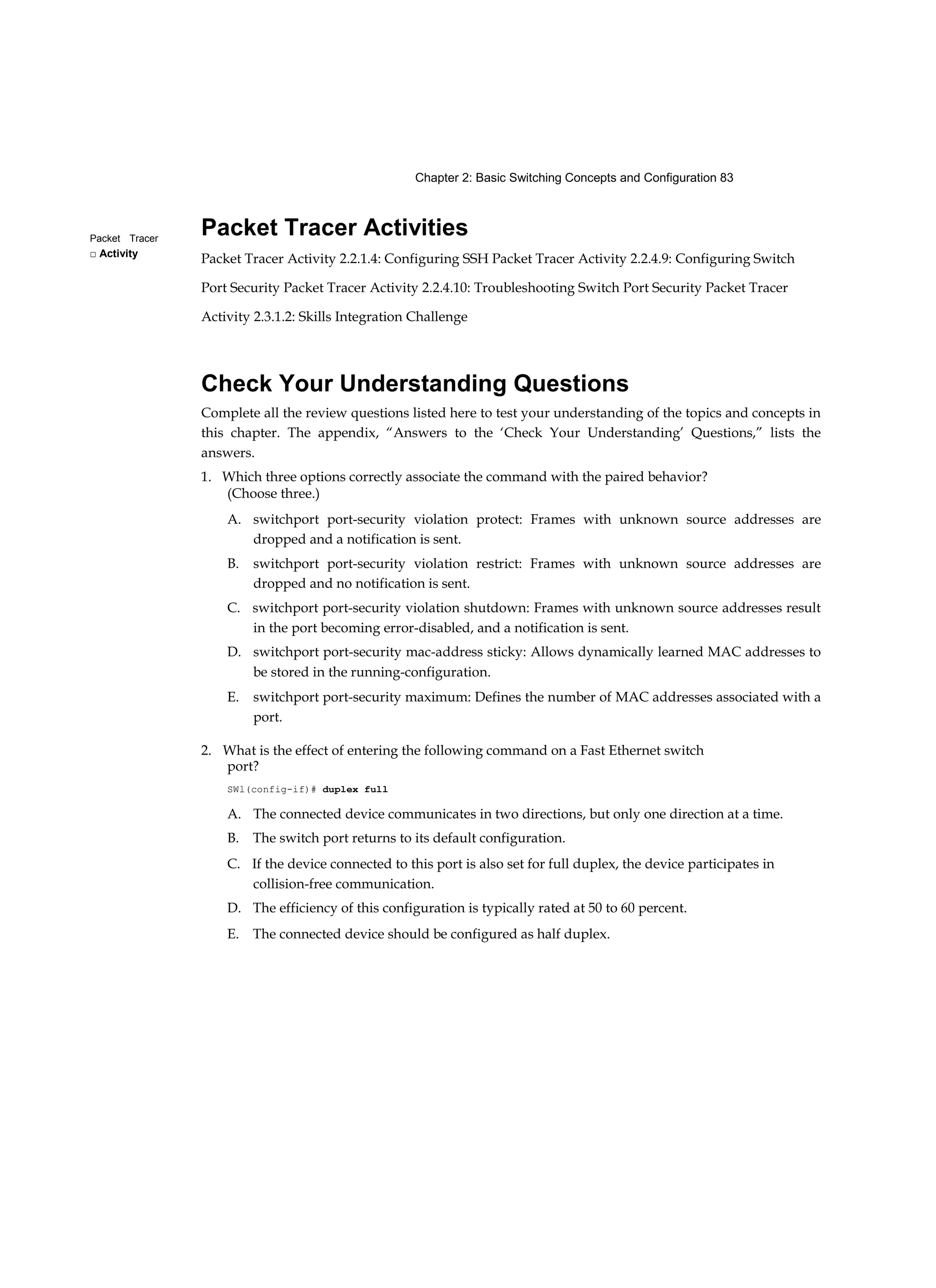 Chapter 2: Basic Switching Concepts and Configuration 83
Packet Tracer
□ Activity
Packet Tracer Activities
Packet Tracer Activity 2.2.1.4: Configuring SSH Packet Tracer Activity 2.2.4.9: Configuring Switch
Port Security Packet Tracer Activity 2.2.4.10: Troubleshooting Switch Port Security Packet Tracer
Activity 2.3.1.2: Skills Integration Challenge
Check Your Understanding Questions
Complete all the review questions listed here to test your understanding of the topics and concepts in
this chapter. The appendix, “Answers to the ‘Check Your Understanding’ Questions,” lists the
answers.
1. Which three options correctly associate the command with the paired behavior?
(Choose three.)
A. switchport port-security violation protect: Frames with unknown source addresses are
dropped and a notification is sent.
B. switchport port-security violation restrict: Frames with unknown source addresses are
dropped and no notification is sent.
C. switchport port-security violation shutdown: Frames with unknown source addresses result
in the port becoming error-disabled, and a notification is sent.
D. switchport port-security mac-address sticky: Allows dynamically learned MAC addresses to
be stored in the running-configuration.
E. switchport port-security maximum: Defines the number of MAC addresses associated with a
port.
2. What is the effect of entering the following command on a Fast Ethernet switch
port?
SWl(config-if)# duplex full
A. The connected device communicates in two directions, but only one direction at a time.
B. The switch port returns to its default configuration.
C. If the device connected to this port is also set for full duplex, the device participates in
collision-free communication.
D. The efficiency of this configuration is typically rated at 50 to 60 percent.
E. The connected device should be configured as half duplex.
 