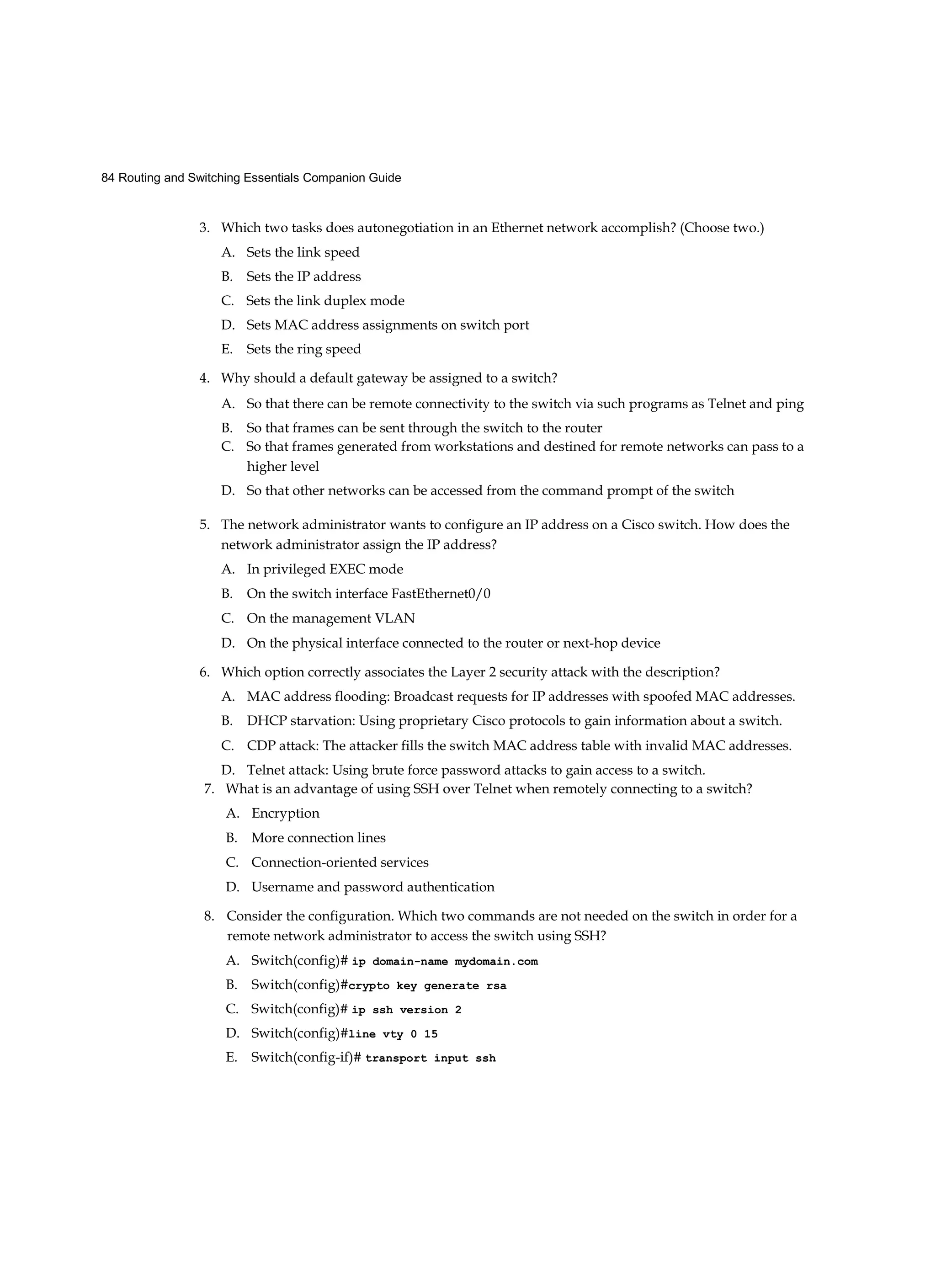 84 Routing and Switching Essentials Companion Guide
3. Which two tasks does autonegotiation in an Ethernet network accomplish? (Choose two.)
A. Sets the link speed
B. Sets the IP address
C. Sets the link duplex mode
D. Sets MAC address assignments on switch port
E. Sets the ring speed
4. Why should a default gateway be assigned to a switch?
A. So that there can be remote connectivity to the switch via such programs as Telnet and ping
B. So that frames can be sent through the switch to the router
C. So that frames generated from workstations and destined for remote networks can pass to a
higher level
D. So that other networks can be accessed from the command prompt of the switch
5. The network administrator wants to configure an IP address on a Cisco switch. How does the
network administrator assign the IP address?
A. In privileged EXEC mode
B. On the switch interface FastEthernet0/0
C. On the management VLAN
D. On the physical interface connected to the router or next-hop device
6. Which option correctly associates the Layer 2 security attack with the description?
A. MAC address flooding: Broadcast requests for IP addresses with spoofed MAC addresses.
B. DHCP starvation: Using proprietary Cisco protocols to gain information about a switch.
C. CDP attack: The attacker fills the switch MAC address table with invalid MAC addresses.
D. Telnet attack: Using brute force password attacks to gain access to a switch.
7. What is an advantage of using SSH over Telnet when remotely connecting to a switch?
A. Encryption
B. More connection lines
C. Connection-oriented services
D. Username and password authentication
8. Consider the configuration. Which two commands are not needed on the switch in order for a
remote network administrator to access the switch using SSH?
A. Switch(config)# ip domain-name mydomain.com
B. Switch(config)#crypto key generate rsa
C. Switch(config)# ip ssh version 2
D. Switch(config)#line vty 0 15
E. Switch(config-if)# transport input ssh
 