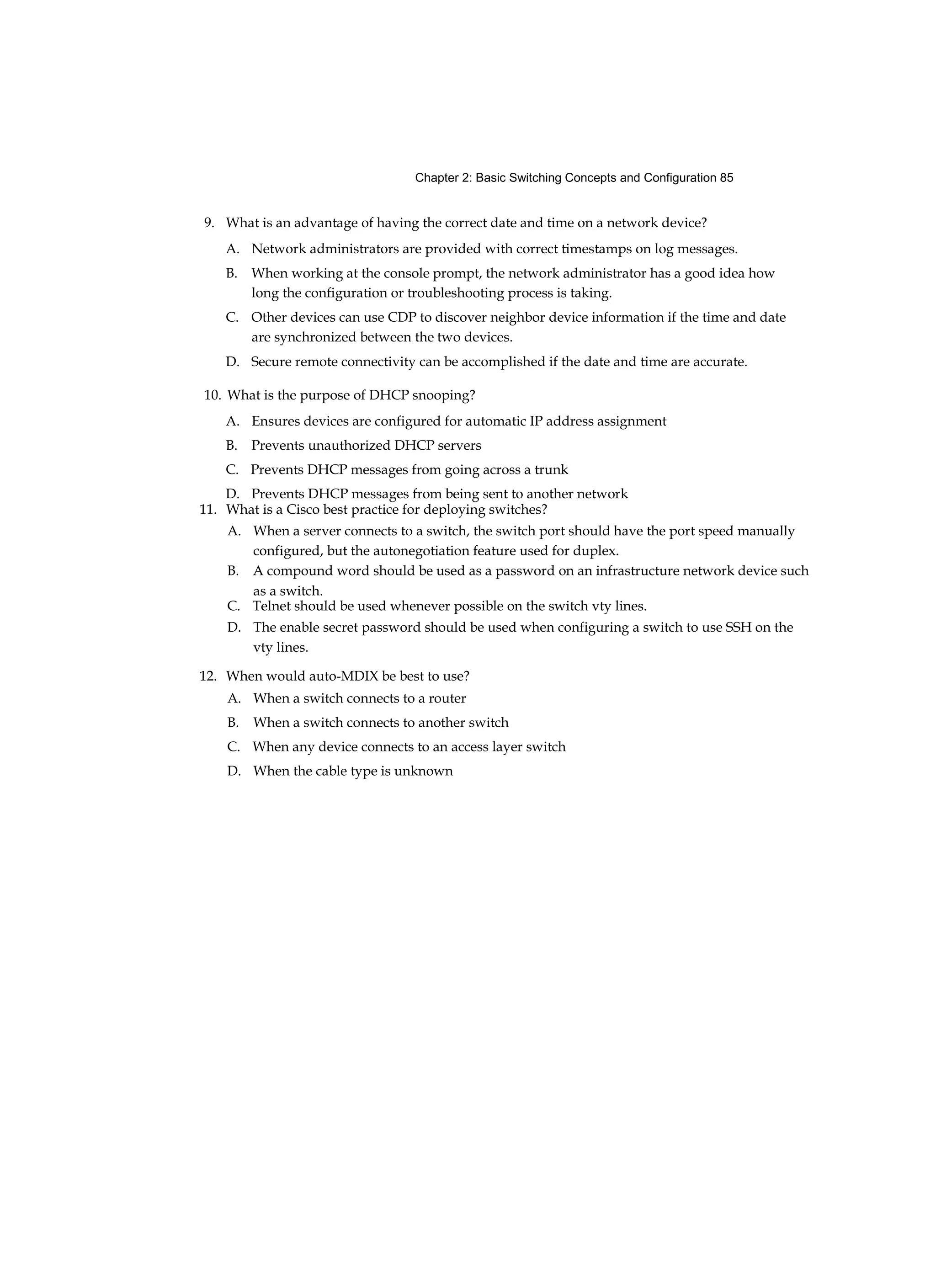 Chapter 2: Basic Switching Concepts and Configuration 85
9. What is an advantage of having the correct date and time on a network device?
A. Network administrators are provided with correct timestamps on log messages.
B. When working at the console prompt, the network administrator has a good idea how
long the configuration or troubleshooting process is taking.
C. Other devices can use CDP to discover neighbor device information if the time and date
are synchronized between the two devices.
D. Secure remote connectivity can be accomplished if the date and time are accurate.
10. What is the purpose of DHCP snooping?
A. Ensures devices are configured for automatic IP address assignment
B. Prevents unauthorized DHCP servers
C. Prevents DHCP messages from going across a trunk
D. Prevents DHCP messages from being sent to another network
11. What is a Cisco best practice for deploying switches?
A. When a server connects to a switch, the switch port should have the port speed manually
configured, but the autonegotiation feature used for duplex.
B. A compound word should be used as a password on an infrastructure network device such
as a switch.
C. Telnet should be used whenever possible on the switch vty lines.
D. The enable secret password should be used when configuring a switch to use SSH on the
vty lines.
12. When would auto-MDIX be best to use?
A. When a switch connects to a router
B. When a switch connects to another switch
C. When any device connects to an access layer switch
D. When the cable type is unknown
 