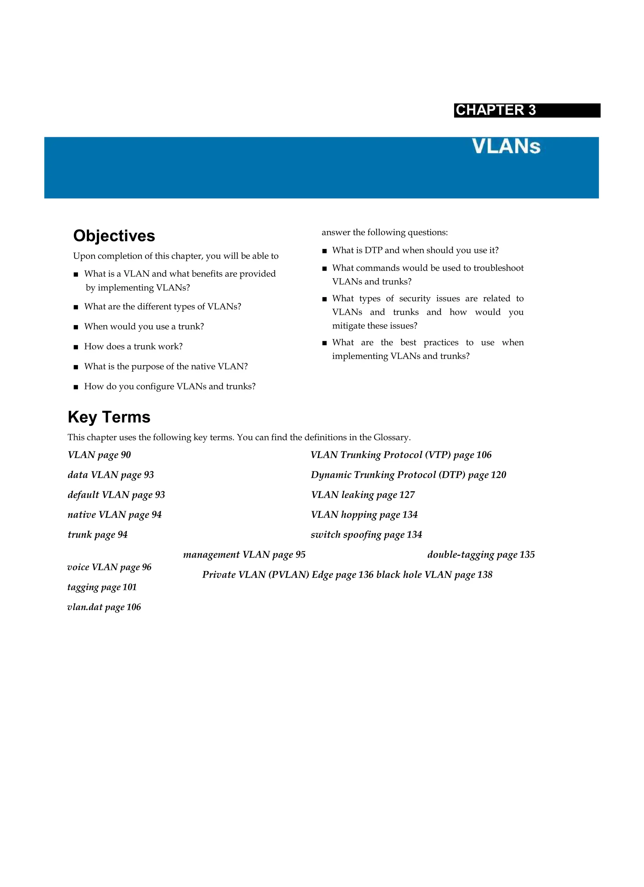 voice VLAN page 96
tagging page 101
vlan.dat page 106
CHAPTER 3
Objectives
Upon completion of this chapter, you will be able to
■ What is a VLAN and what benefits are provided
by implementing VLANs?
■ What are the different types of VLANs?
■ When would you use a trunk?
■ How does a trunk work?
■ What is the purpose of the native VLAN?
■ How do you configure VLANs and trunks?
answer the following questions:
■ What is DTP and when should you use it?
■ What commands would be used to troubleshoot
VLANs and trunks?
■ What types of security issues are related to
VLANs and trunks and how would you
mitigate these issues?
■ What are the best practices to use when
implementing VLANs and trunks?
Key Terms
This chapter uses the following key terms. You can find the definitions in the Glossary.
VLAN page 90 VLAN Trunking Protocol (VTP) page 106
data VLAN page 93 Dynamic Trunking Protocol (DTP) page 120
default VLAN page 93 VLAN leaking page 127
native VLAN page 94 VLAN hopping page 134
trunk page 94 switch spoofing page 134
management VLAN page 95 double-tagging page 135
Private VLAN (PVLAN) Edge page 136 black hole VLAN page 138
 
