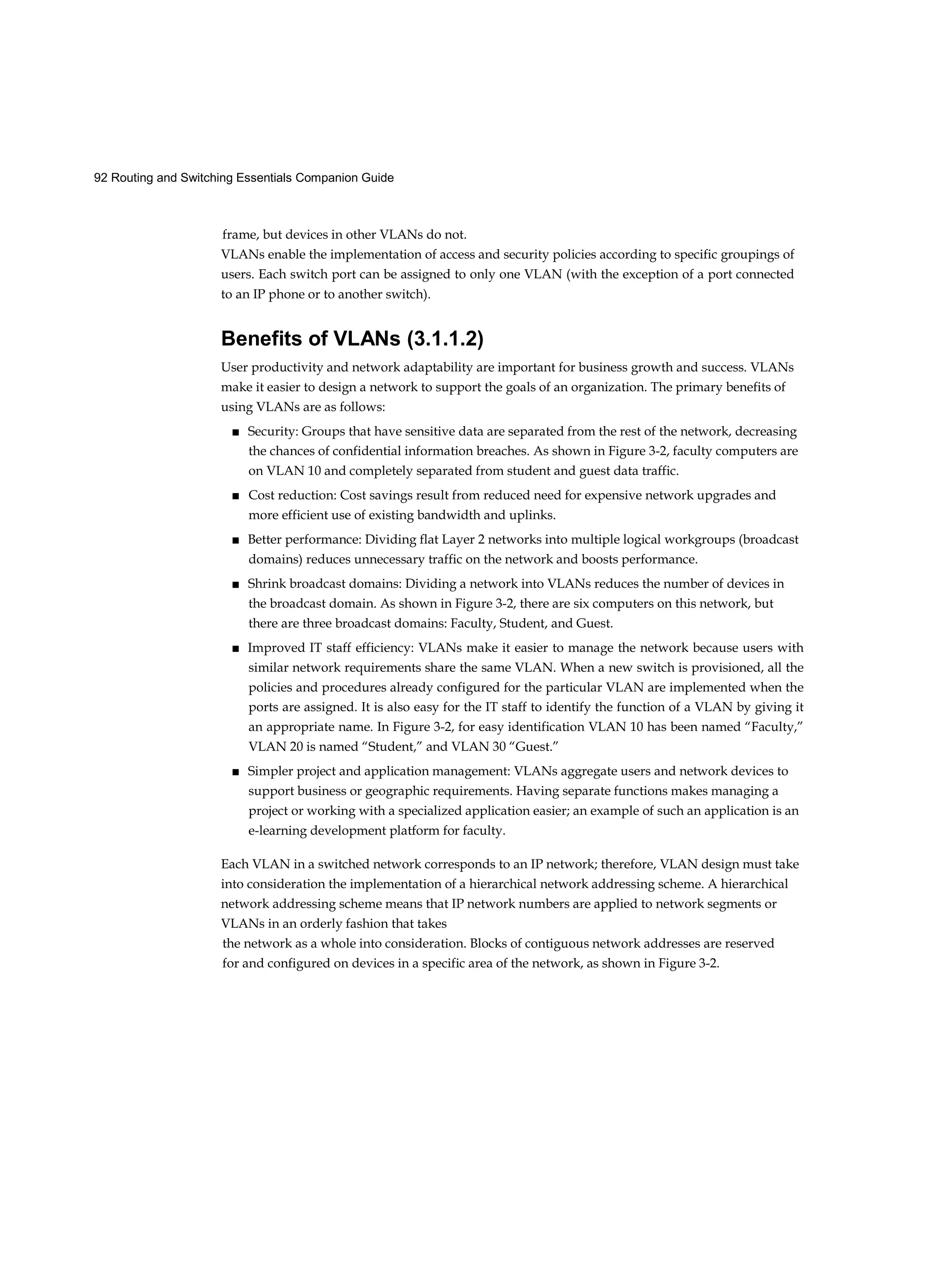 92 Routing and Switching Essentials Companion Guide
frame, but devices in other VLANs do not.
VLANs enable the implementation of access and security policies according to specific groupings of
users. Each switch port can be assigned to only one VLAN (with the exception of a port connected
to an IP phone or to another switch).
Benefits of VLANs (3.1.1.2)
User productivity and network adaptability are important for business growth and success. VLANs
make it easier to design a network to support the goals of an organization. The primary benefits of
using VLANs are as follows:
■ Security: Groups that have sensitive data are separated from the rest of the network, decreasing
the chances of confidential information breaches. As shown in Figure 3-2, faculty computers are
on VLAN 10 and completely separated from student and guest data traffic.
■ Cost reduction: Cost savings result from reduced need for expensive network upgrades and
more efficient use of existing bandwidth and uplinks.
■ Better performance: Dividing flat Layer 2 networks into multiple logical workgroups (broadcast
domains) reduces unnecessary traffic on the network and boosts performance.
■ Shrink broadcast domains: Dividing a network into VLANs reduces the number of devices in
the broadcast domain. As shown in Figure 3-2, there are six computers on this network, but
there are three broadcast domains: Faculty, Student, and Guest.
■ Improved IT staff efficiency: VLANs make it easier to manage the network because users with
similar network requirements share the same VLAN. When a new switch is provisioned, all the
policies and procedures already configured for the particular VLAN are implemented when the
ports are assigned. It is also easy for the IT staff to identify the function of a VLAN by giving it
an appropriate name. In Figure 3-2, for easy identification VLAN 10 has been named “Faculty,”
VLAN 20 is named “Student,” and VLAN 30 “Guest.”
■ Simpler project and application management: VLANs aggregate users and network devices to
support business or geographic requirements. Having separate functions makes managing a
project or working with a specialized application easier; an example of such an application is an
e-learning development platform for faculty.
Each VLAN in a switched network corresponds to an IP network; therefore, VLAN design must take
into consideration the implementation of a hierarchical network addressing scheme. A hierarchical
network addressing scheme means that IP network numbers are applied to network segments or
VLANs in an orderly fashion that takes
the network as a whole into consideration. Blocks of contiguous network addresses are reserved
for and configured on devices in a specific area of the network, as shown in Figure 3-2.
 