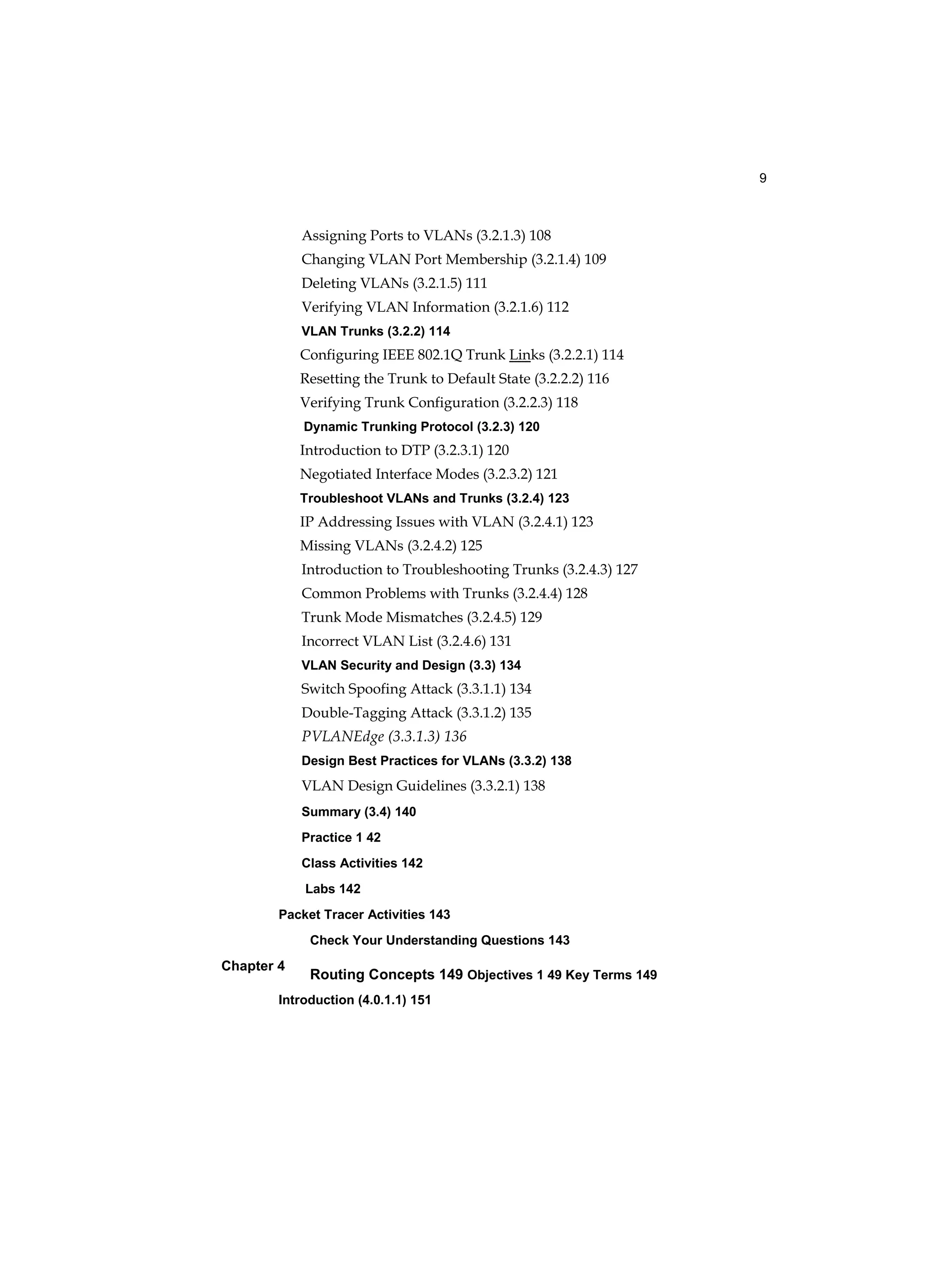 9
Chapter 4
Assigning Ports to VLANs (3.2.1.3) 108
Changing VLAN Port Membership (3.2.1.4) 109
Deleting VLANs (3.2.1.5) 111
Verifying VLAN Information (3.2.1.6) 112
VLAN Trunks (3.2.2) 114
Configuring IEEE 802.1Q Trunk Links (3.2.2.1) 114
Resetting the Trunk to Default State (3.2.2.2) 116
Verifying Trunk Configuration (3.2.2.3) 118
Dynamic Trunking Protocol (3.2.3) 120
Introduction to DTP (3.2.3.1) 120
Negotiated Interface Modes (3.2.3.2) 121
Troubleshoot VLANs and Trunks (3.2.4) 123
IP Addressing Issues with VLAN (3.2.4.1) 123
Missing VLANs (3.2.4.2) 125
Introduction to Troubleshooting Trunks (3.2.4.3) 127
Common Problems with Trunks (3.2.4.4) 128
Trunk Mode Mismatches (3.2.4.5) 129
Incorrect VLAN List (3.2.4.6) 131
VLAN Security and Design (3.3) 134
Switch Spoofing Attack (3.3.1.1) 134
Double-Tagging Attack (3.3.1.2) 135
PVLANEdge (3.3.1.3) 136
Design Best Practices for VLANs (3.3.2) 138
VLAN Design Guidelines (3.3.2.1) 138
Summary (3.4) 140
Practice 1 42
Class Activities 142
Labs 142
Packet Tracer Activities 143
Check Your Understanding Questions 143
Routing Concepts 149 Objectives 1 49 Key Terms 149
Introduction (4.0.1.1) 151
 
