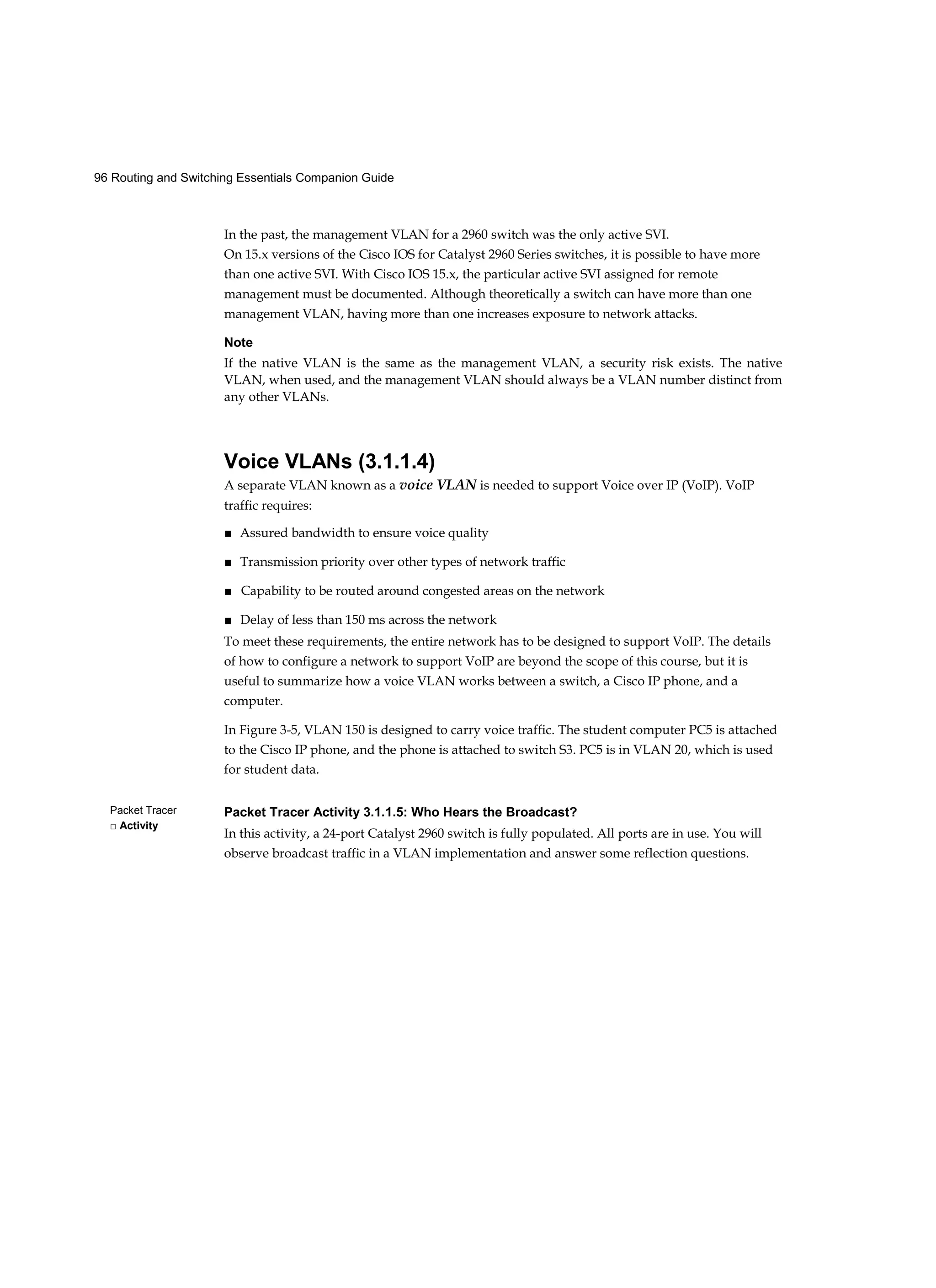 96 Routing and Switching Essentials Companion Guide
Packet Tracer
□ Activity
In the past, the management VLAN for a 2960 switch was the only active SVI.
On 15.x versions of the Cisco IOS for Catalyst 2960 Series switches, it is possible to have more
than one active SVI. With Cisco IOS 15.x, the particular active SVI assigned for remote
management must be documented. Although theoretically a switch can have more than one
management VLAN, having more than one increases exposure to network attacks.
Note
If the native VLAN is the same as the management VLAN, a security risk exists. The native
VLAN, when used, and the management VLAN should always be a VLAN number distinct from
any other VLANs.
Voice VLANs (3.1.1.4)
A separate VLAN known as a voice VLAN is needed to support Voice over IP (VoIP). VoIP
traffic requires:
■ Assured bandwidth to ensure voice quality
■ Transmission priority over other types of network traffic
■ Capability to be routed around congested areas on the network
■ Delay of less than 150 ms across the network
To meet these requirements, the entire network has to be designed to support VoIP. The details
of how to configure a network to support VoIP are beyond the scope of this course, but it is
useful to summarize how a voice VLAN works between a switch, a Cisco IP phone, and a
computer.
In Figure 3-5, VLAN 150 is designed to carry voice traffic. The student computer PC5 is attached
to the Cisco IP phone, and the phone is attached to switch S3. PC5 is in VLAN 20, which is used
for student data.
Packet Tracer Activity 3.1.1.5: Who Hears the Broadcast?
In this activity, a 24-port Catalyst 2960 switch is fully populated. All ports are in use. You will
observe broadcast traffic in a VLAN implementation and answer some reflection questions.
 