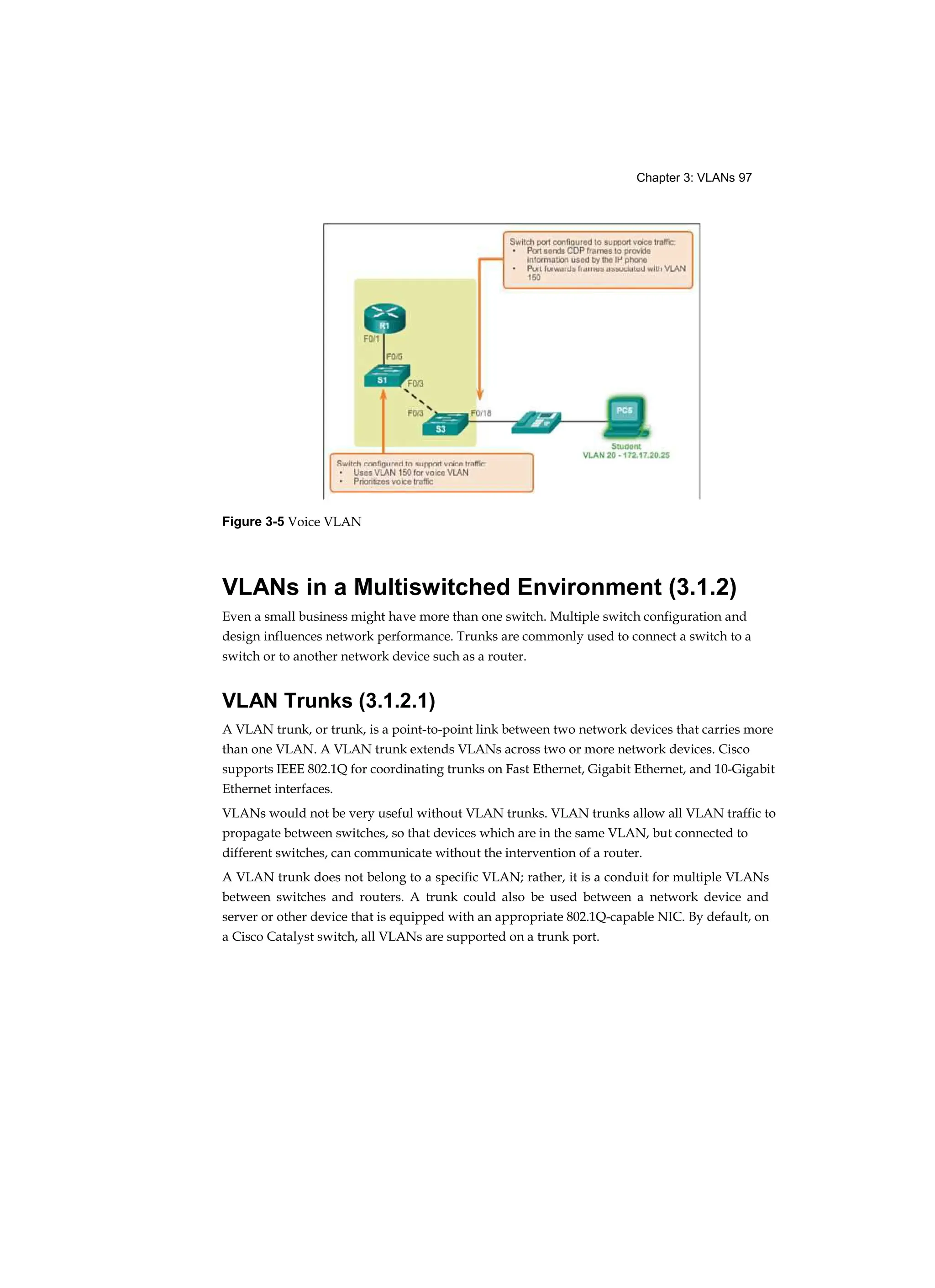 Chapter 3: VLANs 97
Figure 3-5 Voice VLAN
VLANs in a Multiswitched Environment (3.1.2)
Even a small business might have more than one switch. Multiple switch configuration and
design influences network performance. Trunks are commonly used to connect a switch to a
switch or to another network device such as a router.
VLAN Trunks (3.1.2.1)
A VLAN trunk, or trunk, is a point-to-point link between two network devices that carries more
than one VLAN. A VLAN trunk extends VLANs across two or more network devices. Cisco
supports IEEE 802.1Q for coordinating trunks on Fast Ethernet, Gigabit Ethernet, and 10-Gigabit
Ethernet interfaces.
VLANs would not be very useful without VLAN trunks. VLAN trunks allow all VLAN traffic to
propagate between switches, so that devices which are in the same VLAN, but connected to
different switches, can communicate without the intervention of a router.
A VLAN trunk does not belong to a specific VLAN; rather, it is a conduit for multiple VLANs
between switches and routers. A trunk could also be used between a network device and
server or other device that is equipped with an appropriate 802.1Q-capable NIC. By default, on
a Cisco Catalyst switch, all VLANs are supported on a trunk port.
 