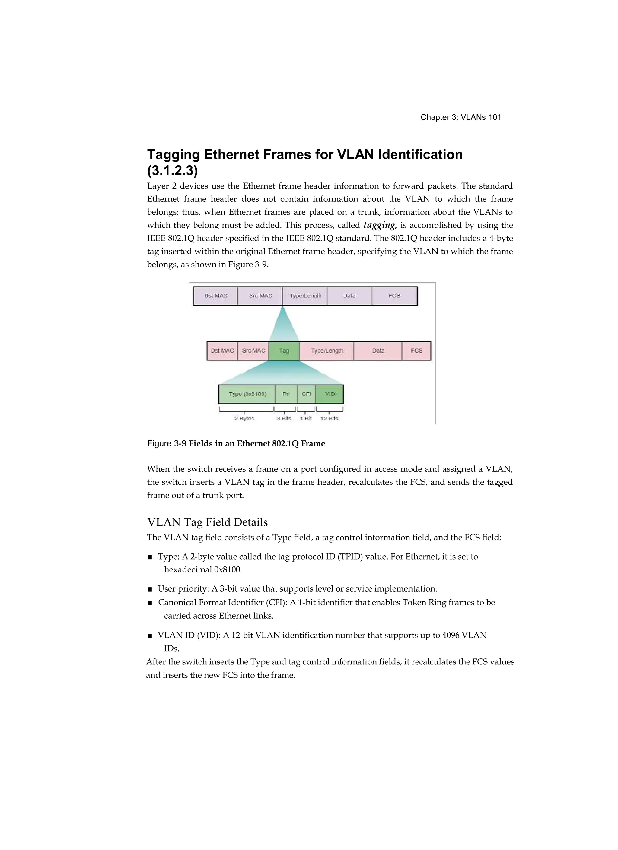 Chapter 3: VLANs 101
Tagging Ethernet Frames for VLAN Identification
(3.1.2.3)
Layer 2 devices use the Ethernet frame header information to forward packets. The standard
Ethernet frame header does not contain information about the VLAN to which the frame
belongs; thus, when Ethernet frames are placed on a trunk, information about the VLANs to
which they belong must be added. This process, called tagging, is accomplished by using the
IEEE 802.1Q header specified in the IEEE 802.1Q standard. The 802.1Q header includes a 4-byte
tag inserted within the original Ethernet frame header, specifying the VLAN to which the frame
belongs, as shown in Figure 3-9.
Figure 3-9 Fields in an Ethernet 802.1Q Frame
When the switch receives a frame on a port configured in access mode and assigned a VLAN,
the switch inserts a VLAN tag in the frame header, recalculates the FCS, and sends the tagged
frame out of a trunk port.
VLAN Tag Field Details
The VLAN tag field consists of a Type field, a tag control information field, and the FCS field:
■ Type: A 2-byte value called the tag protocol ID (TPID) value. For Ethernet, it is set to
hexadecimal 0x8100.
■ User priority: A 3-bit value that supports level or service implementation.
■ Canonical Format Identifier (CFI): A 1-bit identifier that enables Token Ring frames to be
carried across Ethernet links.
■ VLAN ID (VID): A 12-bit VLAN identification number that supports up to 4096 VLAN
IDs.
After the switch inserts the Type and tag control information fields, it recalculates the FCS values
and inserts the new FCS into the frame.
 