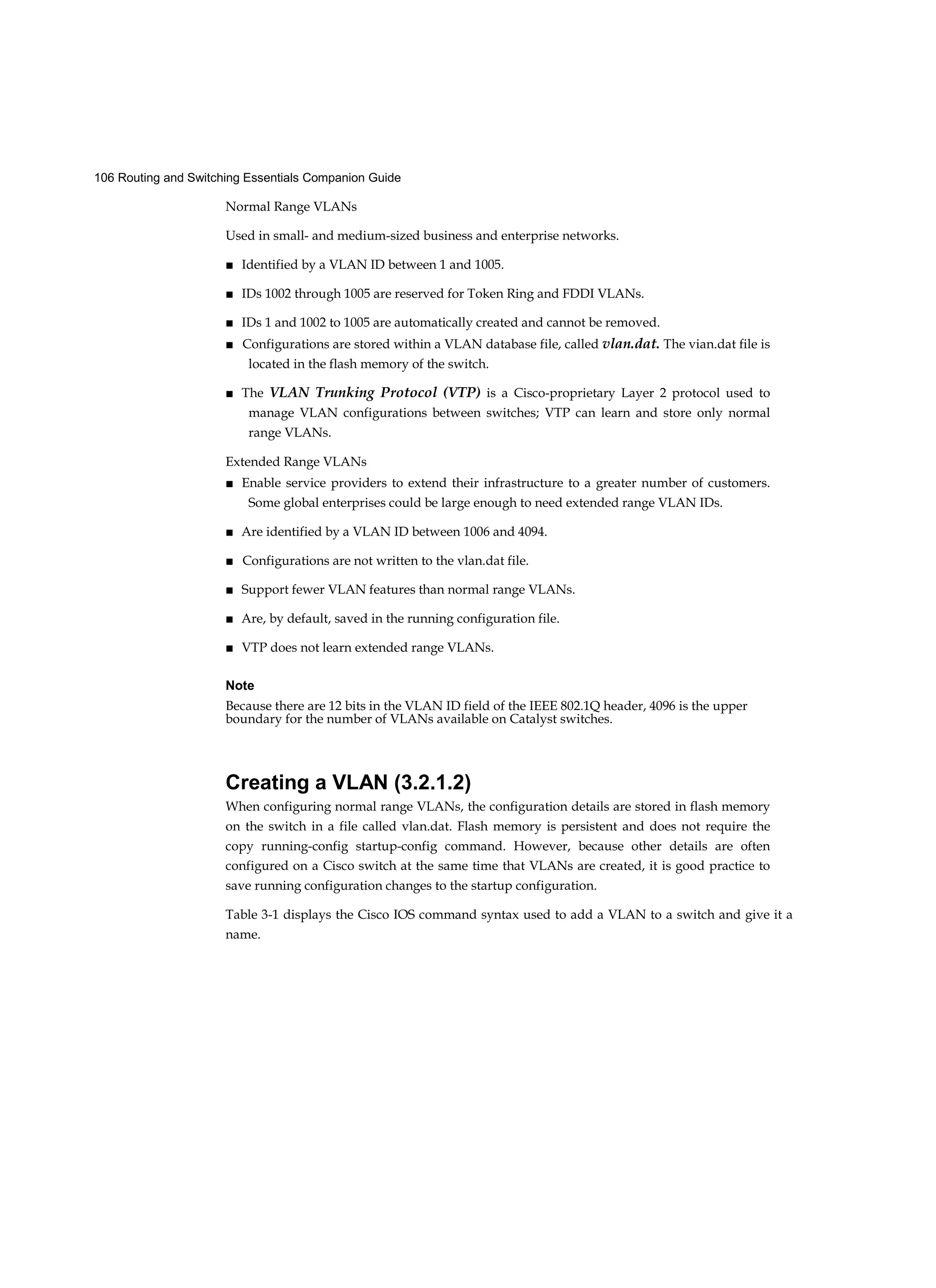 106 Routing and Switching Essentials Companion Guide
Normal Range VLANs
Used in small- and medium-sized business and enterprise networks.
■ Identified by a VLAN ID between 1 and 1005.
■ IDs 1002 through 1005 are reserved for Token Ring and FDDI VLANs.
■ IDs 1 and 1002 to 1005 are automatically created and cannot be removed.
■ Configurations are stored within a VLAN database file, called vlan.dat. The vian.dat file is
located in the flash memory of the switch.
■ The VLAN Trunking Protocol (VTP) is a Cisco-proprietary Layer 2 protocol used to
manage VLAN configurations between switches; VTP can learn and store only normal
range VLANs.
Extended Range VLANs
■ Enable service providers to extend their infrastructure to a greater number of customers.
Some global enterprises could be large enough to need extended range VLAN IDs.
■ Are identified by a VLAN ID between 1006 and 4094.
■ Configurations are not written to the vlan.dat file.
■ Support fewer VLAN features than normal range VLANs.
■ Are, by default, saved in the running configuration file.
■ VTP does not learn extended range VLANs.
Note
Because there are 12 bits in the VLAN ID field of the IEEE 802.1Q header, 4096 is the upper
boundary for the number of VLANs available on Catalyst switches.
Creating a VLAN (3.2.1.2)
When configuring normal range VLANs, the configuration details are stored in flash memory
on the switch in a file called vlan.dat. Flash memory is persistent and does not require the
copy running-config startup-config command. However, because other details are often
configured on a Cisco switch at the same time that VLANs are created, it is good practice to
save running configuration changes to the startup configuration.
Table 3-1 displays the Cisco IOS command syntax used to add a VLAN to a switch and give it a
name.
 