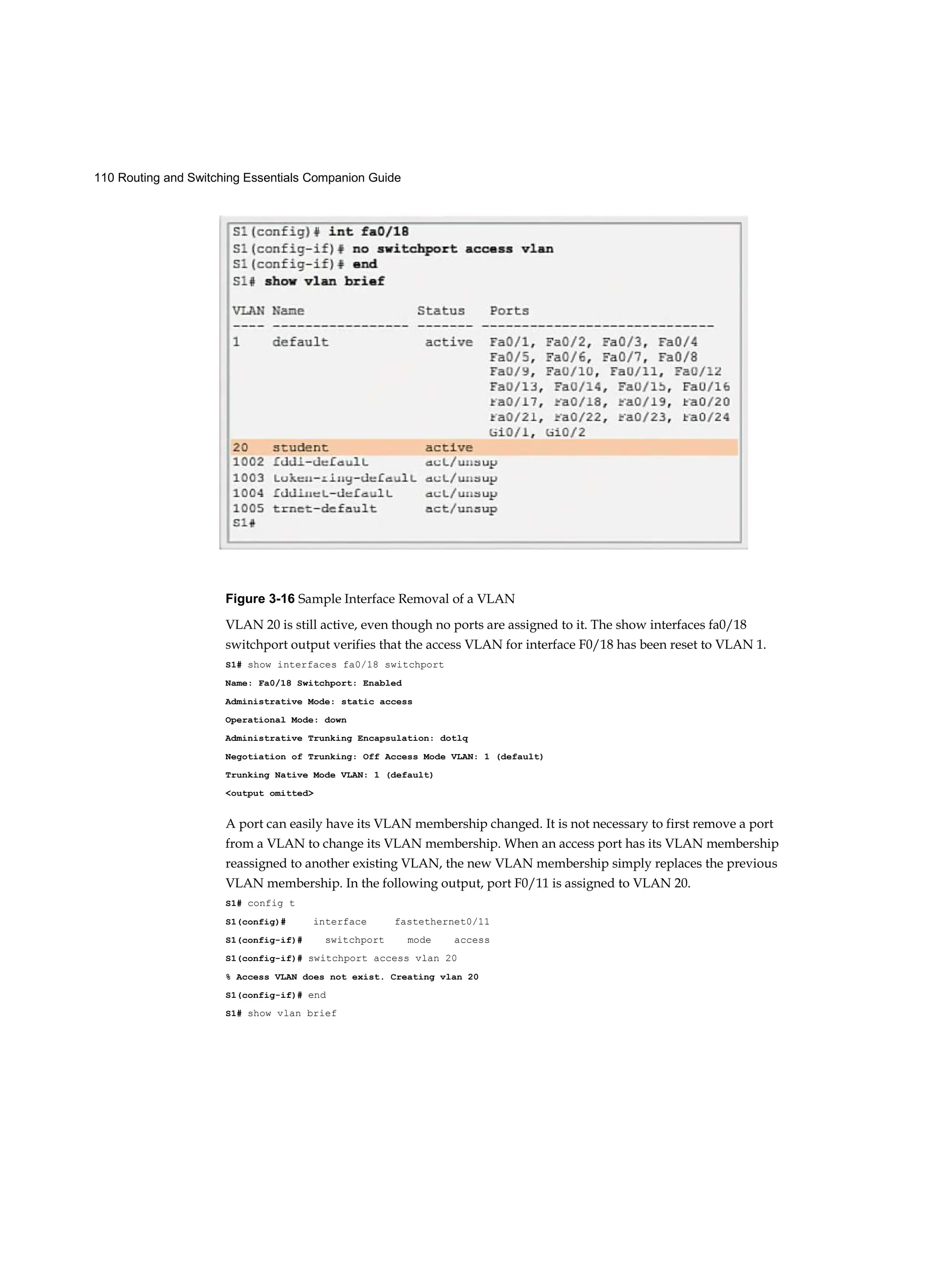 110 Routing and Switching Essentials Companion Guide
Figure 3-16 Sample Interface Removal of a VLAN
VLAN 20 is still active, even though no ports are assigned to it. The show interfaces fa0/18
switchport output verifies that the access VLAN for interface F0/18 has been reset to VLAN 1.
S1# show interfaces fa0/18 switchport
Name: Fa0/18 Switchport: Enabled
Administrative Mode: static access
Operational Mode: down
Administrative Trunking Encapsulation: dotlq
Negotiation of Trunking: Off Access Mode VLAN: 1 (default)
Trunking Native Mode VLAN: 1 (default)
<output omitted>
A port can easily have its VLAN membership changed. It is not necessary to first remove a port
from a VLAN to change its VLAN membership. When an access port has its VLAN membership
reassigned to another existing VLAN, the new VLAN membership simply replaces the previous
VLAN membership. In the following output, port F0/11 is assigned to VLAN 20.
S1# config t
S1(config)# interface fastethernet0/11
S1(config-if)# switchport mode access
S1(config-if)# switchport access vlan 20
% Access VLAN does not exist. Creating vlan 20
S1(config-if)# end
S1# show vlan brief
 
