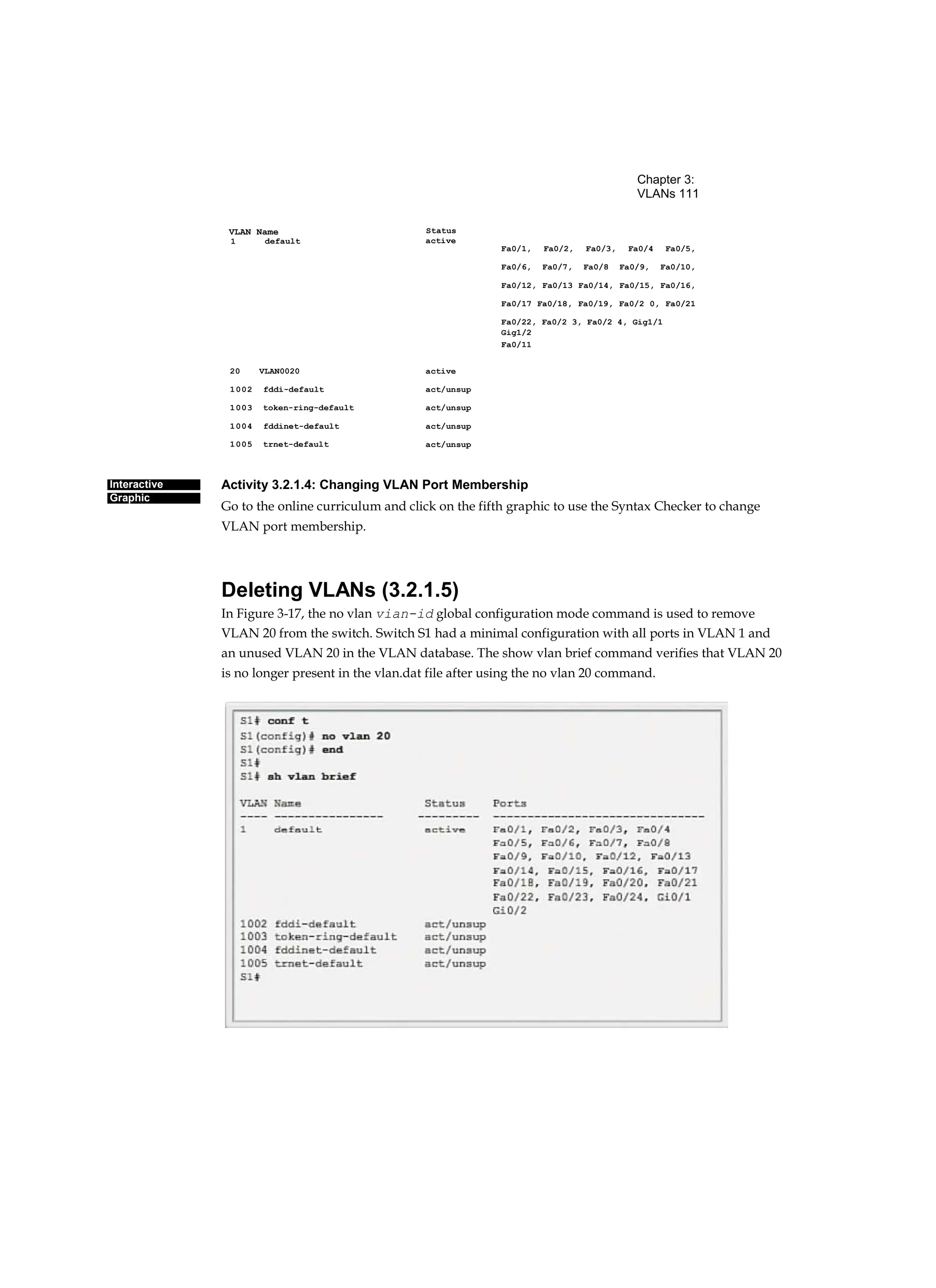 Chapter 3:
VLANs 111
Status
Interactive
Graphic
VLAN Name
Activity 3.2.1.4: Changing VLAN Port Membership
Go to the online curriculum and click on the fifth graphic to use the Syntax Checker to change
VLAN port membership.
Deleting VLANs (3.2.1.5)
In Figure 3-17, the no vlan vian-id global configuration mode command is used to remove
VLAN 20 from the switch. Switch S1 had a minimal configuration with all ports in VLAN 1 and
an unused VLAN 20 in the VLAN database. The show vlan brief command verifies that VLAN 20
is no longer present in the vlan.dat file after using the no vlan 20 command.
active
1
active
act/unsup
act/unsup
act/unsup
act/unsup
20 VLAN0020
1002 fddi-default
1003 token-ring-default
1004 fddinet-default
1005 trnet-default
default
Fa0/1, Fa0/2, Fa0/3, Fa0/4 Fa0/5,
Fa0/6, Fa0/7, Fa0/8 Fa0/9, Fa0/10,
Fa0/12, Fa0/13 Fa0/14, Fa0/15, Fa0/16,
Fa0/17 Fa0/18, Fa0/19, Fa0/2 0, Fa0/21
Fa0/22, Fa0/2 3, Fa0/2 4, Gig1/1
Gig1/2
Fa0/11
 