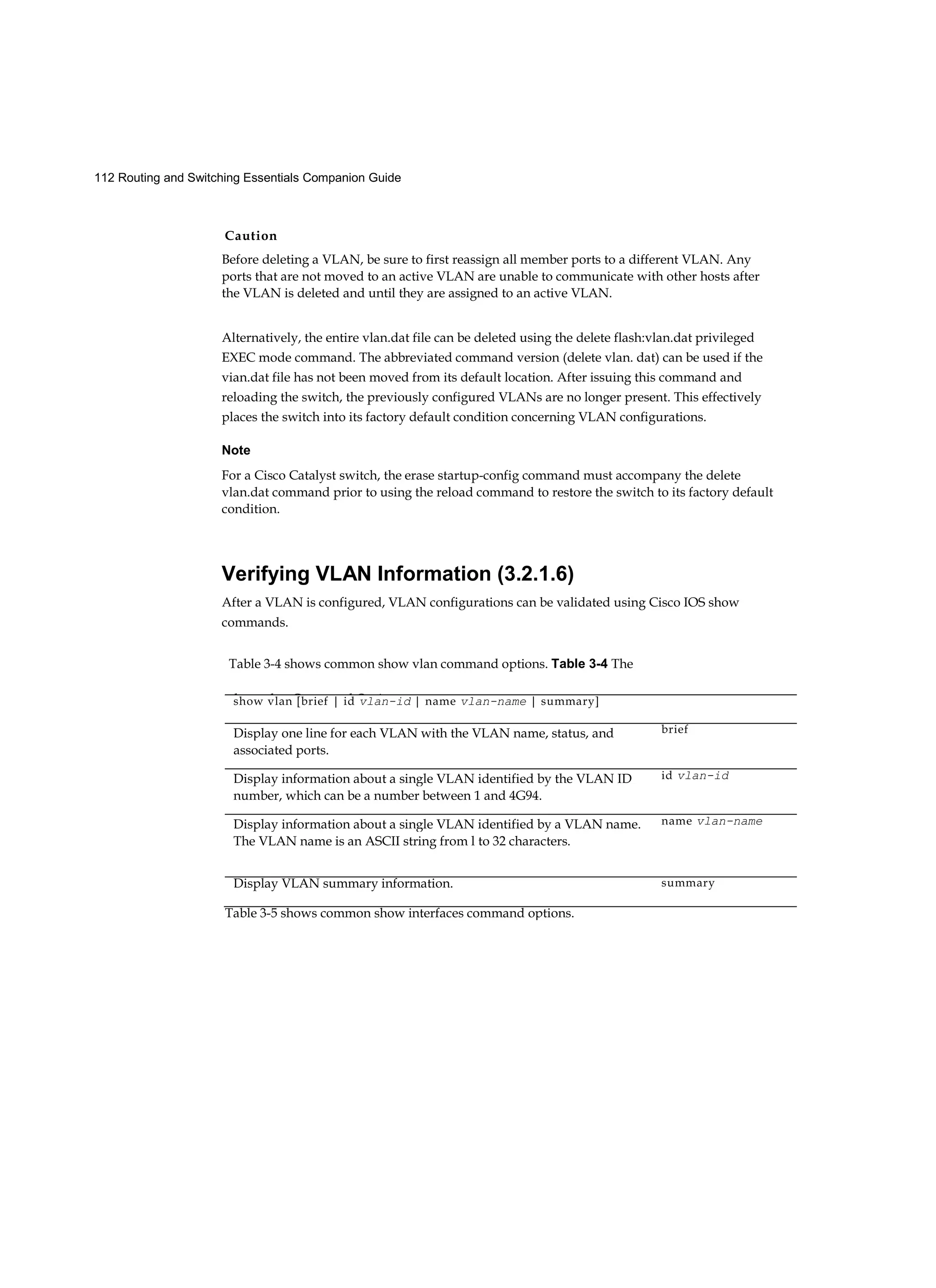 Caution
112 Routing and Switching Essentials Companion Guide
Before deleting a VLAN, be sure to first reassign all member ports to a different VLAN. Any
ports that are not moved to an active VLAN are unable to communicate with other hosts after
the VLAN is deleted and until they are assigned to an active VLAN.
Alternatively, the entire vlan.dat file can be deleted using the delete flash:vlan.dat privileged
EXEC mode command. The abbreviated command version (delete vlan. dat) can be used if the
vian.dat file has not been moved from its default location. After issuing this command and
reloading the switch, the previously configured VLANs are no longer present. This effectively
places the switch into its factory default condition concerning VLAN configurations.
Note
For a Cisco Catalyst switch, the erase startup-config command must accompany the delete
vlan.dat command prior to using the reload command to restore the switch to its factory default
condition.
Verifying VLAN Information (3.2.1.6)
After a VLAN is configured, VLAN configurations can be validated using Cisco IOS show
commands.
Table 3-4 shows common show vlan command options. Table 3-4 The
show vlan Command Options
show vlan [brief | id vlan-id | name vlan-name | summary]
Display one line for each VLAN with the VLAN name, status, and
associated ports.
brief
Display information about a single VLAN identified by the VLAN ID
number, which can be a number between 1 and 4G94.
id vlan-id
Display information about a single VLAN identified by a VLAN name.
The VLAN name is an ASCII string from l to 32 characters.
name vlan-name
Display VLAN summary information. summary
Table 3-5 shows common show interfaces command options.
 