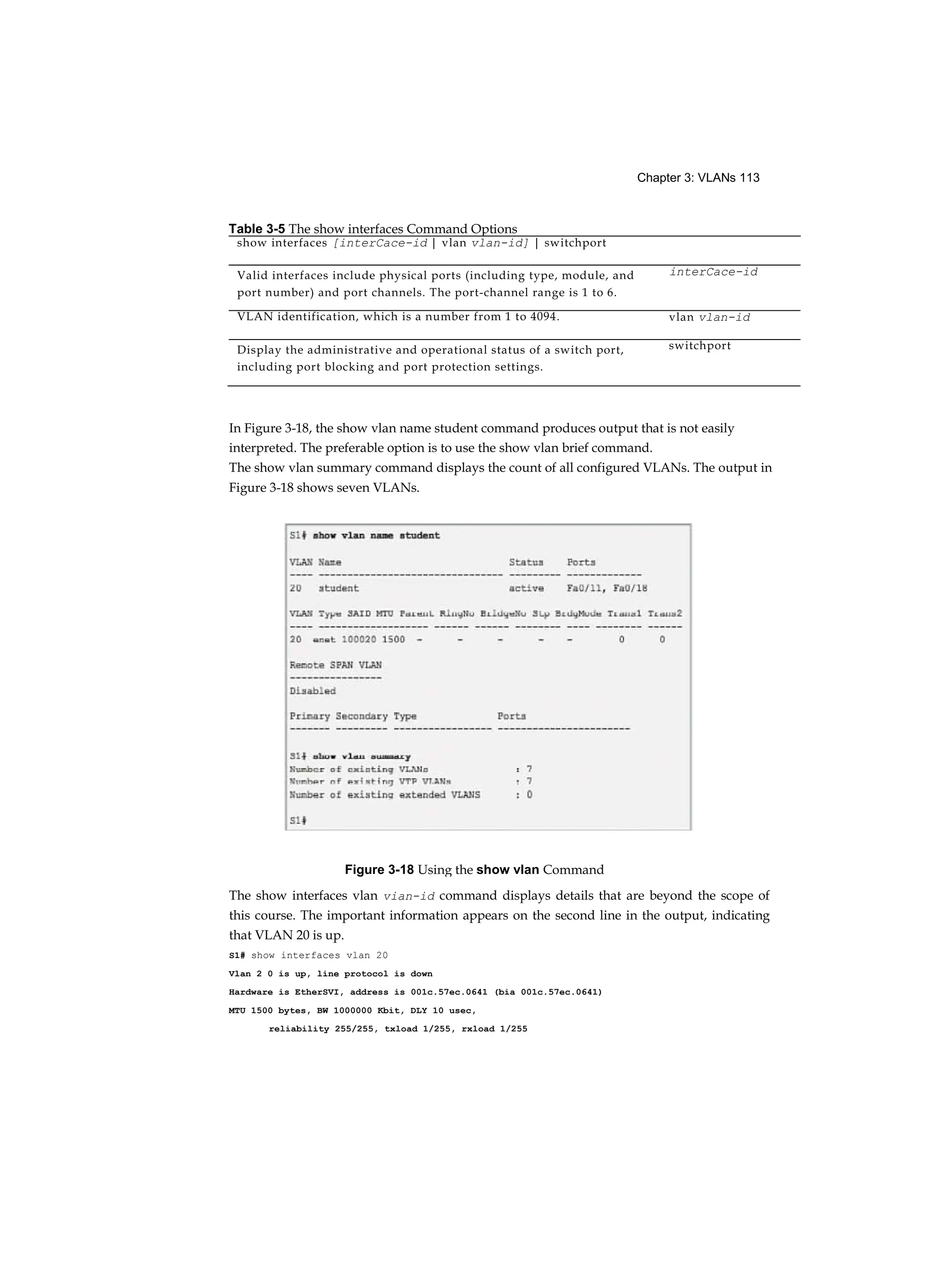 Chapter 3: VLANs 113
In Figure 3-18, the show vlan name student command produces output that is not easily
interpreted. The preferable option is to use the show vlan brief command.
The show vlan summary command displays the count of all configured VLANs. The output in
Figure 3-18 shows seven VLANs.
The show interfaces vlan vian-id command displays details that are beyond the scope of
this course. The important information appears on the second line in the output, indicating
that VLAN 20 is up.
S1# show interfaces vlan 20
Vlan 2 0 is up, line protocol is down
Hardware is EtherSVI, address is 001c.57ec.0641 (bia 001c.57ec.0641)
MTU 1500 bytes, BW 1000000 Kbit, DLY 10 usec,
reliability 255/255, txload 1/255, rxload 1/255
Table 3-5 The show interfaces Command Options
show interfaces [interCace-id | vlan vlan-id] | switchport
Valid interfaces include physical ports (including type, module, and
port number) and port channels. The port-channel range is 1 to 6.
interCace-id
VLAN identification, which is a number from 1 to 4094. vlan vlan-id
Display the administrative and operational status of a switch port,
including port blocking and port protection settings.
switchport
Figure 3-18 Using the show vlan Command
 